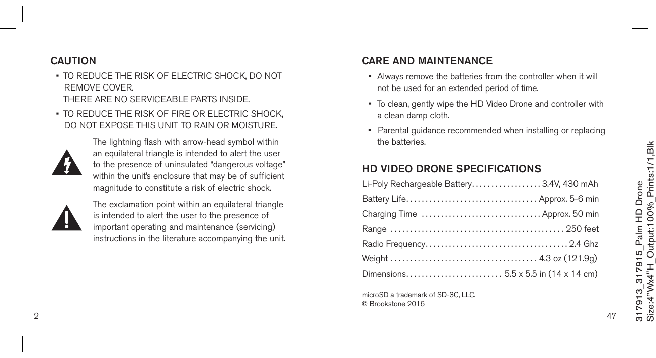 2317913_317915_Palm HD DroneSize:4”Wx4&quot;H_Output:100%_Prints:1/1,Blk CAUTION •   TO REDUCE THE RISK OF ELECTRIC SHOCK, DO NOT REMOVE COVER.  THERE ARE NO SERVICEABLE PARTS INSIDE.  •   TO REDUCE THE RISK OF FIRE OR ELECTRIC SHOCK,  DO NOT EXPOSE THIS UNIT TO RAIN OR MOISTURE.The lightning flash with arrow-head symbol within an equilateral triangle is intended to alert the user to the presence of uninsulated “dangerous voltage” within the unit’s enclosure that may be of sufficient magnitude to constitute a risk of electric shock.The exclamation point within an equilateral triangle is intended to alert the user to the presence of important operating and maintenance (servicing) instructions in the literature accompanying the unit.47HD VIDEO DRONE SPECIFICATIONS Li-Poly Rechargeable Battery..................  3.4V, 430 mAhBattery Life..................................  Approx. 5-6 minCharging Time  ...............................  Approx. 50 minRange  .............................................250 feetRadio Frequency.....................................2.4 GhzWeight ......................................  4.3 oz (121.9g)Dimensions.........................  5.5 x 5.5 in (14 x 14 cm)microSD a trademark of SD-3C, LLC.© Brookstone 2016CARE AND MAINTENANCE•  Always remove the batteries from the controller when it will    not be used for an  extended period of time.•  To clean, gently wipe the HD Video Drone and controller with    a clean damp cloth.•  Parental guidance recommended when installing or replacing    the batteries.