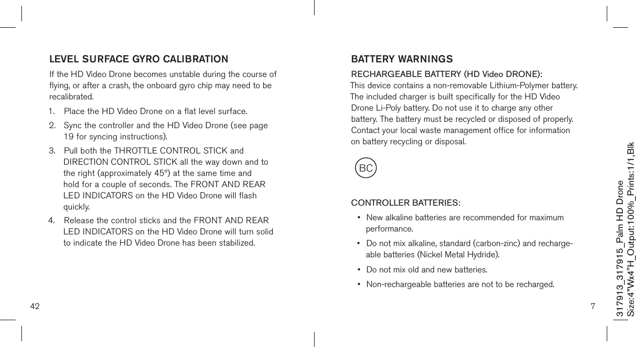 42317913_317915_Palm HD DroneSize:4”Wx4&quot;H_Output:100%_Prints:1/1,Blk LEVEL SURFACE GYRO CALIBRATIONIf the HD Video Drone becomes unstable during the course of flying, or after a crash, the onboard gyro chip may need to be recalibrated.1.  Place the HD Video Drone on a flat level surface. 2.  Sync the controller and the HD Video Drone (see page    19 for syncing instructions). 3.  Pull both the THROTTLE CONTROL STICK and     DIRECTION CONTROL STICK all the way down and to    the right (approximately 45º) at the same time and      hold for a couple of seconds. The FRONT AND REAR   LED INDICATORS on the HD Video Drone will flash      quickly.4.  Release the control sticks and the FRONT AND REAR    LED INDICATORS on the HD Video Drone will turn solid    to indicate the HD Video Drone has been stabilized.7BCBATTERY WARNINGSRECHARGEABLE BATTERY (HD Video DRONE): This device contains a non-removable Lithium-Polymer battery. The included charger is built specifically for the HD Video Drone Li-Poly battery. Do not use it to charge any other battery. The battery must be recycled or disposed of properly. Contact your local waste management office for information on battery recycling or disposal.  CONTROLLER BATTERIES:•  New alkaline batteries are recommended for maximum    performance.•  Do not mix alkaline, standard (carbon-zinc) and recharge-   able batteries (Nickel Metal Hydride).•  Do not mix old and new batteries.•  Non-rechargeable batteries are not to be recharged.
