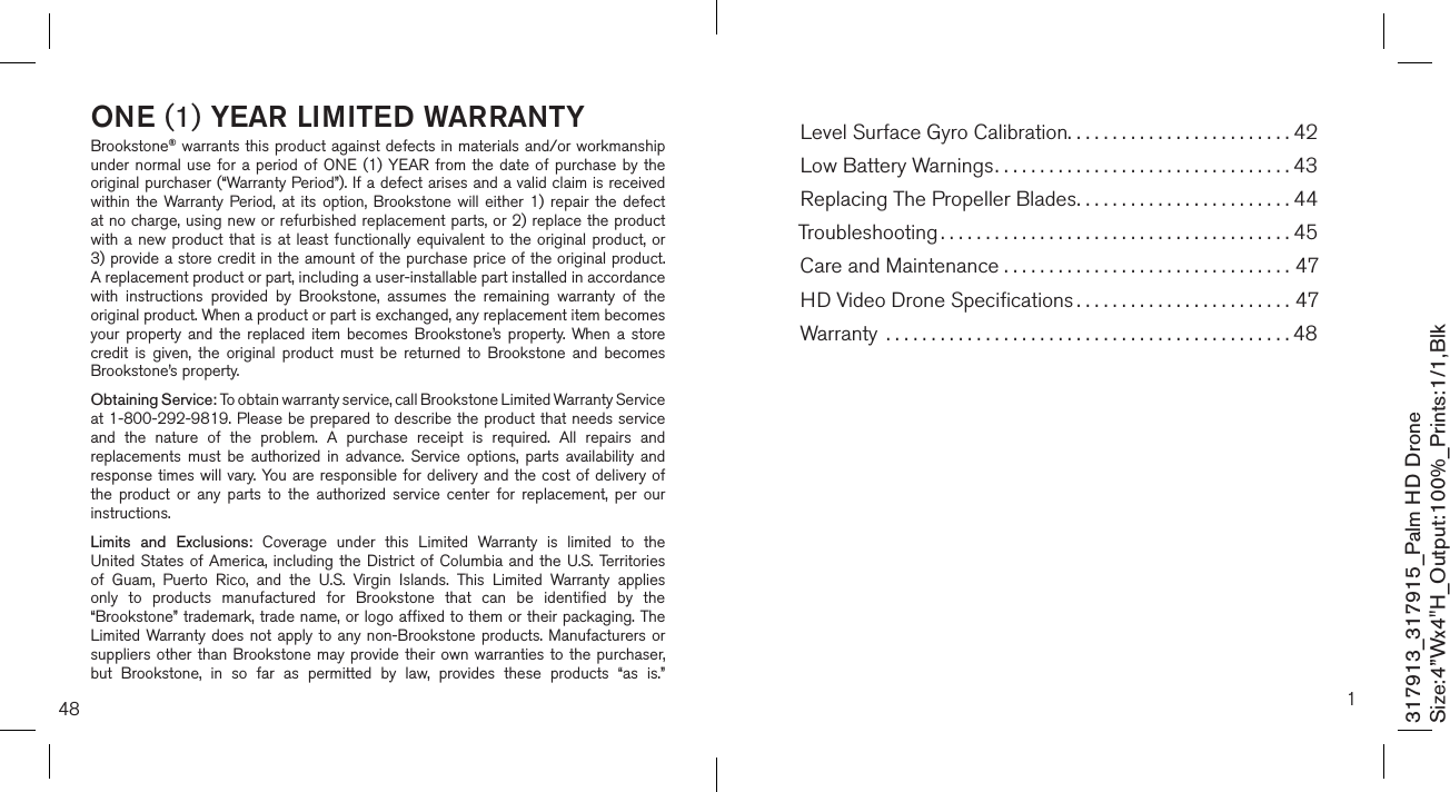 48ONE (1) YEAR LIMITED WARRANTYBrookstone® warrants this product against defects in materials and/or workmanship under normal use  for  a  period of ONE  (1)  YEAR  from the date  of  purchase by  the original purchaser (“Warranty Period”). If a defect arises and a valid claim is received within  the  Warranty  Period,  at  its  option,  Brookstone  will  either  1)  repair  the  defect at no charge, using new or refurbished replacement parts, or 2) replace the product with a new product that is at  least  functionally  equivalent  to  the  original product, or  3) provide a store credit in the amount of the purchase price of the original product.  A replacement product or part, including a user-installable part installed in accordance with  instructions  provided  by  Brookstone,  assumes  the  remaining  warranty  of  the original product. When a product or part is exchanged, any replacement item becomes your  property  and  the  replaced  item  becomes  Brookstone’s  property.  When a  store credit  is  given,  the  original  product  must  be  returned  to  Brookstone  and  becomes Brookstone’s property. Obtaining Service: To obtain warranty service, call Brookstone Limited Warranty Service  at 1-800-292-9819. Please be prepared to describe the product that needs service and  the  nature  of  the  problem.  A  purchase  receipt  is  required.  All  repairs  and replacements  must  be  authorized  in  advance.  Service  options,  parts  availability  and response times will  vary. You are responsible for  delivery  and the cost of delivery of the  product  or  any  parts  to  the  authorized  service  center  for  replacement,  per  our instructions.Limits  and  Exclusions:  Coverage  under  this  Limited  Warranty  is  limited  to  the United States of America, including the District of Columbia and the U.S. Territories of  Guam,  Puerto  Rico,  and  the  U.S.  Virgin  Islands.  This  Limited  Warranty  applies only  to  products  manufactured  for  Brookstone  that  can  be  identified  by  the “Brookstone” trademark, trade name, or logo affixed to them or their packaging. The Limited Warranty does not apply to any non-Brookstone products. Manufacturers  or suppliers other than Brookstone may provide their own warranties to the purchaser,  but  Brookstone,  in  so  far  as  permitted  by  law,  provides  these  products  “as  is.”  317913_317915_Palm HD DroneSize:4”Wx4&quot;H_Output:100%_Prints:1/1,Blk 1Level Surface Gyro Calibration.........................42Low Battery Warnings.................................43Replacing The Propeller Blades........................44Troubleshooting .......................................45Care and Maintenance . . . . . . . . . . . . . . . . . . . . . . . . . . . . . . . . 47HD Video Drone Speciﬁcations ........................47Warranty  .............................................48