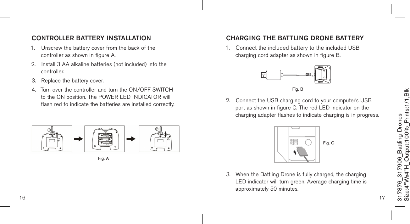 16CHARGING THE BATTLING DRONE BATTERY1.  Connect the included battery to the included USB    charging cord adapter as shown in figure B.      2.  Connect the USB charging cord to your computer’s USB    port as shown in figure C. The red LED indicator on the   charging adapter flashes to indicate charging is in progress.       3.  When the Battling Drone is fully charged, the charging    LED indicator will turn green. Average charging time is    approximately 50 minutes. CONTROLLER BATTERY INSTALLATION1.  Unscrew the battery cover from the back of the      controller as shown in figure A.2.  Install 3 AA alkaline batteries (not included) into the      controller.3.  Replace the battery cover.4.  Turn over the controller and turn the ON/OFF SWITCH    to the ON position. The POWER LED INDICATOR will     flash red to indicate the batteries  are installed correctly.    17317876_317906_Battling DronesSize:4”Wx4&quot;H_Output:100%_Prints:1/1,Blk Fig. CFig. AFig. B 