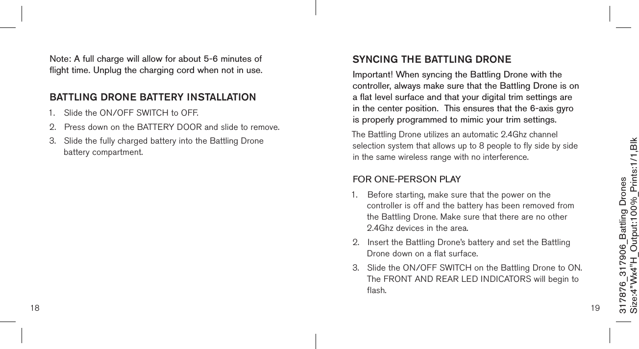 SYNCING THE BATTLING DRONEImportant! When syncing the Battling Drone with the controller, always make sure that the Battling Drone is on a flat level surface and that your digital trim settings are in the center position.  This ensures that the 6-axis gyro is properly programmed to mimic your trim settings. The Battling Drone utilizes an automatic 2.4Ghz channel selection system that allows up to 8 people to fly side by side in the same wireless range with no interference.FOR ONE-PERSON PLAY1.  Before starting, make sure that the power on the      controller is off and the battery has been removed from    the Battling Drone. Make sure that there are no other     2.4Ghz devices in the area.2.  Insert the Battling Drone’s battery and set the Battling    Drone down on a flat surface. 3.  Slide the ON/OFF SWITCH on the Battling Drone to ON.    The FRONT AND REAR LED INDICATORS will begin to    flash.18 19Note: A full charge will allow for about 5-6 minutes of flight time. Unplug the charging cord when not in use. BATTLING DRONE BATTERY INSTALLATION1.  Slide the ON/OFF SWITCH to OFF.2.  Press down on the BATTERY DOOR and slide to remove.3.  Slide the fully charged battery into the Battling Drone      battery compartment. 317876_317906_Battling DronesSize:4”Wx4&quot;H_Output:100%_Prints:1/1,Blk 