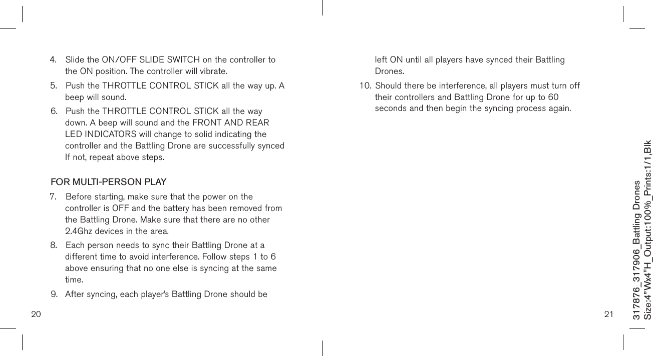 4.  Slide the ON/OFF SLIDE SWITCH on the controller to    the ON position. The controller will vibrate.5.  Push the THROTTLE CONTROL STICK all the way up. A    beep will sound. 6.  Push the THROTTLE CONTROL STICK all the way   down. A beep will sound and the FRONT AND REAR      LED INDICATORS will change to solid indicating the   controller and the Battling Drone are successfully synced   If not, repeat above steps.  FOR MULTI-PERSON PLAY7.  Before starting, make sure that the power on the      controller is OFF and the battery has been removed from    the Battling Drone. Make sure that there are no other     2.4Ghz devices in the area.8.  Each person needs to sync their Battling Drone at a      different time to avoid interference. Follow steps 1 to 6    above ensuring that no one else is syncing at the same    time. 9.  After syncing, each player’s Battling Drone should be      left ON until all players have synced their Battling      Drones. 10.  Should there be interference, all players must turn off   their controllers and Battling Drone for up to 60      seconds and then begin the syncing process again.                                20 21317876_317906_Battling DronesSize:4”Wx4&quot;H_Output:100%_Prints:1/1,Blk 