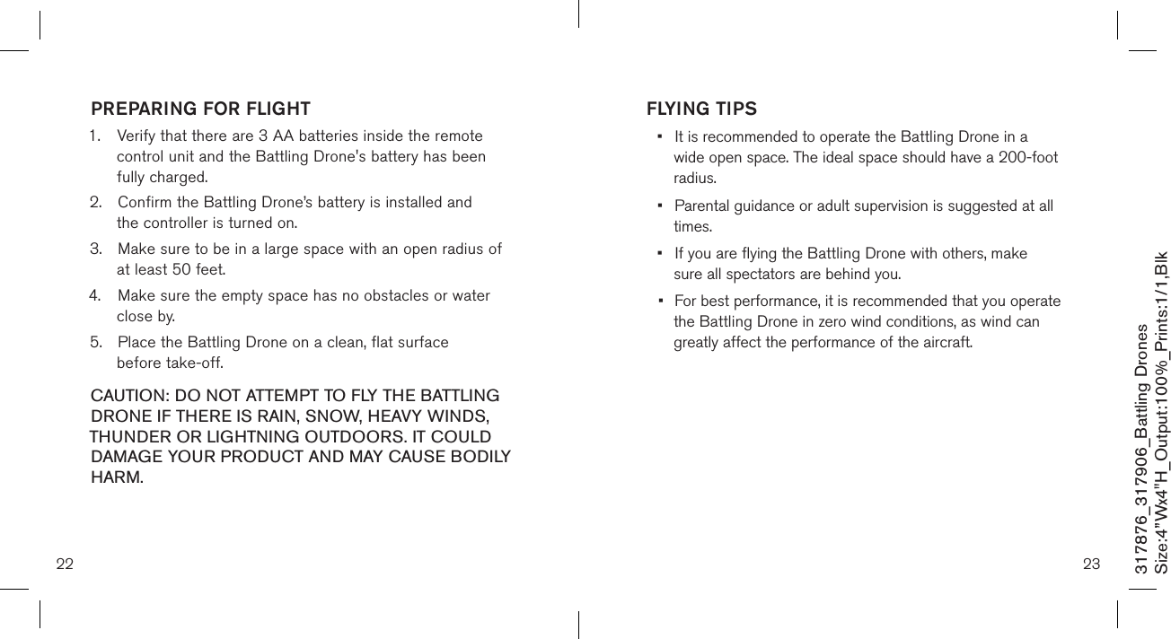 PREPARING FOR FLIGHT 1.  Verify that there are 3 AA batteries inside the remote      control unit and the Battling Drone&apos;s battery has been      fully charged.2.  Confirm the Battling Drone’s battery is installed and      the controller is turned on.  3.  Make sure to be in a large space with an open radius of    at least 50 feet.  4.  Make sure the empty space has no obstacles or water    close by. 5.  Place the Battling Drone on a clean, flat surface      before take-off. CAUTION: DO NOT ATTEMPT TO FLY THE BATTLING DRONE IF THERE IS RAIN, SNOW, HEAVY WINDS, THUNDER OR LIGHTNING OUTDOORS. IT COULD DAMAGE YOUR PRODUCT AND MAY CAUSE BODILY HARM.FLYING TIPS•  It is recommended to operate the Battling Drone in a      wide open space. The ideal space should have a  200-foot    radius.  •  Parental guidance or adult supervision is suggested at all    times. •  If you are flying the Battling Drone with others, make      sure all spectators are behind you. •  For best performance, it is recommended that you operate   the Battling Drone in zero wind conditions, as wind can     greatly affect the performance of the aircraft.22 23317876_317906_Battling DronesSize:4”Wx4&quot;H_Output:100%_Prints:1/1,Blk 