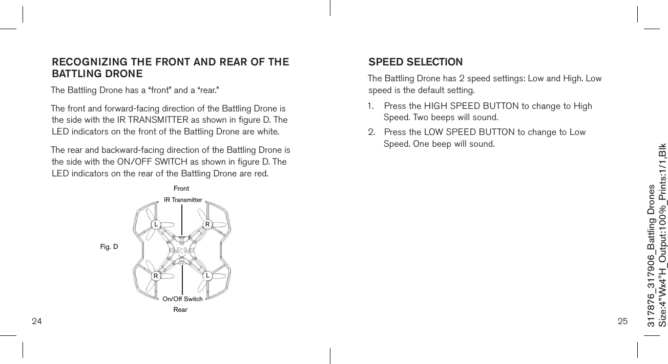 RECOGNIZING THE FRONT AND REAR OF THE  BATTLING DRONE  The Battling Drone has a “front” and a “rear.”   The front and forward-facing direction of the Battling Drone is the side with the IR TRANSMITTER as shown in figure D. The LED indicators on the front of the Battling Drone are white.  The rear and backward-facing direction of the Battling Drone is the side with the ON/OFF SWITCH as shown in figure D. The LED indicators on the rear of the Battling Drone are red.          24 25317876_317906_Battling DronesSize:4”Wx4&quot;H_Output:100%_Prints:1/1,Blk SPEED SELECTION  The Battling Drone has 2 speed settings: Low and High. Low speed is the default setting. 1.  Press the HIGH SPEED BUTTON to change to High      Speed. Two beeps will sound. 2.  Press the LOW SPEED BUTTON to change to Low      Speed. One beep will sound. Fig. DFrontLLRRRearOn/Off SwitchIR Transmitter