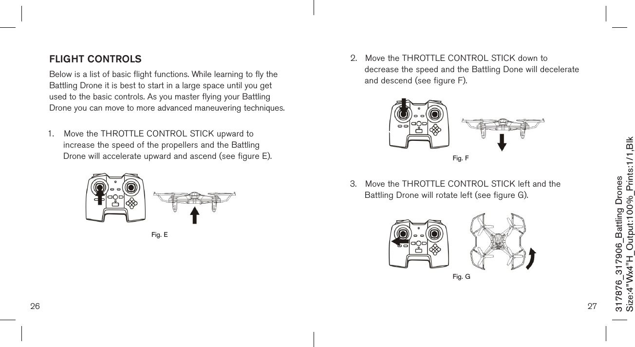 2.  Move the THROTTLE CONTROL STICK down to   decrease the speed and the Battling Done will decelerate    and descend (see figure F).        3.  Move the THROTTLE CONTROL STICK left and the      Battling Drone will rotate left (see figure G).          26 27317876_317906_Battling DronesSize:4”Wx4&quot;H_Output:100%_Prints:1/1,Blk Fig. FFLIGHT CONTROLS Below is a list of basic flight functions. While learning to fly the  Battling Drone it is best to start in a large space until you get  used to the basic controls. As you master flying your Battling  Drone you can move to more advanced maneuvering techniques.  1.  Move the THROTTLE CONTROL STICK upward to      increase the speed of the propellers and the Battling    Drone will accelerate upward and ascend (see figure E).            Fig. EFig. G