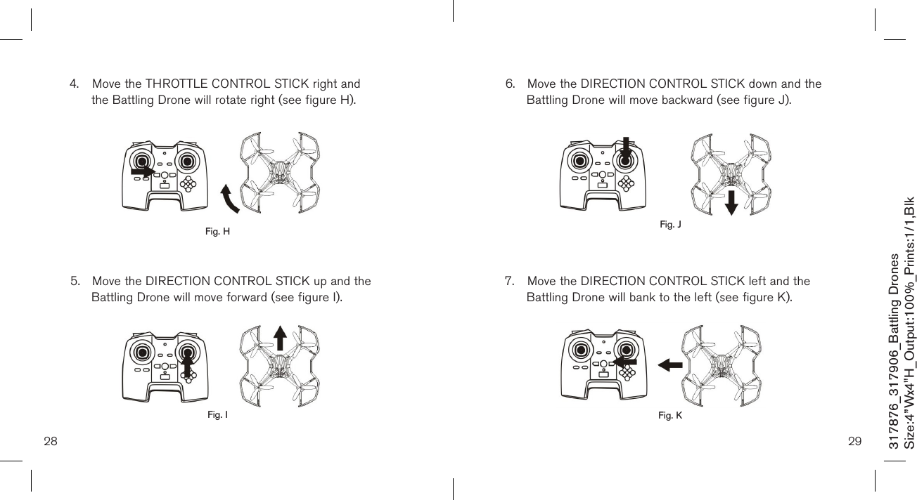 28 29317876_317906_Battling DronesSize:4”Wx4&quot;H_Output:100%_Prints:1/1,Blk 6.  Move the DIRECTION CONTROL STICK down and the    Battling Drone will move backward (see figure J).          7.  Move the DIRECTION CONTROL STICK left and the      Battling Drone will bank to the left (see figure K).       4.  Move the THROTTLE CONTROL STICK right and      the Battling Drone will rotate right (see figure H).          5.  Move the DIRECTION CONTROL STICK up and the      Battling Drone will move forward (see figure I).         Fig. H Fig. JFig. KFig. I