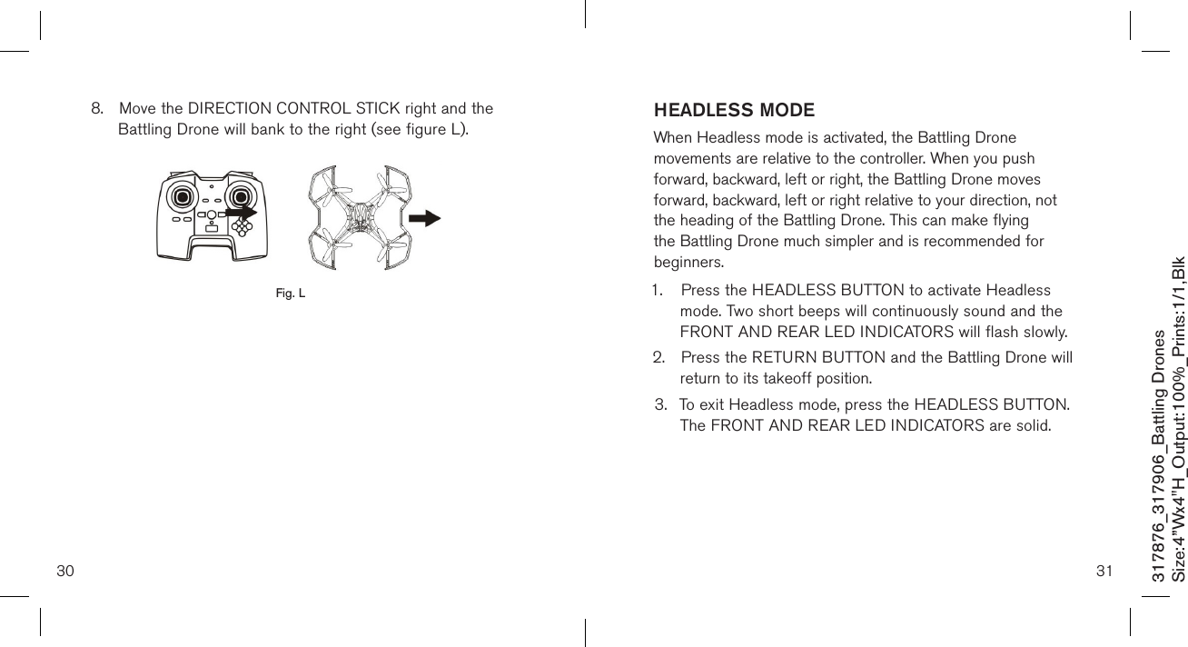 30 31317876_317906_Battling DronesSize:4”Wx4&quot;H_Output:100%_Prints:1/1,Blk HEADLESS MODEWhen Headless mode is activated, the Battling Drone movements are relative to the controller. When you push forward, backward, left or right, the Battling Drone moves forward, backward, left or right relative to your direction, not the heading of the Battling Drone. This can make flying the Battling Drone much simpler and is recommended for beginners. 1.  Press the HEADLESS BUTTON to activate Headless     mode. Two short beeps will continuously sound and the    FRONT AND REAR LED INDICATORS will flash slowly.2.  Press the RETURN BUTTON and the Battling Drone will    return to its takeoff position.3.  To exit Headless mode, press the HEADLESS BUTTON.    The FRONT AND REAR LED INDICATORS are solid.      8.  Move the DIRECTION CONTROL STICK right and the     Battling Drone will bank to the right (see figure L).                     Fig. L
