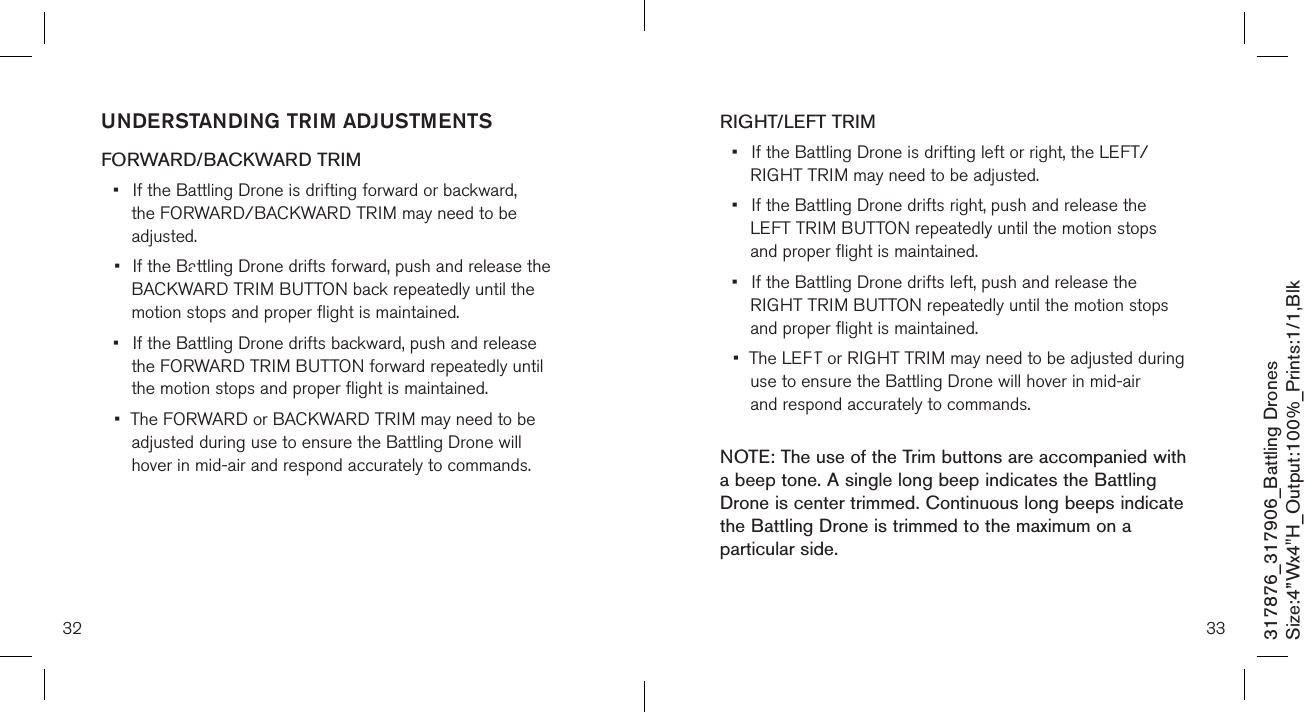 32 33317876_317906_Battling DronesSize:4”Wx4&quot;H_Output:100%_Prints:1/1,Blk RIGHT/LEFT TRIM•  If the Battling Drone is drifting left or right, the LEFT/     RIGHT TRIM may need to be adjusted. •  If the Battling Drone drifts right, push and release the      LEFT TRIM BUTTON repeatedly until the motion  stops      and proper flight is maintained. •  If the Battling Drone drifts left, push and release the      RIGHT TRIM BUTTON repeatedly until the motion  stops    and proper flight is maintained.•  The LEFT or RIGHT TRIM may need to be adjusted during   use to ensure the Battling Drone will hover in mid-air      and respond accurately to commands. NOTE: The use of the Trim buttons are accompanied with a beep tone. A single long beep indicates the Battling Drone is center trimmed. Continuous long beeps indicate the Battling Drone is trimmed to the maximum on a particular side.UNDERSTANDING TRIM ADJUSTMENTS FORWARD/BACKWARD TRIM•  If the Battling Drone is drifting forward or backward,      the FORWARD/BACKWARD  TRIM may need to be      adjusted. •  If the Battling Drone drifts forward, push and release the   BACKWARD TRIM BUTTON back repeatedly until the      motion stops and proper flight is maintained. •  If the Battling Drone drifts backward, push and release      the FORWARD TRIM BUTTON forward repeatedly until     the motion stops and proper flight is maintained. •  The FORWARD or BACKWARD TRIM may need to be   adjusted during use to ensure the Battling Drone will      hover in mid-air and respond accurately to commands.    