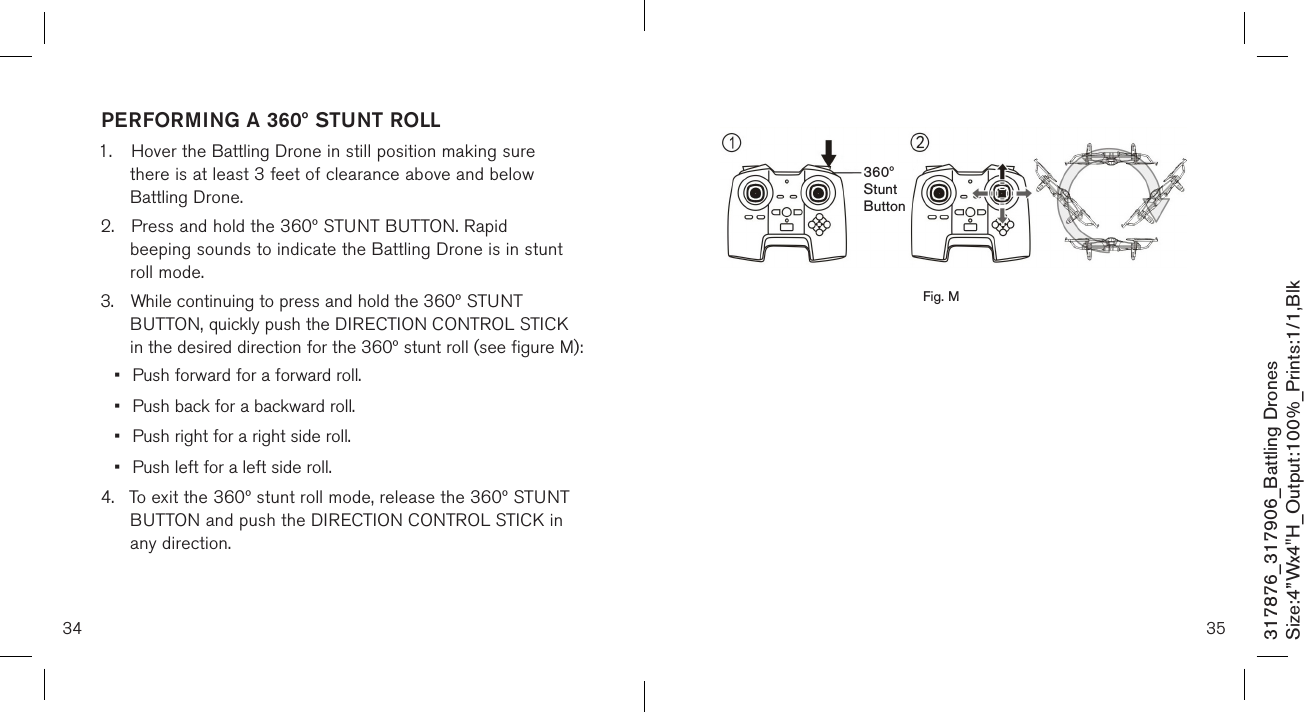 3534317876_317906_Battling DronesSize:4”Wx4&quot;H_Output:100%_Prints:1/1,Blk                      PERFORMING A 360º STUNT ROLL1.  Hover the Battling Drone in still position making sure    there is at least 3 feet of clearance above and below      Battling Drone.2.  Press and hold the 360º STUNT BUTTON. Rapid   beeping sounds to indicate the Battling Drone is in stunt    roll mode.3.  While continuing to press and hold the 360º STUNT      BUTTON, quickly push the DIRECTION CONTROL STICK   in the desired direction for the 360º stunt roll (see figure M): •  Push forward for a forward roll.•  Push back for a backward roll.•  Push right for a right side roll.•  Push left for a left side roll. 4.  To exit the 360º stunt roll mode, release the 360º STUNT    BUTTON and push the DIRECTION CONTROL STICK in    any direction.    360º  Stunt  ButtonFig. M