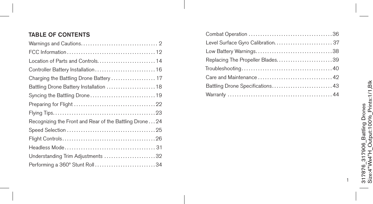 1TABLE OF CONTENTSWarnings and Cautions.................................2FCC Information ......................................12Location of Parts and Controls.........................14Controller Battery Installation ..........................16Charging the Battling Drone Battery ...................17Battling Drone Battery Installation .....................18Syncing the Battling Drone ............................19Preparing for Flight ...................................22Flying Tips............................................23Recognizing the Front and Rear of the Battling Drone ...24Speed Selection ......................................25Flight Controls ........................................26Headless Mode .......................................31Understanding Trim Adjustments  ......................32Performing a 360º Stunt Roll ..........................34Combat Operation ....................................36Level Surface Gyro Calibration.........................37Low Battery Warnings.................................38Replacing The Propeller Blades........................39Troubleshooting .......................................40Care and Maintenance . . . . . . . . . . . . . . . . . . . . . . . . . . . . . . . . 42Battling Drone Speciﬁcations..........................43Warranty  .............................................44317876_317906_Battling DronesSize:4”Wx4&quot;H_Output:100%_Prints:1/1,Blk 