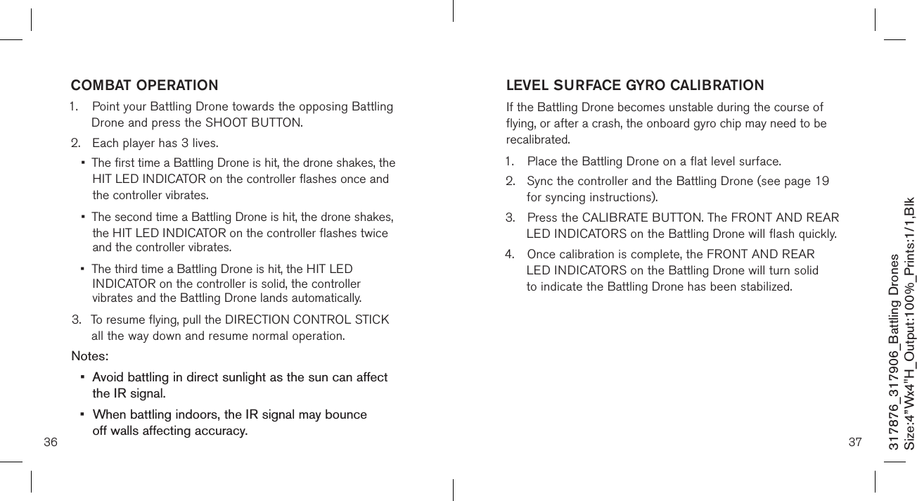 3736317876_317906_Battling DronesSize:4”Wx4&quot;H_Output:100%_Prints:1/1,Blk COMBAT OPERATION1.  Point your Battling Drone towards the opposing Battling    Drone and press the SHOOT BUTTON.2.  Each player has 3 lives. •  The first time a Battling Drone is hit, the drone shakes, the   HIT LED INDICATOR on the controller flashes once and    the controller vibrates. •  The second time a Battling Drone is hit, the drone shakes,    the HIT LED INDICATOR on the controller flashes twice    and the controller vibrates. •  The third time a Battling Drone is hit, the HIT LED      INDICATOR on the controller is solid, the controller      vibrates and the Battling Drone lands automatically.3.  To resume flying, pull the DIRECTION CONTROL STICK    all the way down and resume normal operation.Notes: •  Avoid battling in direct sunlight as the sun can affect    the IR signal.•  When battling indoors, the IR signal may bounce      off walls affecting accuracy.LEVEL SURFACE GYRO CALIBRATIONIf the Battling Drone becomes unstable during the course of flying, or after a crash, the onboard gyro chip may need to be recalibrated.1.  Place the Battling Drone on a flat level surface. 2.  Sync the controller and the Battling Drone (see page 19    for syncing instructions). 3.  Press the CALIBRATE BUTTON. The FRONT AND REAR    LED INDICATORS on the Battling Drone will flash quickly.4.  Once calibration is complete, the FRONT AND REAR     LED INDICATORS on the Battling Drone will turn solid    to indicate the Battling Drone has been stabilized.      