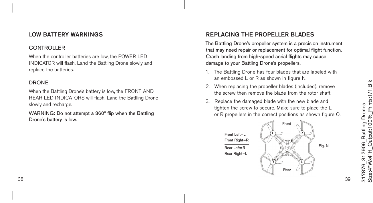 3938317876_317906_Battling DronesSize:4”Wx4&quot;H_Output:100%_Prints:1/1,Blk REPLACING THE PROPELLER BLADESThe Battling Drone’s propeller system is a precision instrument that may need repair or replacement for optimal flight function. Crash landing from high-speed aerial flights may cause damage to your Battling Drone’s propellers.1.  The Battling Drone has four blades that are labeled with    an embossed L or R as shown in figure N.2.  When replacing the propeller blades (included), remove    the screw then remove the blade from the rotor shaft. 3.  Replace the damaged blade with the new blade and      tighten the screw to secure. Make sure to place the L     or R propellers in the correct positions as shown figure O.LOW BATTERY WARNINGSCONTROLLERWhen the controller batteries are low, the POWER LED INDICATOR will flash. Land the Battling Drone slowly and replace the batteries.DRONEWhen the Battling Drone’s battery is low, the FRONT AND REAR LED INDICATORS will flash. Land the Battling Drone slowly and recharge.WARNING: Do not attempt a 360º flip when the Battling Drone’s battery is low.  Fig. NFront Left=LFront Right=RRear Left=RRear Right=LLLRRRearFront