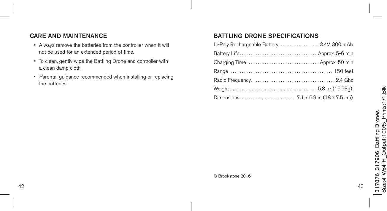 4342317876_317906_Battling DronesSize:4”Wx4&quot;H_Output:100%_Prints:1/1,Blk BATTLING DRONE SPECIFICATIONS Li-Poly Rechargeable Battery..................  3.4V, 300 mAhBattery Life..................................  Approx. 5-6 minCharging Time  ...............................  Approx. 50 minRange  .............................................150 feetRadio Frequency.....................................2.4 GhzWeight ......................................  5.3 oz (150.3g)Dimensions........................   7.1 x 6.9 in (18 x 7.5 cm) © Brookstone 2016CARE AND MAINTENANCE•  Always remove the batteries from the controller when it will    not be used for an  extended period of time.•  To clean, gently wipe the Battling Drone and controller with    a clean damp cloth.•  Parental guidance recommended when installing or replacing    the batteries.