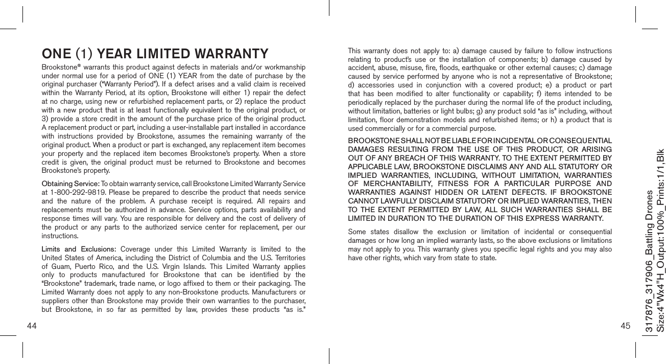 44 45ONE (1) YEAR LIMITED WARRANTYBrookstone® warrants this product against defects in materials and/or workmanship under normal  use for  a period  of ONE  (1) YEAR  from the  date of purchase by  the original purchaser (“Warranty Period”). If a defect arises and a valid claim is received within  the  Warranty Period, at  its  option,  Brookstone  will  either  1)  repair  the  defect at no charge, using new or refurbished replacement parts, or 2) replace the product with a  new  product that is  at  least functionally equivalent  to  the original product,  or  3) provide a store credit in the amount of the purchase price of the original product.  A replacement product or part, including a user-installable part installed in accordance with  instructions  provided  by  Brookstone,  assumes  the  remaining  warranty  of  the original product. When a product or part is exchanged, any replacement item becomes your  property  and  the  replaced  item  becomes  Brookstone’s  property.  When a  store credit  is  given,  the  original  product  must  be  returned  to  Brookstone  and  becomes Brookstone’s property. Obtaining Service: To obtain warranty service, call Brookstone Limited Warranty Service  at 1-800-292-9819. Please be prepared to describe the product that needs service and  the  nature  of  the  problem.  A  purchase  receipt  is  required.  All  repairs  and replacements  must  be  authorized  in  advance.  Service  options,  parts  availability  and response times will vary. You  are responsible  for delivery  and the  cost of delivery of the  product  or  any  parts  to  the  authorized  service  center  for  replacement,  per  our instructions.Limits  and  Exclusions:  Coverage  under  this  Limited  Warranty  is  limited  to  the United States  of America, including  the District of  Columbia and the  U.S.  Territories of  Guam,  Puerto  Rico,  and  the  U.S.  Virgin  Islands.  This  Limited  Warranty  applies only  to  products  manufactured  for  Brookstone  that  can  be  identified  by  the “Brookstone” trademark, trade name, or logo affixed to them or their packaging. The Limited Warranty does not apply  to any  non-Brookstone products. Manufacturers or suppliers other  than Brookstone  may  provide their  own warranties to  the purchaser,  but  Brookstone,  in  so  far  as  permitted  by  law,  provides  these  products  “as  is.”  This warranty  does  not  apply  to:  a)  damage  caused  by  failure  to  follow  instructions relating  to  product’s  use  or  the  installation  of  components;  b)  damage  caused  by accident, abuse, misuse, fire, floods, earthquake or other external causes; c) damage caused by  service  performed by anyone  who  is not a  representative  of Brookstone; d)  accessories  used  in  conjunction  with  a  covered  product;  e)  a  product  or  part that  has  been  modified  to  alter  functionality  or  capability;  f)  items  intended  to  be periodically replaced by the purchaser during the normal life of the product including, without limitation, batteries or light bulbs; g) any product sold “as is” including, without limitation, floor  demonstration  models  and  refurbished  items;  or  h)  a  product  that  is used commercially or for a commercial purpose. BROOKSTONE SHALL NOT BE LIABLE FOR INCIDENTAL OR CONSEQUENTIAL DAMAGES  RESULTING  FROM  THE  USE  OF  THIS  PRODUCT,  OR  ARISING OUT OF ANY BREACH OF THIS WARRANTY. TO THE EXTENT PERMITTED BY APPLICABLE LAW, BROOKSTONE DISCLAIMS ANY AND ALL STATUTORY OR IMPLIED  WARRANTIES,  INCLUDING,  WITHOUT  LIMITATION,  WARRANTIES OF  MERCHANTABILITY,  FITNESS  FOR  A  PARTICULAR  PURPOSE  AND WARRANTIES  AGAINST  HIDDEN  OR  LATENT  DEFECTS.  IF  BROOKSTONE CANNOT LAWFULLY DISCLAIM STATUTORY OR IMPLIED WARRANTIES, THEN TO  THE  EXTENT  PERMITTED  BY  LAW,  ALL  SUCH  WARRANTIES  SHALL  BE LIMITED IN DURATION TO THE DURATION OF THIS EXPRESS WARRANTY.Some  states  disallow  the  exclusion  or  limitation  of  incidental  or  consequential damages or how long an implied warranty lasts, so the above exclusions or limitations may not apply to you. This warranty gives you specific legal rights and you may also have other rights, which vary from state to state.317876_317906_Battling DronesSize:4”Wx4&quot;H_Output:100%_Prints:1/1,Blk 