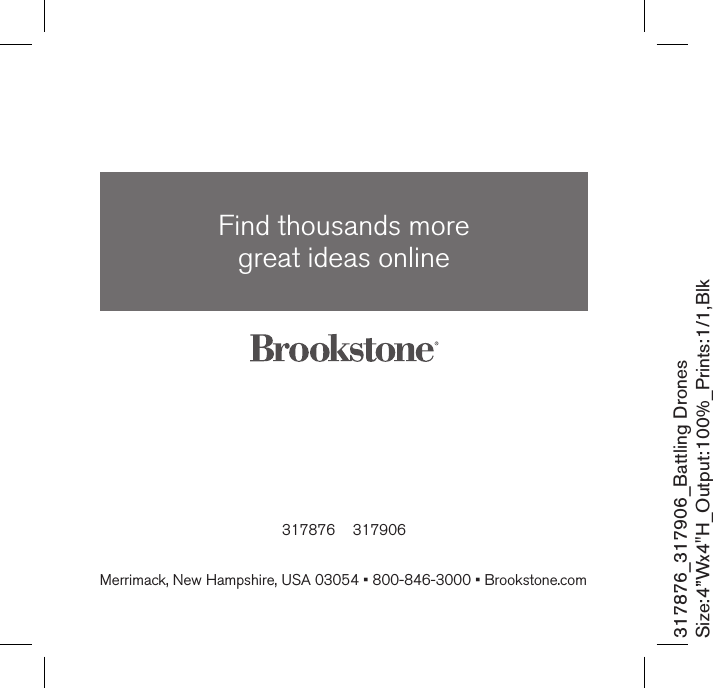 317876    317906Find thousands more  great ideas onlineMerrimack, New Hampshire, USA 03054 • 800-846-3000 • Brookstone.com317876_317906_Battling DronesSize:4”Wx4&quot;H_Output:100%_Prints:1/1,Blk 