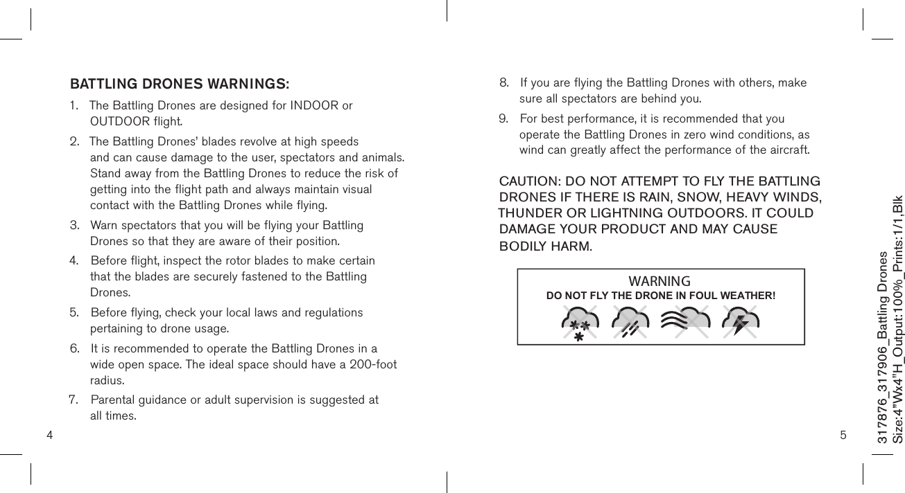 4 5317876_317906_Battling DronesSize:4”Wx4&quot;H_Output:100%_Prints:1/1,Blk 8.  If you are flying the Battling Drones with others, make    sure all spectators are behind you. 9.  For best performance, it is recommended that you      operate the Battling Drones in zero wind conditions, as    wind can greatly affect the performance of the aircraft.  CAUTION: DO NOT ATTEMPT TO FLY THE BATTLING DRONES IF THERE IS RAIN, SNOW, HEAVY WINDS, THUNDER OR LIGHTNING OUTDOORS. IT COULD DAMAGE YOUR PRODUCT AND MAY CAUSE BODILY HARM.BATTLING DRONES WARNINGS:1.  The Battling Drones are designed for INDOOR or      OUTDOOR flight.  2.  The Battling Drones’ blades revolve at high speeds      and can cause damage to the user, spectators and animals.    Stand away from the Battling Drones to reduce the risk of   getting into the flight path and always maintain visual      contact with the Battling Drones while flying. 3.  Warn spectators that you will be flying your Battling    Drones so that they are aware of their position. 4.  Before flight, inspect the rotor blades to make certain     that the blades are securely fastened to the Battling      Drones. 5.  Before flying, check your local laws and regulations      pertaining to drone usage. 6.  It is recommended to operate the Battling Drones in a    wide open space. The ideal space should have a  200-foot    radius.  7.  Parental guidance or adult supervision is suggested at    all times. DO NOT FLY THE DRONE IN FOUL WEATHER!WARNING