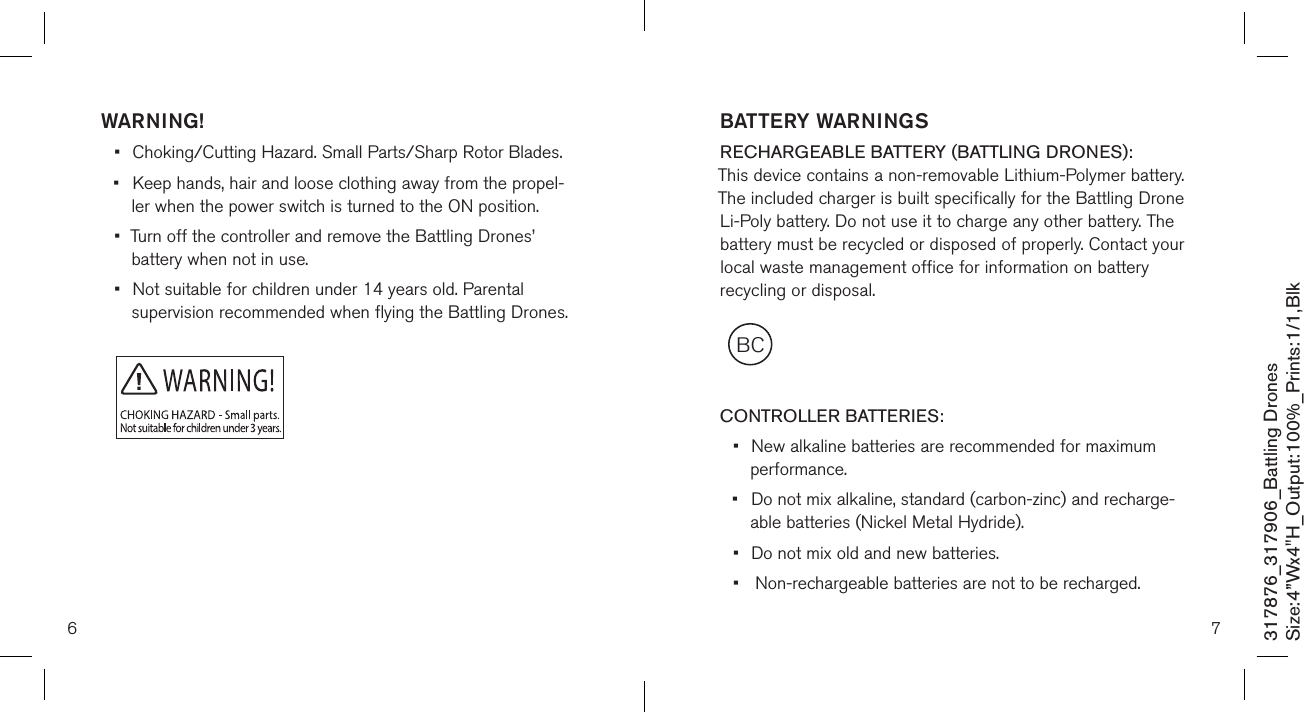 6 7317876_317906_Battling DronesSize:4”Wx4&quot;H_Output:100%_Prints:1/1,Blk WARNING!•  Choking/Cutting Hazard. Small Parts/Sharp Rotor Blades.•  Keep hands, hair and loose clothing away from the propel-   ler when the power switch is turned to the ON position.•  Turn off the controller and remove the Battling Drones’    battery when not in use.•  Not suitable for children under 14 years old. Parental    supervision recommended when flying the Battling Drones.BCBATTERY WARNINGSRECHARGEABLE BATTERY (BATTLING DRONES): This device contains a non-removable Lithium-Polymer battery. The included charger is built specifically for the Battling Drone Li-Poly battery. Do not use it to charge any other battery. The battery must be recycled or disposed of properly. Contact your local waste management office for information on battery recycling or disposal.  CONTROLLER BATTERIES:•  New alkaline batteries are recommended for maximum    performance.•  Do not mix alkaline, standard (carbon-zinc) and recharge-   able batteries (Nickel Metal Hydride).•  Do not mix old and new batteries.•   Non-rechargeable batteries are not to be recharged.