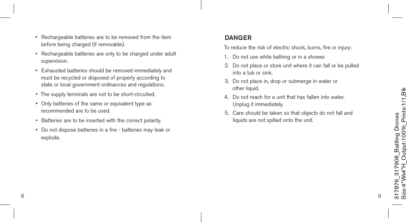 8 9317876_317906_Battling DronesSize:4”Wx4&quot;H_Output:100%_Prints:1/1,Blk •  Rechargeable batteries are to be removed from the item    before being charged (if removable).•  Rechargeable batteries are only to be charged under adult    supervision.•  Exhausted batteries should be removed immediately and    must be recycled or disposed of properly according to      state or local government ordinances and regulations.•  The supply terminals are not to be short-circuited.•  Only batteries of the same or equivalent type as    recommended are to be used.•  Batteries are to be inserted with the correct polarity.•  Do not dispose batteries in a fire - batteries may leak or    explode. DANGERTo reduce the risk of electric shock, burns, fire or injury:1.  Do not use while bathing or in a shower.2.   Do not place or store unit where it can fall or be pulled  into a tub or sink.3.   Do not place in, drop or submerge in water or  other liquid.4.   Do not reach for a unit that has fallen into water.  Unplug it immediately.5.   Care should be taken so that objects do not fall and  liquids are not spilled onto the unit.