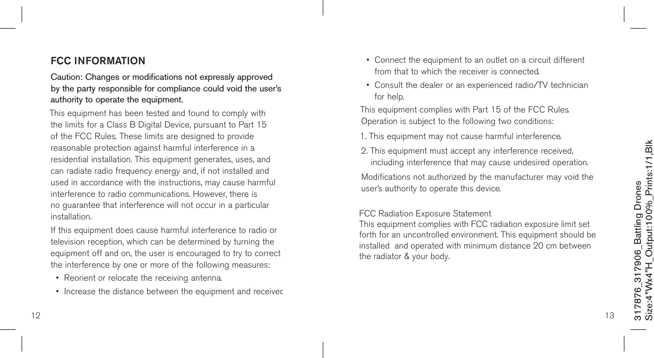 12 13317876_317906_Battling DronesSize:4”Wx4&quot;H_Output:100%_Prints:1/1,Blk FCC INFORMATIONCaution: Changes or modifications not expressly approved by the party responsible for compliance could void the user’s authority to operate the equipment.This equipment has been tested and found to comply with the limits for a Class B Digital Device, pursuant to Part 15 of the FCC Rules. These limits are designed to provide reasonable protection against harmful interference in a residential installation. This equipment generates, uses, and can radiate radio frequency energy and, if not installed and used in accordance with the instructions, may cause harmful interference to radio communications. However, there is no guarantee that interference will not occur in a particular installation.If this equipment does cause harmful interference to radio or television reception, which can be determined by turning the equipment off and on, the user is encouraged to try to correct the interference by one or more of the following measures:•  Reorient or relocate the receiving antenna.•  Increase the distance between the equipment and receiver.•   Connect the equipment to an outlet on a circuit different from that to which the receiver is connected.•   Consult the dealer or an experienced radio/TV technician for help.This equipment complies with Part 15 of the FCC Rules. Operation is subject to the following two conditions:1. This equipment may not cause harmful interference.2.  This equipment must accept any interference received, including interference that may cause undesired operation.Modifications not authorized by the manufacturer may void the user’s authority to operate this device.         FCC Radiation Exposure StatementThis equipment complies with FCC radiation exposure limit set forth for an uncontrolled environment. This equipment should be installed  and operated with minimum distance 20 cm between the radiator &amp; your body.