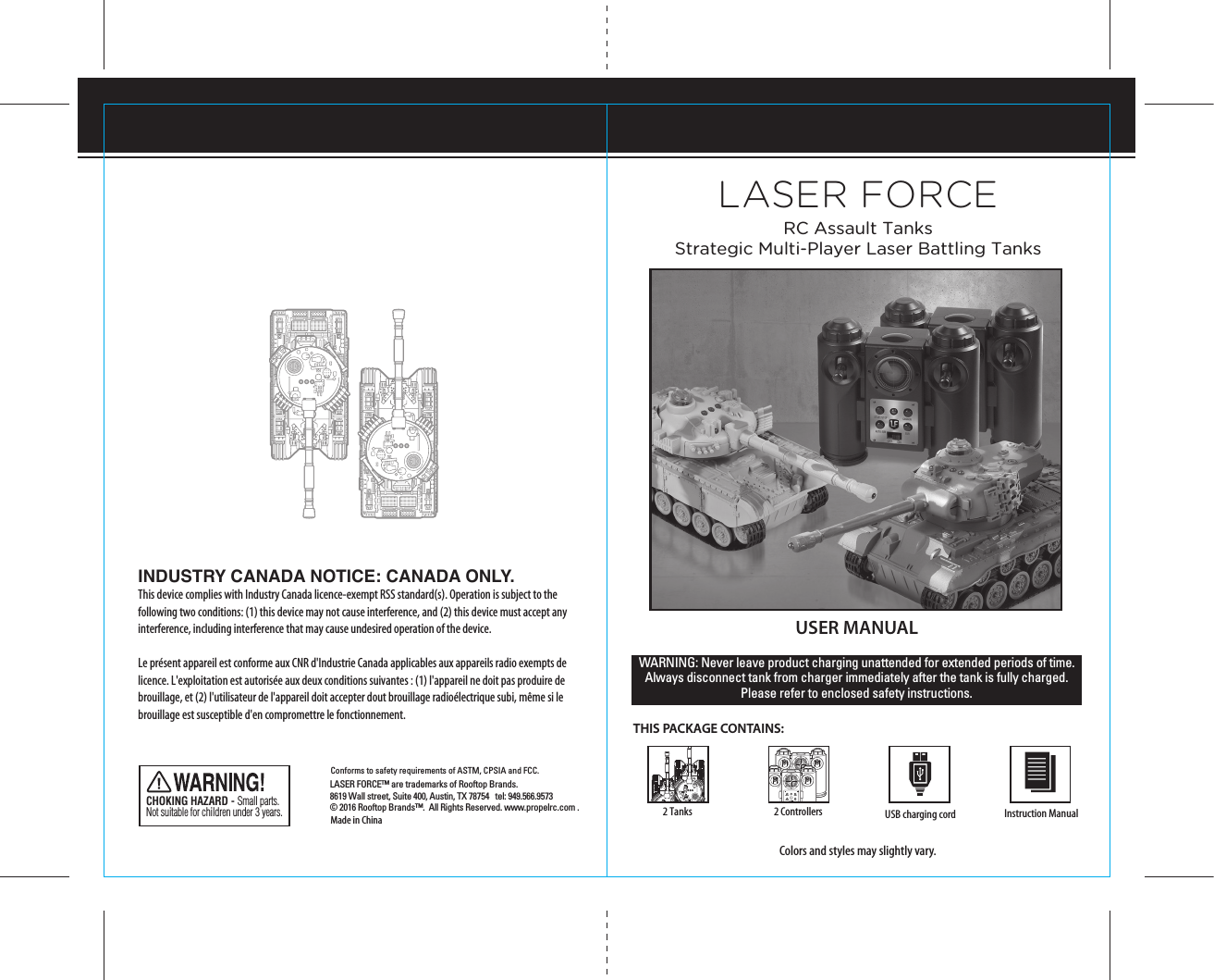 USER MANUALTHIS PACKAGE CONTAINS:Colors and styles may slightly vary.WARNING: Never leave product charging unattended for extended periods of time. Always disconnect tank from charger immediately after the tank is fully charged. Please refer to enclosed safety instructions. Made in ChinaConforms to safety requirements of ASTM, CPSIA and FCC. CHOKING HAZARD - Small parts. Not suitable for children under 3 years.Instruction Manual2 TanksLASER FORCELASER FORCE™ are trademarks of Rooftop Brands.  8619 Wall street, Suite 400, Austin, TX 78754   tel: 949.566.9573  © 2016 Rooftop Brands™.  All Rights Reserved. www.propelrc.com .USB charging cord2 ControllersRC Assault TanksStrategic Multi-Player Laser Battling TanksSTART/STOP CANNONAUTO RUNPOWER ON/OFFGUNSTART/STOP CANNONAUTO RUNPOWER ON/OFFGUNINDUSTRY CANADA NOTICE: CANADA ONLY.This device complies with Industry Canada licence-exempt RSS standard(s). Operation is subject to the following two conditions: (1) this device may not cause interference, and (2) this device must accept any interference, including interference that may cause undesired operation of the device.Le présent appareil est conforme aux CNR d&apos;Industrie Canada applicables aux appareils radio exempts de licence. L&apos;exploitation est autorisée aux deux conditions suivantes : (1) l&apos;appareil ne doit pas produire de brouillage, et (2) l&apos;utilisateur de l&apos;appareil doit accepter dout brouillage radioélectrique subi, même si le brouillage est susceptible d&apos;en compromettre le fonctionnement.