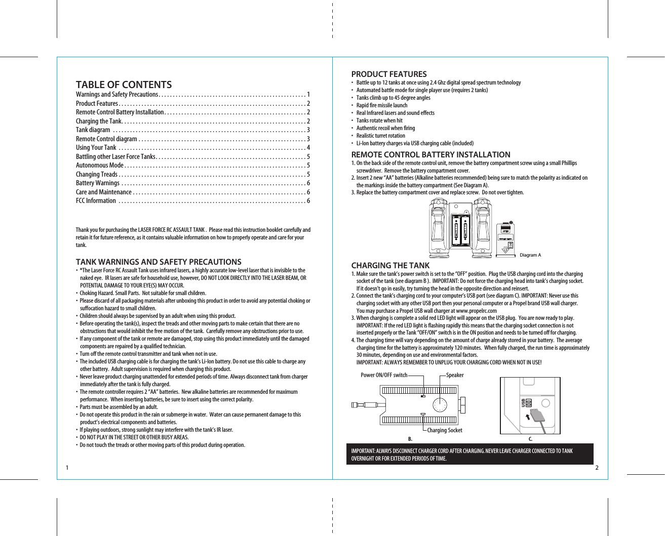 1 2TABLE OF CONTENTSWarnings and Safety Precautions. . . . . . . . . . . . . . . . . . . . . . . . . . . . . . . . . . . . . . . . . . . . . . . . . . . . 1Product Features. . . . . . . . . . . . . . . . . . . . . . . . . . . . . . . . . . . . . . . . . . . . . . . . . . . . . . . . . . . . . . . . . . 2Remote Control Battery Installation. . . . . . . . . . . . . . . . . . . . . . . . . . . . . . . . . . . . . . . . . . . . . . . . . . 2Charging the Tank. . . . . . . . . . . . . . . . . . . . . . . . . . . . . . . . . . . . . . . . . . . . . . . . . . . . . . . . . . . . . . . . . 2Tank diagram . . . . . . . . . . . . . . . . . . . . . . . . . . . . . . . . . . . . . . . . . . . . . . . . . . . . . . . . . . . . . . . . . . . . 3Remote Control diagram . . . . . . . . . . . . . . . . . . . . . . . . . . . . . . . . . . . . . . . . . . . . . . . . . . . . . . . . . . . 3Using Your Tank . . . . . . . . . . . . . . . . . . . . . . . . . . . . . . . . . . . . . . . . . . . . . . . . . . . . . . . . . . . . . . . . . . 4Battling other Laser Force Tanks. . . . . . . . . . . . . . . . . . . . . . . . . . . . . . . . . . . . . . . . . . . . . . . . . . . . . 5Autonomous Mode. . . . . . . . . . . . . . . . . . . . . . . . . . . . . . . . . . . . . . . . . . . . . . . . . . . . . . . . . . . . . . . . 5Changing Treads . . . . . . . . . . . . . . . . . . . . . . . . . . . . . . . . . . . . . . . . . . . . . . . . . . . . . . . . . . . . . . . . . . 5Battery Warnings . . . . . . . . . . . . . . . . . . . . . . . . . . . . . . . . . . . . . . . . . . . . . . . . . . . . . . . . . . . . . . . . . 6Care and Maintenance . . . . . . . . . . . . . . . . . . . . . . . . . . . . . . . . . . . . . . . . . . . . . . . . . . . . . . . . . . . . . 6FCC Information . . . . . . . . . . . . . . . . . . . . . . . . . . . . . . . . . . . . . . . . . . . . . . . . . . . . . . . . . . . . . . . . . . 6PRODUCT FEATURES•   Battle up to 12 tanks at once using 2.4 Ghz digital spread spectrum technology•   Automated battle mode for single player use (requires 2 tanks)•   Tanks climb up to 45 degree angles•   Rapid fire missile launch•   Real Infrared lasers and sound effects•   Tanks rotate when hit•   Authentic recoil when firing•   Realistic turret rotation•   Li-Ion battery charges via USB charging cable (included) Thank you for purchasing the LASER FORCE RC ASSAULT TANK .  Please read this instruction booklet carefully and retain it for future reference, as it contains valuable information on how to properly operate and care for your tank.TANK WARNINGS AND SAFETY PRECAUTIONS•  *The Laser Force RC Assault Tank uses infrared lasers, a highly accurate low-level laser that is invisible to the     naked eye.  IR lasers are safe for household use, however, DO NOT LOOK DIRECTLY INTO THE LASER BEAM, OR     POTENTIAL DAMAGE TO YOUR EYE(S) MAY OCCUR.•  Choking Hazard. Small Parts.  Not suitable for small children.•  Please discard of all packaging materials after unboxing this product in order to avoid any potential choking or     suffocation hazard to small children.•  Children should always be supervised by an adult when using this product.•  Before operating the tank(s), inspect the treads and other moving parts to make certain that there are no     obstructions that would inhibit the free motion of the tank.  Carefully remove any obstructions prior to use.•  If any component of the tank or remote are damaged, stop using this product immediately until the damaged     components are repaired by a qualified technician.•  Turn off the remote control transmitter and tank when not in use.• �The included USB charging cable is for charging the tank’s Li-Ion battery. Do not use this cable to charge any     other battery.  Adult supervision is required when charging this product.•  Never leave product charging unattended for extended periods of time. Always disconnect tank from charger     immediately after the tank is fully charged.•  The remote controller requires 2 “AA” batteries.  New alkaline batteries are recommended for maximum        performance.  When inserting batteries, be sure to insert using the correct polarity.• �Parts must be assembled by an adult.•  Do not operate this product in the rain or submerge in water.  Water can cause permanent damage to this     product’s electrical components and batteries.•  If playing outdoors, strong sunlight may interfere with the tank’s IR laser.•  DO NOT PLAY IN THE STREET OR OTHER BUSY AREAS.•  Do not touch the treads or other moving parts of this product during operation.REMOTE CONTROL BATTERY INSTALLATION 1. On the back side of the remote control unit, remove the battery compartment screw using a small Phillips    screwdriver.  Remove the battery compartment cover.2.  Insert 2 new “AA” batteries (Alkaline batteries recommended) being sure to match the polarity as indicated on   the markings inside the battery compartment (See Diagram A).3.  Replace the battery compartment cover and replace screw.  Do not over tighten.CHARGING THE TANK1. Make sure the tank’s power switch is set to the “OFF” position.  Plug the USB charging cord into the charging   socket of the tank (see diagram B ).  IMPORTANT: Do not force the charging head into tank’s charging socket.    If it doesn&apos;t go in easily, try turning the head in the opposite direction and reinsert. 2. Connect the tank’s charging cord to your computer’s USB port (see diagram C). IMPORTANT: Never use this   charging socket with any other USB port then your personal computer or a Propel brand USB wall charger.    You may purchase a Propel USB wall charger at www.propelrc.com 3. When charging is complete a solid red LED light will appear on the USB plug.  You are now ready to play.    IMPORTANT: If the red LED light is flashing rapidly this means that the charging socket connection is not  inserted properly or the Tank “OFF/ON” switch is in the ON position and needs to be turned off for charging. 4. The charging time will vary depending on the amount of charge already stored in your battery.  The average   charging time for the battery is approximately 120 minutes.  When fully charged, the run time is approximately   30 minutes, depending on use and environmental factors.  IMPORTANT: ALWAYS REMEMBER TO UNPLUG YOUR CHARGING CORD WHEN NOT IN USE! IMPORTANT: ALWAYS DISCONNECT CHARGER CORD AFTER CHARGING. NEVER LEAVE CHARGER CONNECTED TO TANK OVERNIGHT OR FOR EXTENDED PERIODS OF TIME. C.B.Power ON/OFF switch SpeakerCharging Socket1.5 V AA1.5 V AADiagram A