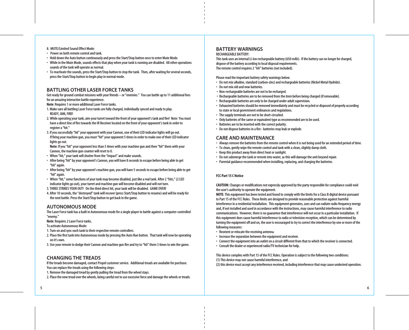 5 68.  MUTE/Limited Sound Effect Mode:•    Power on both remote control and tank.•  Hold down the Auto button continuously and press the Start/Stop button once to enter Mute Mode. •  While in the Mute Mode, sounds effects that play when your tank is running are disabled.  All other operations    sounds of the tank will operate as normal.•  To reactivate the sounds, press the Start/Stop button to stop the tank.  Then, after waiting for several seconds,   press the Start/Stop button to begin play in normal mode. BATTLING OTHER LASER FORCE TANKSGet ready for ground combat missions with your friends – or “enemies.”  You can battle up to 11 additional foes for an amazing interactive battle experience.Note: Requires 1 or more additional Laser Force tanks.1. Make sure all battling Laser Force tanks are fully charged, individually synced and ready to play.  READY, AIM, FIRE!�2. While operating your tank, aim your turret toward the front of your opponent’s tank and fire!  Note: You must   have a direct line of fire towards the IR Receiver located on the front of your opponent’s tank in order to   register a “hit.”3. If you successfully “hit” your opponent with your Cannon, one of their LED indicator lights will go out.    If firing your machine gun, you must “hit” your opponent 5 times in order to make one of their LED indicator   lights go out. Note: If you “hit” your opponent less than 5 times with your machine gun and then “hit” them with your   Cannon, the machine gun counter will reset to 0.•  When “hit,” your tank will shutter from the “impact” and make sounds.•  After being “hit” by your opponent’s Cannon, you will have 8 seconds to escape before being able to get   “hit” again.•  After being “hit” by your opponent’s machine gun, you will have 5 seconds to escape before being able to get   “hit” again.•  When “hit,” some functions of your tank may become disabled, just like a real tank. After 2 “hits,” (2 LED   indicator lights go out), your turret and machine gun will become disabled and will not turn.3. THREE STRIKES YOUR OUT!�  On the third direct hit, your tank will be disabled.  GAME OVER! 4. After 10 seconds, the “destroyed” tank will recover (press Start/Stop button to resume) and will be ready for    the next battle. Press the Start/Stop button to get back in the game. AUTONOMOUS MODEThe Laser Force tank has a built in Autonomous mode for a single player to battle against a computer-controlled “enemy.” Note: Requires 2 Laser Force tanks.To activate Autonomous Mode:1. Turn on and sync each tank to their respective remote controllers.2. Place the first tank into Autonomous mode by pressing the Auto Run button.  That tank will now be operating    on it’s own.3. Use your remote to dodge their Cannon and machine gun fire and try to “hit” them 3 times to win the game.CHANGING THE TREADSIf the treads become damaged, contact Propel customer service.  Additional treads are available for purchase. You can replace the treads using the following steps:1. Remove the damaged tread by gently pulling the tread from the wheel stays.2. Place the new tread over the wheels, being careful not to use excessive force and damage the wheels or treads. BATTERY WARNINGS RECHARGEABLE BATTERY: This tank uses an internal Li-Ion rechargeable battery (650 mAh).  If the battery can no longer be charged, dispose of the battery according to local disposal requirements.The remote control requires 2 “AA” batteries (not included).  Please read the important battery safety warnings below. •   Do not mix alkaline, standard (carbon-zinc) and rechargeable batteries (Nickel Metal Hydride).•   Do not mix old and new batteries.�•  Non-rechargeable batteries are not to be recharged.�•  Rechargeable batteries are to be removed from the item before being charged (if removable).•   Rechargeable batteries are only to be charged under adult supervision.•   Exhausted batteries should be removed immediately and must be recycled or disposed of properly according   to state or local government ordinances and regulations.•   The supply terminals are not to be short-circuited.•   Only batteries of the same or equivalent type as recommended are to be used.•   Batteries are to be inserted with the correct polarity.•   Do not dispose batteries in a fire - batteries may leak or explode.CARE AND MAINTENANCE •  Always remove the batteries from the remote control when it is not being used for an extended period of time. •   To clean, gently wipe the remote control and tank with a clean, slightly damp cloth.•   Keep this product away from direct heat or sunlight.•  Do not submerge the tank or remote into water, as this will damage the unit beyond repair.•  Parental guidance recommended when installing, replacing, and charging the batteries. FCC Part 15 C Notice CAUTION: Changes or modifications not expressly approved by the party responsible for compliance could void the user’s authority to operate the equipment.�  NOTE: This equipment has been tested and found to comply with the limits for a Class B digital device pursuant to Part 15 of the FCC Rules.  These limits are designed to provide reasonable protection against harmful interference in a residential installation.  This equipment generates, uses and can radiate radio frequency energy and, if not installed and used in accordance with the instructions, may cause harmful interference to radio communications.  However, there is no guarantee that interference will not occur in a particular installation.  If this equipment does cause harmful interference to radio or television reception, which can be determined by turning the equipment off and on, the user is encouraged to try to correct the interference by one or more of the following measures: •  Reorient or relocate the receiving antenna.•  Increase the separation between the equipment and receiver.•  Connect the equipment into an outlet on a circuit different from that to which the receiver is connected.•  Consult the dealer or experienced radio/TV technician for help.�This device complies with Part 15 of the FCC Rules. Operation is subject to the following two conditions: (1) This device may not cause harmful interference, and�(2) this device must accept any interference received, including interference that may cause undesired operation.