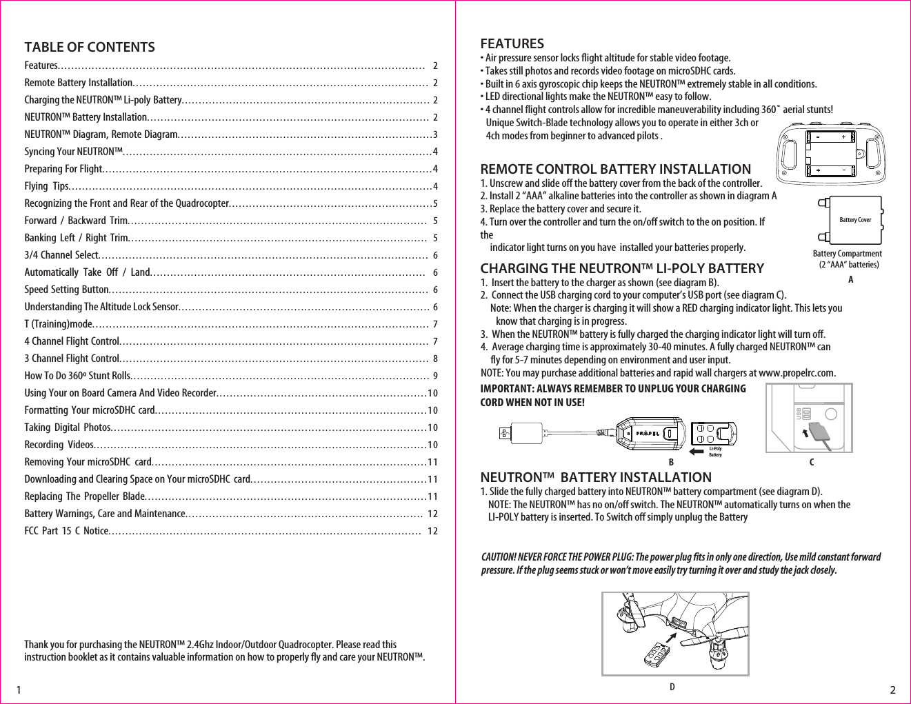 Thank you for purchasing the NEUTRON™ 2.4Ghz Indoor/Outdoor Quadrocopter. Please read this instruction booklet as it contains valuable information on how to properly fly and care your NEUTRON™.FEATURES• Air pressure sensor locks flight altitude for stable video footage.• Takes still photos and records video footage on microSDHC cards.• Built in 6 axis gyroscopic chip keeps the NEUTRON™ extremely stable in all conditions.• LED directional lights make the NEUTRON™ easy to follow.• 4 channel flight controls allow for incredible maneuverability including 360˚ aerial stunts!  Unique Switch-Blade technology allows you to operate in either 3ch or   4ch modes from beginner to advanced pilots .REMOTE CONTROL BATTERY INSTALLATION1. Unscrew and slide off the battery cover from the back of the controller.2. Install 2 “AAA” alkaline batteries into the controller as shown in diagram A3. Replace the battery cover and secure it.4. Turn over the controller and turn the on/off switch to the on position. If the       indicator light turns on you have  installed your batteries properly. Battery Compartment(2 “AAA” batteries)TABLE OF CONTENTSFeatures............................................................................................................ 2Remote Battery Installation....................................................................................... 2Charging the NEUTRON™ Li-poly Battery......................................................................... 2NEUTRON™ Battery Installation................................................................................... 2NEUTRON™ Diagram, Remote Diagram...........................................................................3Syncing Your NEUTRON™...........................................................................................4Preparing For Flight.................................................................................................4Flying Tips...........................................................................................................4Recognizing the Front and Rear of the Quadrocopter............................................................5Forward  /  Backward Trim........................................................................................ 5Banking  Left  / Right Trim........................................................................................ 53/4 Channel Select................................................................................................. 6Automatically  Take  Off  /  Land................................................................................. 6Speed Setting Button.............................................................................................. 6Understanding The Altitude Lock Sensor.......................................................................... 6T (Training)mode................................................................................................... 74 Channel Flight Control........................................................................................... 73 Channel Flight Control........................................................................................... 8How To Do 360º Stunt Rolls........................................................................................ 9Using Your on Board Camera And Video Recorder..............................................................10Formatting Your microSDHC card................................................................................10Taking Digital Photos.............................................................................................10Recording Videos..................................................................................................10Removing Your microSDHC  card.................................................................................11Downloading and Clearing Space on Your microSDHC  card....................................................11Replacing The Propeller Blade...................................................................................11Battery Warnings, Care and Maintenance...................................................................... 12FCC Part 15 C Notice............................................................................................ 12Battery CoverLi-PolyBattery1 2CHARGING THE NEUTRON™ LI-POLY BATTERY1.  Insert the battery to the charger as shown (see diagram B). 2.  Connect the USB charging cord to your computer’s USB port (see diagram C).     Note: When the charger is charging it will show a RED charging indicator light. This lets you          know that charging is in progress.3.  When the NEUTRON™ battery is fully charged the charging indicator light will turn off.4.  Average charging time is approximately 30-40 minutes. A fully charged NEUTRON™ can             fly for 5-7 minutes depending on environment and user input. NOTE: You may purchase additional batteries and rapid wall chargers at www.propelrc.com.AB CNEUTRON™  BATTERY INSTALLATION1. Slide the fully charged battery into NEUTRON™ battery compartment (see diagram D).    NOTE: The NEUTRON™ has no on/off switch. The NEUTRON™ automatically turns on when the      LI-POLY battery is inserted. To Switch off simply unplug the BatteryDIMPORTANT: ALWAYS REMEMBER TO UNPLUG YOUR CHARGING CORD WHEN NOT IN USE!CAUTION! NEVER FORCE THE POWER PLUG: The power plug fits in only one direction, Use mild constant forward pressure. If the plug seems stuck or won’t move easily try turning it over and study the jack closely. 