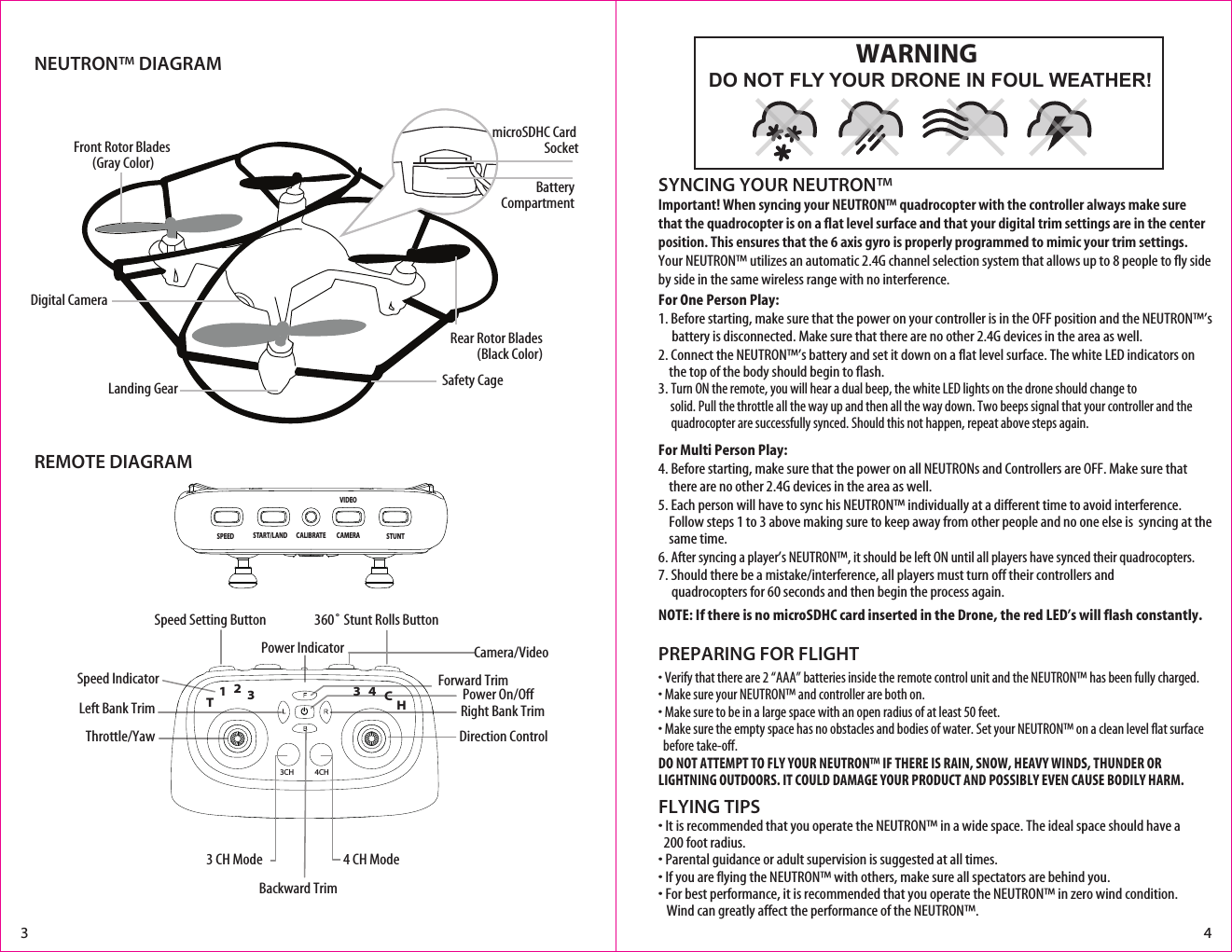 NEUTRON™ DIAGRAMREMOTE DIAGRAMFLYING TIPS• It is recommended that you operate the NEUTRON™ in a wide space. The ideal space should have a    200 foot radius. • Parental guidance or adult supervision is suggested at all times.• If you are flying the NEUTRON™ with others, make sure all spectators are behind you.• For best performance, it is recommended that you operate the NEUTRON™ in zero wind condition.     Wind can greatly affect the performance of the NEUTRON™.Important! When syncing your NEUTRON™ quadrocopter with the controller always make sure that the quadrocopter is on a flat level surface and that your digital trim settings are in the center position. This ensures that the 6 axis gyro is properly programmed to mimic your trim settings. Your NEUTRON™ utilizes an automatic 2.4G channel selection system that allows up to 8 people to fly side by side in the same wireless range with no interference.For One Person Play:1. Before starting, make sure that the power on your controller is in the OFF position and the NEUTRON™’s       battery is disconnected. Make sure that there are no other 2.4G devices in the area as well. 2. Connect the NEUTRON™’s battery and set it down on a flat level surface. The white LED indicators on      the top of the body should begin to flash.3. Turn ON the remote, you will hear a dual beep, the white LED lights on the drone should change to         solid. Pull the throttle all the way up and then all the way down. Two beeps signal that your controller and the      quadrocopter are successfully synced. Should this not happen, repeat above steps again. For Multi Person Play: 4. Before starting, make sure that the power on all NEUTRONs and Controllers are OFF. Make sure that      there are no other 2.4G devices in the area as well.5. Each person will have to sync his NEUTRON™ individually at a different time to avoid interference.       Follow steps 1 to 3 above making sure to keep away from other people and no one else is  syncing at the      same time. 6. After syncing a player’s NEUTRON™, it should be left ON until all players have synced their quadrocopters. 7. Should there be a mistake/interference, all players must turn off their controllers and             quadrocopters for 60 seconds and then begin the process again. NOTE: If there is no microSDHC card inserted in the Drone, the red LED’s will flash constantly.SYNCING YOUR NEUTRON™ • Verify that there are 2 “AAA” batteries inside the remote control unit and the NEUTRON™ has been fully charged.• Make sure your NEUTRON™ and controller are both on. • Make sure to be in a large space with an open radius of at least 50 feet. • Make sure the empty space has no obstacles and bodies of water. Set your NEUTRON™ on a clean level flat surface   before take-off.DO NOT ATTEMPT TO FLY YOUR NEUTRON™ IF THERE IS RAIN, SNOW, HEAVY WINDS, THUNDER OR LIGHTNING OUTDOORS. IT COULD DAMAGE YOUR PRODUCT AND POSSIBLY EVEN CAUSE BODILY HARM.PREPARING FOR FLIGHT 3 4Safety CageFront Rotor Blades (Gray Color)Landing GearDigital CameraRear Rotor Blades(Black Color)microSDHC Card SocketBatteryCompartmentDO NOT FLY YOUR DRONE IN FOUL WEATHER!WARNING Speed Setting Button Speed IndicatorThrottle/Yaw360˚ Stunt Rolls ButtonDirection ControlPower On/Off4 CH Mode3 CH ModeLeft Bank Trim Right Bank TrimForward TrimCamera/VideoPower IndicatorBackward TrimCALIBRATEVIDEOCAMERA STUNTSTART/LANDSPEED4CH3CH12T3H34C