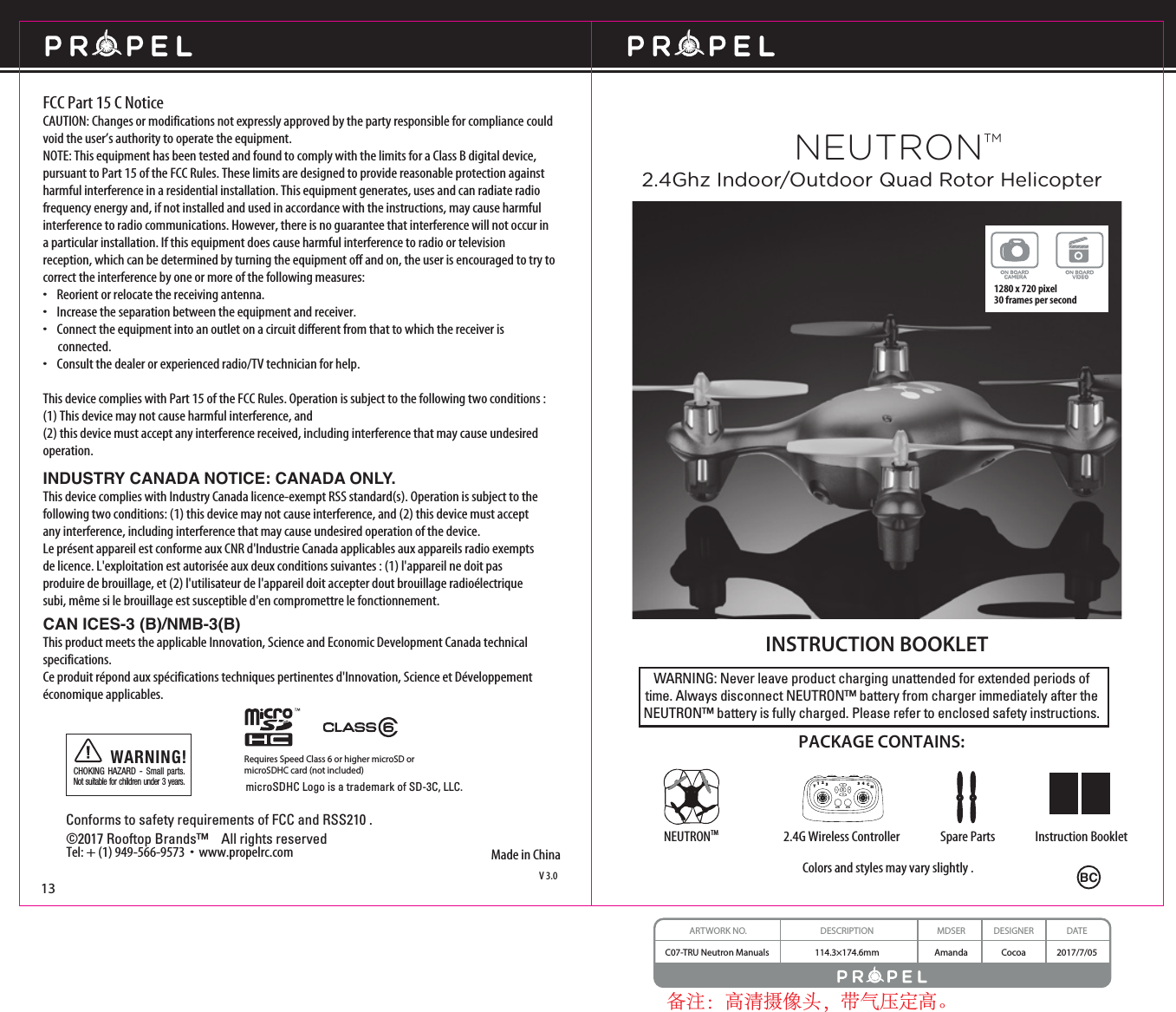 WARNING: Never leave product charging unattended for extended periods of time. Always disconnect NEUTRON™ battery from charger immediately after the NEUTRON™ battery is fully charged. Please refer to enclosed safety instructions.INSTRUCTION BOOKLETColors and styles may vary slightly .Made in ChinaV 3.0PACKAGE CONTAINS:2.4G Wireless Controller Instruction BookletSpare PartsNEUTRONTMFCC Part 15 C NoticeCAUTION: Changes or modifications not expressly approved by the party responsible for compliance could void the user’s authority to operate the equipment.NOTE: This equipment has been tested and found to comply with the limits for a Class B digital device, pursuant to Part 15 of the FCC Rules. These limits are designed to provide reasonable protection against harmful interference in a residential installation. This equipment generates, uses and can radiate radio frequency energy and, if not installed and used in accordance with the instructions, may cause harmful interference to radio communications. However, there is no guarantee that interference will not occur in a particular installation. If this equipment does cause harmful interference to radio or television reception, which can be determined by turning the equipment off and on, the user is encouraged to try to correct the interference by one or more of the following measures:•    Reorient or relocate the receiving antenna.•    Increase the separation between the equipment and receiver.•    Connect the equipment into an outlet on a circuit different from that to which the receiver is       connected.•    Consult the dealer or experienced radio/TV technician for help.This device complies with Part 15 of the FCC Rules. Operation is subject to the following two conditions : (1) This device may not cause harmful interference, and(2) this device must accept any interference received, including interference that may cause undesired operation.13NEUTRONTM2.4Ghz Indoor/Outdoor Quad Rotor Helicopter©2017 Rooftop Brands™    All rights reserved Tel: + (1) 949-566-9573  •  www.propelrc.com CHOKING HAZARD - Small parts. Not suitable for children under 3 years.WARNING!Conforms to safety requirements of FCC and RSS210 .4CH3CH12T3H34CON BOARD VIDEOON BOARD CAMERA1280 x 720 pixel 30 frames per secondRequires Speed Class 6 or higher microSD ormicroSDHC card (not included)microSDHC Logo is a trademark of SD-3C, LLC.BCARTWORK NO. DESCRIPTION MDSER DESIGNER DATEC07-TRU Neutron Manuals  114.3×174.6mm Amanda Cocoa 2017/7/05备注：高清摄像头，带气压定高。INDUSTRY CANADA NOTICE: CANADA ONLY.This device complies with Industry Canada licence-exempt RSS standard(s). Operation is subject to the following two conditions: (1) this device may not cause interference, and (2) this device must accept any interference, including interference that may cause undesired operation of the device.Le présent appareil est conforme aux CNR d&apos;Industrie Canada applicables aux appareils radio exempts de licence. L&apos;exploitation est autorisée aux deux conditions suivantes : (1) l&apos;appareil ne doit pas produire de brouillage, et (2) l&apos;utilisateur de l&apos;appareil doit accepter dout brouillage radioélectrique subi, même si le brouillage est susceptible d&apos;en compromettre le fonctionnement.CAN ICES-3 (B)/NMB-3(B) This product meets the applicable Innovation, Science and Economic Development Canada technical specifications. Ce produit répond aux spécifications techniques pertinentes d&apos;Innovation, Science et Développement économique applicables. 