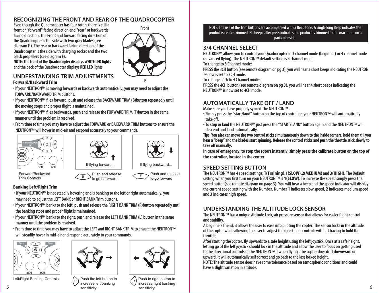 NOTE: The use of the Trim buttons are accompanied with a Beep tone. A single long Beep indicates the product is center trimmed. No beeps after press indicates the product is trimmed to the maximum on a particular side.UNDERSTANDING TRIM ADJUSTMENTSUNDERSTANDING THE ALTITUDE LOCK SENSORForward/Backward Trim• If your NEUTRON™ is moving forwards or backwards automatically, you may need to adjust the     FORWARD/BACKWARD TRIM buttons. • If your NEUTRON™ flies forward, push and release the BACKWARD TRIM (B)button repeatedly until    the moving stops and proper flight is maintained. • If your NEUTRON™ flies backwards, push and release the FORWARD TRIM (F)button in the same    manner until the problem is resolved.• From time to time you may have to adjust the FORWARD or BACKWARD TRIM buttons to ensure the   NEUTRON™ will hover in mid-air and respond accurately to your commands.Banking Left/Right Trim�• If your NEUTRON™ is not steadily hovering and is banking to the left or right automatically, you    may need to adjust the LEFT BANK or RIGHT BANK Trim buttons. • If your NEUTRON™ banks to the left, push and release the RIGHT BANK TRIM (R)button repeatedly until    the banking stops and proper flight is maintained. • If your NEUTRON™ banks to the right, push and release the LEFT BANK TRIM (L) button in the same      manner until the problem is resolved. • From time to time you may have to adjust the LEFT and RIGHT BANK TRIM to ensure the NEUTRON™    will steadily hover in mid-air and respond accurately to your commands.AUTOMATICALLY TAKE OFF / LANDMake sure you have properly synced The NEUTRON™ .• Simply press the “start/land” button on the top of controller, your NEUTRON™ will automatically   take off. • To stop or land the NEUTRON™ just press the “START/LAND” button again and the NEUTRON™ will     descend and land automatically. Tips: You also can move the two control sticks simultaneously down to the inside corners, hold them till you hear a “beep” and the blades start spinning. Release the control sticks and push the throttle stick slowly to take off manually.In case of emergency: to stop the rotors instantly, simply press the calibrate button on the top of the controller, located in the center. SPEED SETTING BUTTONThe NEUTRON™ has 4 speed settings; T(Training),1(SLOW),2(MEDIUM) and 3(HIGH). The Default setting when you first turn on your NEUTRON ™ is 1(SLOW). To increase the speed simply press the speed button(see remote diagram on page 3). You will hear a beep and the speed indicator will display the current speed setting with the Number. Number 1 indicates slow speed, 2 indicates medium speed and 3 indicates high speed.3/4 CHANNEL SELECTNEUTRON™ allows you to control your Quadrocopter in 3 channel mode (beginner) or 4 channel mode (advanced flying). The NEUTRON™ default setting is 4 channel mode. To change to 3 Channel mode: PRESS the 3CH button (see remote diagram on pg 3), you will hear 3 short beeps indicating the NEUTRON™ now is set to 3CH mode. To change back to 4 Channel mode: PRESS the 4CH button (see remote diagram on pg 3), you will hear 4 short beeps indicating the NEUTRON™ is now set to 4CH mode. Forward/Backward  Trim ControlsPush and release to go backwardIf flying forward...5 6BFrontFIf flying backward...Push and releaseto go forwardF4CH3CHForward/ BackwardTrimRECOGNIZING THE FRONT AND REAR OF THE QUADROCOPTERLeft/Right Banking Controls Push the left button to increase left bankingsensitivityPush to right button to increase right bankingsensitivityLRBank Bank4CH3CHThe NEUTRON™ has a unique Altitude Lock, air pressure sensor that allows for easier flight control and stability.  A beginners friend, it allows the user to ease into piloting the copter. The sensor locks in the altitude of the copter while allowing the user to adjust the directional controls without having to hold the throttle.After starting the copter, fly upwards to a safe height using the left joystick. Once at a safe height, letting go of the left joystick should lock in the altitude and allow the user to focus on getting used to the directional controls of the NEUTRON™ If when flying , the copter does drift downward or upward, it will automatically self correct and go back to the last locked height.NOTE: The altitude sensor does have some tolerance based on atmospheric conditions and could have a slight variation in altitude. Even though the Quadrocopter has four rotors there is still a front or &quot;forward&quot; facing direction and &quot;rear&quot; or backwards facing direction. The Front and forward facing direction of the Quadrocopter is the side with two gray blades (see diagram F ). The rear or backward facing direction of the Quadrocopter is the side with charging socket and the two black propellers (see diagram F). NOTE: The front of the Quadrocopter displays WHITE LED lights and the back of the Quadrocopter displays RED LED lights.