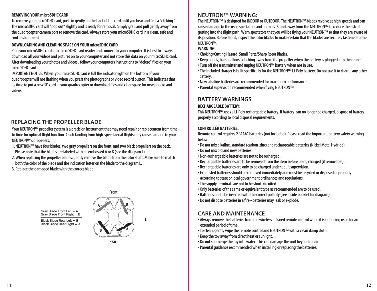 LNEUTRON™ WARNING:The NEUTRON™ is designed for INDOOR or OUTDOOR. The NEUTRON™ blades revolve at high speeds and can cause damage to the user, spectators and animals. Stand away from the NEUTRON™ to reduce the risk of getting into the flight path. Warn spectators that you will be flying your NEUTRON™ so that they are aware of its position. Before flight, inspect the rotor blades to make certain that the blades are securely fastened to the NEUTRON™.WARNING!• Choking/Cutting Hazard. Small Parts/Sharp Rotor Blades.• Keep hands, hair and loose clothing away from the propeller when the battery is plugged into the drone.• Turn off the transmitter and unplug NEUTRON™ battery when not in use.• The included charger is built specifically for the NEUTRON™ Li-Poly battery. Do not use it to charge any other    battery.• New alkaline batteries are recommended for maximum performance.• Parental supervision recommended when flying NEUTRON™.BATTERY WARNINGSRECHARGEABLE BATTERY:This NEUTRON™ uses a Li-Poly rechargeable battery. If battery  can no longer be charged, dispose of battery properly according to local disposal requirements.CONTROLLER BATTERIES:Remote control requires 2 “AAA” batteries (not included). Please read the important battery safety warning below.• Do not mix alkaline, standard (carbon-zinc) and rechargeable batteries (Nickel Metal Hydride).• Do not mix old and new batteries.• Non-rechargeable batteries are not to be recharged.• Rechargeable batteries are to be removed from the item before being charged (if removable).• Rechargeable batteries are only to be charged under adult supervision.• Exhausted batteries should be removed immediately and must be recycled or disposed of properly    according to state or local government ordinances and regulations.• The supply terminals are not to be short-circuited.• Only batteries of the same or equivalent type as recommended are to be used.• Batteries are to be inserted with the correct polarity (see inside booklet for diagram).• Do not dispose batteries in a fire - batteries may leak or explode.CARE AND MAINTENANCE• Always remove the batteries from the wireless infrared remote control when it is not being used for an     extended period of time.• To clean, gently wipe the remote control and NEUTRON™ with a clean damp cloth.• Keep the toy away from direct heat or sunlight.• Do not submerge the toy into water. This can damage the unit beyond repair.• Parental guidance recommended when installing or replacing the batteries.11 12REMOVING YOUR microSDHC CARDTo remove your microSDHC card, push in gently on the back of the card until you hear and feel a “clicking ”.  The microSDHC card will “pop out” slightly and is ready for removal. Simply grab and pull gently away from the quadrocopter camera port to remove the card. Always store your microSDHC card in a clean, safe and cool environment.DOWNLOADING AND CLEARING SPACE ON YOUR microSDHC CARDPlug your microSDHC card into microSDHC card reader and connect to your computer. It is best to always download all your videos and pictures on to your computer and not store this data on your microSDHC card. After downloading your photos and videos , follow your computers instructions to “delete” files on your microSDHC card.IMPORTANT NOTICE: When  your microSDHC card is full the indicator light on the bottom of your quadrocopter will not flashing when you press the photographs or video record button. This indicates that its time to put a new SD card in your quadrocopter or download files and clear space for new photos and videos.REPLACING THE PROPELLER BLADEGray Blade Front Left = AGray Blade Front Right = BBlack Blade Rear Left = BBlack Blade Rear Right = AAABBFrontRearYour NEUTRON™ propeller system is a precision instrument that may need repair or replacement from time to time for optimal flight function. Crash landing from high-speed aerial flights may cause damage to your NEUTRON™’s propellers.1. NEUTRON™ have four blades, two gray propellers on the front, and two black propellers on the back.     Please note that the blades are labeled with an embossed A or B (see the diagram L).2. When replacing the propeller blades, gently remove the blade from the rotor shaft. Make sure to match     both the color of the blade and the indication letter on the blade to the diagram L. 3. Replace the damaged blade with the correct blade. 