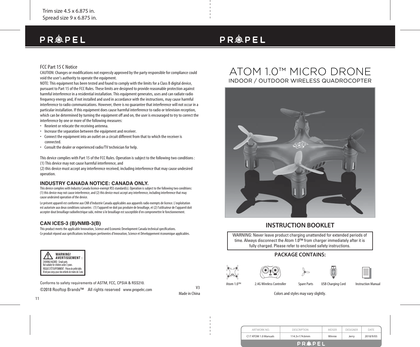 Trim size 4.5 x 6.875 in.Spread size 9 x 6.875 in.Made in ChinaV3Conforms to safety requirements of ASTM, FCC, CPSIA &amp; RSS210.©2018 Rooftop Brands™    All rights reserved   www.propelrc.com FCC Part 15 C NoticeCAUTION: Changes or modifications not expressly approved by the party responsible for compliance could void the user’s authority to operate the equipment.NOTE: This equipment has been tested and found to comply with the limits for a Class B digital device, pursuant to Part 15 of the FCC Rules. These limits are designed to provide reasonable protection against harmful interference in a residential installation. This equipment generates, uses and can radiate radio frequency energy and, if not installed and used in accordance with the instructions, may cause harmful interference to radio communications. However, there is no guarantee that interference will not occur in a particular installation. If this equipment does cause harmful interference to radio or television reception, which can be determined by turning the equipment off and on, the user is encouraged to try to correct the interference by one or more of the following measures:s2EORIENTORRELOCATETHERECEIVINGANTENNAs)NCREASETHESEPARATIONBETWEENTHEEQUIPMENTANDRECEIVERs#ONNECTTHEEQUIPMENTINTOANOUTLETONACIRCUITDIFFERENTFROMTHATTOWHICHTHERECEIVERIS      connected.s#ONSULTTHEDEALEROREXPERIENCEDRADIO46TECHNICIANFORHELPThis device complies with Part 15 of the FCC Rules. Operation is subject to the following two conditions : (1) This device may not cause harmful interference, and(2) this device must accept any interference received, including interference that may cause undesired operation.WARNING: Never leave product charging unattended for extended periods of time. Always disconnect the Atom 1.0™ from charger immediately after it isfully charged. Please refer to enclosed safety instructions.   INSTRUCTION BOOKLETColors and styles may vary slightly.PACKAGE CONTAINS:Instruction ManualSpare Parts USB Charging Cord2.4G Wireless ControllerAtom 1.0™11ATOM 1.0™ MICRO DRONEINDOOR / OUTDOOR WIRELESS QUADROCOPTERARTWORK NO. DESCRIPTION MDSER DESIGNER DATEC17 ATOM 1.0 Manuals  114.3×174.6mm Winnie Jerry 2018/9/05INDUSTRY CANADA NOTICE: CANADA ONLY.This device complies with Industry Canada licence-exempt RSS standard(s). Operation is subject to the following two conditions: (1) this device may not cause interference, and (2) this device must accept any interference, including interference that may cause undesired operation of the device.Le présent appareil est conforme aux CNR d&apos;Industrie Canada applicables aux appareils radio exempts de licence. L&apos;exploitation est autorisée aux deux conditions suivantes : (1) l&apos;appareil ne doit pas produire de brouillage, et (2) l&apos;utilisateur de l&apos;appareil doit accepter dout brouillage radioélectrique subi, même si le brouillage est susceptible d&apos;en compromettre le fonctionnement.CAN ICES-3 (B)/NMB-3(B) This product meets the applicable Innovation, Science and Economic Development Canada technical specifications. Ce produit répond aux spécifications techniques pertinentes d&apos;Innovation, Science et Développement économique applicables. CHOKING HAZARD - Small parts.Not suitable for children under 3 years.RISQUE D’ÉTOUFFEMMENT - Pièces de petite taille.N’est pas conçu pour des enfants de moins de 3 ans.WARNING!AVERTISSEMENT :