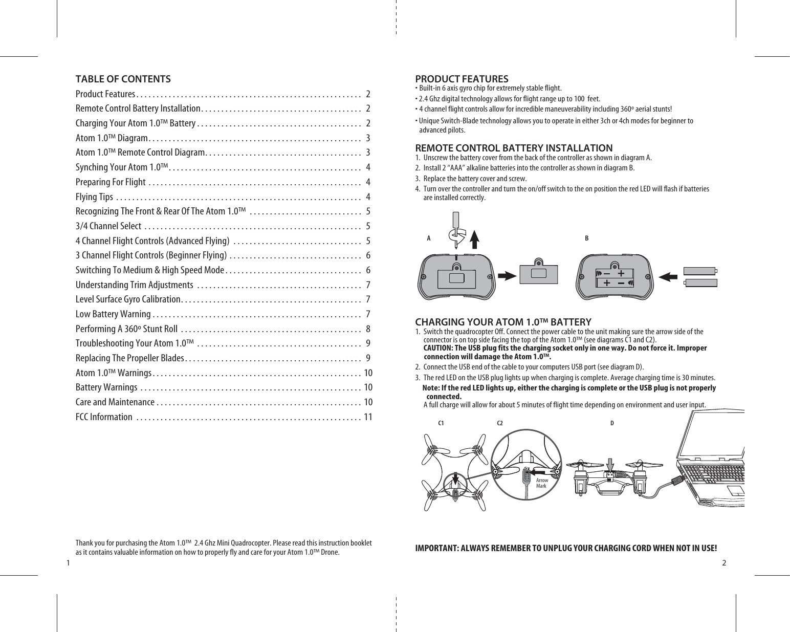 ABC1 C2 DArrow Mark1 2TABLE OF CONTENTSProduct Features. . . . . . . . . . . . . . . . . . . . . . . . . . . . . . . . . . . . . . . . . . . . . . . . . . . . . . . . 2Remote Control Battery Installation. . . . . . . . . . . . . . . . . . . . . . . . . . . . . . . . . . . . . . . .  2Charging Your Atom 1.0™ Battery . . . . . . . . . . . . . . . . . . . . . . . . . . . . . . . . . . . . . . . . .  2Atom 1.0™ Diagram. . . . . . . . . . . . . . . . . . . . . . . . . . . . . . . . . . . . . . . . . . . . . . . . . . . . .  3Atom 1.0™ Remote Control Diagram. . . . . . . . . . . . . . . . . . . . . . . . . . . . . . . . . . . . . . .  3Synching Your Atom 1.0™. . . . . . . . . . . . . . . . . . . . . . . . . . . . . . . . . . . . . . . . . . . . . . . .  4Preparing For Flight . . . . . . . . . . . . . . . . . . . . . . . . . . . . . . . . . . . . . . . . . . . . . . . . . . . . .  4Flying Tips . . . . . . . . . . . . . . . . . . . . . . . . . . . . . . . . . . . . . . . . . . . . . . . . . . . . . . . . . . . . .  4Recognizing The Front &amp; Rear Of The Atom 1.0™ . . . . . . . . . . . . . . . . . . . . . . . . . . . .  5#HANNEL3ELECT  4 Channel Flight Controls (Advanced Flying) . . . . . . . . . . . . . . . . . . . . . . . . . . . . . . . .  53 Channel Flight Controls (Beginner Flying) . . . . . . . . . . . . . . . . . . . . . . . . . . . . . . . . .  6Switching To Medium &amp; High Speed Mode. . . . . . . . . . . . . . . . . . . . . . . . . . . . . . . . . .  6Understanding Trim Adjustments . . . . . . . . . . . . . . . . . . . . . . . . . . . . . . . . . . . . . . . . .  7Level Surface Gyro Calibration. . . . . . . . . . . . . . . . . . . . . . . . . . . . . . . . . . . . . . . . . . . . .  7Low Battery Warning . . . . . . . . . . . . . . . . . . . . . . . . . . . . . . . . . . . . . . . . . . . . . . . . . . . .  7Performing A 360º Stunt Roll . . . . . . . . . . . . . . . . . . . . . . . . . . . . . . . . . . . . . . . . . . . . .  8Troubleshooting Your Atom 1.0™ . . . . . . . . . . . . . . . . . . . . . . . . . . . . . . . . . . . . . . . . .  9Replacing The Propeller Blades. . . . . . . . . . . . . . . . . . . . . . . . . . . . . . . . . . . . . . . . . . . .  9Atom 1.0™ Warnings. . . . . . . . . . . . . . . . . . . . . . . . . . . . . . . . . . . . . . . . . . . . . . . . . . . . 10Battery Warnings . . . . . . . . . . . . . . . . . . . . . . . . . . . . . . . . . . . . . . . . . . . . . . . . . . . . . . . 10Care and Maintenance . . . . . . . . . . . . . . . . . . . . . . . . . . . . . . . . . . . . . . . . . . . . . . . . . . . 10FCC Information . . . . . . . . . . . . . . . . . . . . . . . . . . . . . . . . . . . . . . . . . . . . . . . . . . . . . . . . 11Thank you for purchasing the Atom 1.0™  2.4 Ghz Mini Quadrocopter. Please read this instruction booklet as it contains valuable information on how to properly fly and care for your Atom 1.0™ Drone.PRODUCT FEATURESs&quot;UILTINAXISGYROCHIPFOREXTREMELYSTABLEFLIGHTs&apos;HZDIGITALTECHNOLOGYALLOWSFORFLIGHTRANGEUPTOFEETsCHANNELFLIGHTCONTROLSALLOWFORINCREDIBLEMANEUVERABILITYINCLUDINGAERIALSTUNTSs5NIQUE3WITCH&quot;LADE technology allows you to operate in either 3ch or 4ch modes for beginner to       advanced pilots.REMOTE CONTROL BATTERY INSTALLATION1.  Unscrew the battery cover from the back of the controller as shown in diagram A.2.  Install 2 “AAA” alkaline batteries into the controller as shown in diagram B.3.  Replace the battery cover and screw.4URNOVERTHECONTROLLERANDTURNTHEONOFFSWITCHTOTHEONPOSITIONTHERED,%$WILLFLASHIFBATTERIES    are installed correctly.CHARGING YOUR ATOM 1.0™ BATTERY1.  Switch the quadrocopter Off. Connect the power cable to the unit making sure the arrow side of the      connector is on top side facing the top of the Atom 1.0™ (see diagrams C1 and C2).   CAUTION: The USB plug fits the charging socket only in one way. Do not force it. Improper          connection will damage the Atom 1.0™.2.  Connect the USB end of the cable to your computers USB port (see diagram D).3.  The red LED on the USB plug lights up when charging is complete. Average charging time is 30 minutes.     Note: If the red LED lights up, either the charging is complete or the USB plug is not properly        connected.     A full charge will allow for about 5 minutes of flight time depending on environment and user input.IMPORTANT: ALWAYS REMEMBER TO UNPLUG YOUR CHARGING CORD WHEN NOT IN USE!