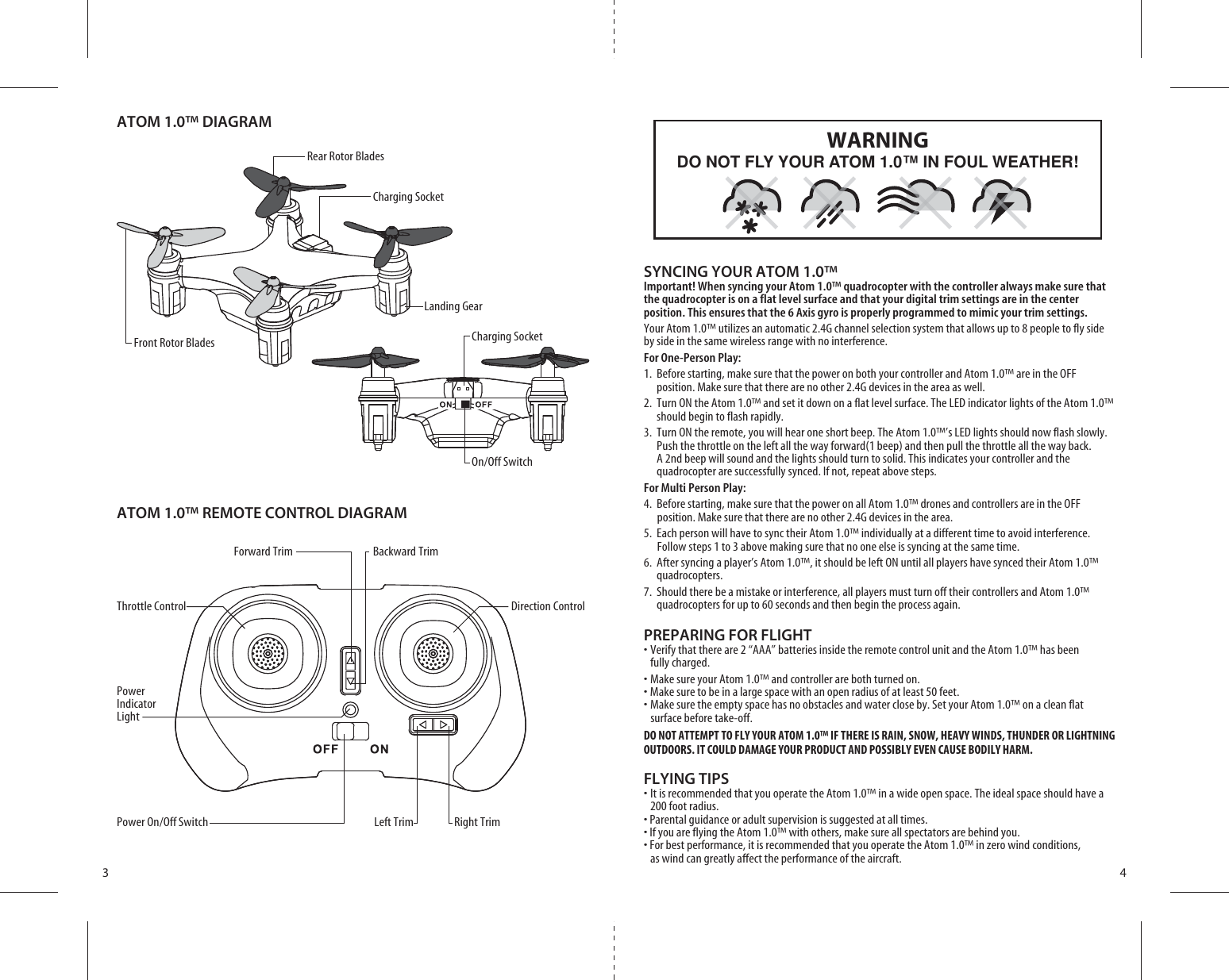 ATOM 1.0™ DIAGRAMATOM 1.0™ REMOTE CONTROL DIAGRAMForward Trim Backward TrimThrottle Control Direction ControlPower Indicator Light0OWER/N/FF3WITCH Left Trim Right Trim3 4SYNCING YOUR ATOM 1.0™Important! When syncing your Atom 1.0™ quadrocopter with the controller always make sure that the quadrocopter is on a flat level surface and that your digital trim settings are in the center position. This ensures that the 6 Axis gyro is properly programmed to mimic your trim settings. Your Atom 1.0™ utilizes an automatic 2.4G channel selection system that allows up to 8 people to fly side by side in the same wireless range with no interference.For One-Person Play:1.  Before starting, make sure that the power on both your controller and Atom 1.0™ are in the OFF           position. Make sure that there are no other 2.4G devices in the area as well. 2.  Turn ON the Atom 1.0™ and set it down on a flat level surface. The LED indicator lights of the Atom 1.0™     should begin to flash rapidly.3.  Turn ON the remote, you will hear one short beep. The Atom 1.0™’s LED lights should now flash slowly.       Push the throttle on the left all the way forward(1 beep) and then pull the throttle all the way back.        A 2nd beep will sound and the lights should turn to solid. This indicates your controller and the        quadrocopter are successfully synced. If not, repeat above steps. For Multi Person Play: 4.  Before starting, make sure that the power on all Atom 1.0™ drones and controllers are in the OFF          position. Make sure that there are no other 2.4G devices in the area.5.  Each person will have to sync their Atom 1.0™ individually at a different time to avoid interference.          Follow steps 1 to 3 above making sure that no one else is syncing at the same time. 6.  After syncing a player’s Atom 1.0™, it should be left ON until all players have synced their Atom 1.0™   quadrocopters. 7.  Should there be a mistake or interference, all players must turn off their controllers and Atom 1.0™    quadrocopters for up to 60 seconds and then begin the process again. PREPARING FOR FLIGHT s6ERIFYTHATTHEREAREh!!!vBATTERIESINSIDETHEREMOTECONTROLUNITANDTHE!TOM»HASBEEN fully charged.s-AKESUREYOUR!TOM»ANDCONTROLLERAREBOTHTURNEDONs-AKESURETOBEINALARGESPACEWITHANOPENRADIUSOFATLEASTFEETs-AKESURETHEEMPTYSPACEHASNOOBSTACLESANDWATERCLOSEBY3ETYOUR!TOM»ONACLEANFLAT    surface before take-off.DO NOT ATTEMPT TO FLY YOUR ATOM 1.0™ IF THERE IS RAIN, SNOW, HEAVY WINDS, THUNDER OR LIGHTNING OUTDOORS. IT COULD DAMAGE YOUR PRODUCT AND POSSIBLY EVEN CAUSE BODILY HARM.FLYING TIPSs)TISRECOMMENDEDTHATYOUOPERATETHE!TOM»INAWIDEOPENSPACE4HEIDEALSPACESHOULDHAVEA  200 foot radius. s0ARENTALGUIDANCEORADULTSUPERVISIONISSUGGESTEDATALLTIMESs)FYOUAREFLYINGTHE!TOM»WITHOTHERSMAKESUREALLSPECTATORSAREBEHINDYOUs&amp;ORBESTPERFORMANCEITISRECOMMENDEDTHATYOUOPERATETHE!TOM»INZEROWINDCONDITIONS  as wind can greatly affect the performance of the aircraft.DO NOT FLY YOUR ATOM 1.0™ IN FOUL WEATHER!WARNINGFront Rotor BladesRear Rotor Blades Charging SocketCharging Socket/N/FF3WITCHLanding Gear