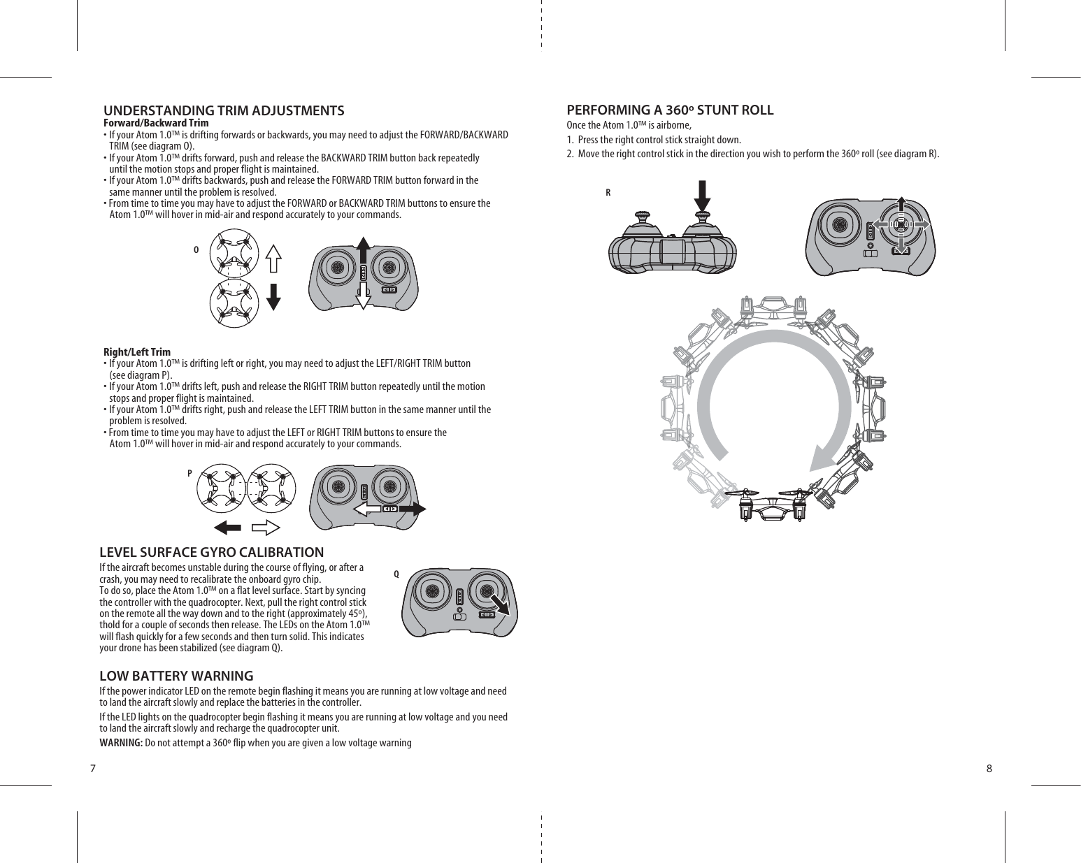 OPQR7 8UNDERSTANDING TRIM ADJUSTMENTSForward/Backward Trims)FYOUR!TOM»ISDRIFTINGFORWARDSORBACKWARDSYOUMAYNEEDTOADJUSTTHE&amp;/27!2$&quot;!#+7!2$  TRIM (see diagram O). s)FYOUR!TOM»DRIFTSFORWARDPUSHANDRELEASETHE&quot;!#+7!2$42)-BUTTONBACKREPEATEDLY   until the motion stops and proper flight is maintained. s)FYOUR!TOM»DRIFTSBACKWARDSPUSHANDRELEASETHE&amp;/27!2$42)-BUTTONFORWARDINTHE   same manner until the problem is resolved.s&amp;ROMTIMETOTIMEYOUMAYHAVETOADJUSTTHE&amp;/27!2$OR&quot;!#+7!2$42)-BUTTONSTOENSURETHE   Atom 1.0™ will hover in mid-air and respond accurately to your commands.Right/Left Trims)FYOUR!TOM»ISDRIFTINGLEFTORRIGHTYOUMAYNEEDTOADJUSTTHE,%&amp;42)&apos;(442)-BUTTON  (see diagram P). s)FYOUR!TOM»DRIFTSLEFTPUSHANDRELEASETHE2)&apos;(442)-BUTTONREPEATEDLYUNTILTHEMOTION  stops and proper flight is maintained. s)FYOUR!TOM»DRIFTSRIGHTPUSHANDRELEASETHE,%&amp;442)-BUTTONINTHESAMEMANNERUNTILTHE  problem is resolved.s&amp;ROMTIMETOTIMEYOUMAYHAVETOADJUSTTHE,%&amp;4OR2)&apos;(442)-BUTTONSTOENSURETHE   Atom 1.0™ will hover in mid-air and respond accurately to your commands.LEVEL SURFACE GYRO CALIBRATIONIf the aircraft becomes unstable during the course of flying, or after a crash, you may need to recalibrate the onboard gyro chip.To do so, place the Atom 1.0™ on a flat level surface. Start by syncing the controller with the quadrocopter. Next, pull the right control stick on the remote all the way down and to the right (approximately 45º), thold for a couple of seconds then release. The LEDs on the Atom 1.0™ will flash quickly for a few seconds and then turn solid. This indicates your drone has been stabilized (see diagram Q).LOW BATTERY WARNINGIf the power indicator LED on the remote begin flashing it means you are running at low voltage and need to land the aircraft slowly and replace the batteries in the controller.If the LED lights on the quadrocopter begin flashing it means you are running at low voltage and you need to land the aircraft slowly and recharge the quadrocopter unit.WARNING: Do not attempt a 360º flip when you are given a low voltage warningPERFORMING A 360º STUNT ROLLOnce the Atom 1.0™ is airborne, 1.  Press the right control stick straight down.2.  Move the right control stick in the direction you wish to perform the 360º roll (see diagram R).