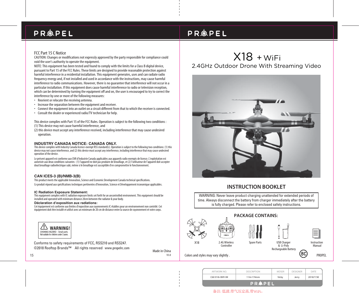 ARTWORK NO. DESCRIPTION MDSER DESIGNER DATEC60 X18+WiFi IM 114×174mm JerryVicky 2018/7/30备注: 低清,带气压定高,带WiFi。Made in ChinaV3.015WARNING: Never leave product charging unattended for extended periods oftime. Always disconnect the battery from charger immediately after the batteryis fully charged. Please refer to enclosed safety instructions.INSTRUCTION BOOKLETPACKAGE CONTAINS:Colors and styles may vary slightly .FCC Part 15 C NoticeCAUTION: Changes or modifications not expressly approved by the party responsible for compliance could void the user’s authority to operate the equipment.NOTE: This equipment has been tested and found to comply with the limits for a Class B digital device, pursuant to Part 15 of the FCC Rules. These limits are designed to provide reasonable protection against harmful interference in a residential installation. This equipment generates, uses and can radiate radio frequency energy and, if not installed and used in accordance with the instructions, may cause harmful interference to radio communications. However, there is no guarantee that interference will not occur in a particular installation. If this equipment does cause harmful interference to radio or television reception, which can be determined by turning the equipment off and on, the user is encouraged to try to correct the interference by one or more of the following measures:s2EORIENTORRELOCATETHERECEIVINGANTENNAs)NCREASETHESEPARATIONBETWEENTHEEQUIPMENTANDRECEIVERs#ONNECTTHEEQUIPMENTINTOANOUTLETONACIRCUITDIFFERENTFROMTHATTOWHICHTHERECEIVERISCONNECTEDs#ONSULTTHEDEALEROREXPERIENCEDRADIO46TECHNICIANFORHELPThis device complies with Part 15 of the FCC Rules. Operation is subject to the following two conditions : (1) This device may not cause harmful interference, and(2) this device must accept any interference received, including interference that may cause undesired        operation.2.4G Wireless ControllerInstruction ManualSpare PartsX18 + WiFiX18 2.4GHz Outdoor Drone With Streaming VideoPROPELUSB Charger &amp;  Li-Poly Rechargeable BatteryINDUSTRY CANADA NOTICE: CANADA ONLY.This device complies with Industry Canada licence-exempt RSS standard(s). Operation is subject to the following two conditions: (1) this device may not cause interference, and (2) this device must accept any interference, including interference that may cause undesired operation of the device.Le présent appareil est conforme aux CNR d&apos;Industrie Canada applicables aux appareils radio exempts de licence. L&apos;exploitation est autorisée aux deux conditions suivantes : (1) l&apos;appareil ne doit pas produire de brouillage, et (2) l&apos;utilisateur de l&apos;appareil doit accepter dout brouillage radioélectrique subi, même si le brouillage est susceptible d&apos;en compromettre le fonctionnement.CHOKING HAZARD - Small parts. Not suitable for children under 3 years.WARNING!Conforms to safety requirements of FCC, RSS210 and RSS247.©2018 Rooftop Brands™    All rights reserved   www.propelrc.com CAN ICES-3 (B)/NMB-3(B) This product meets the applicable Innovation, Science and Economic Development Canada technical specifications. Ce produit répond aux spécifications techniques pertinentes d&apos;Innovation, Science et Développement économique applicables. IC Radiation Exposure Statement:This equipment complies with IC radiation exposure limits set forth for an uncontrolled environment. This equipment should be installed and operated with minimum distance 20cm between the radiator &amp; your body.&apos;pFODUDWLRQG·H[SRVLWLRQDX[UDGLDWLRQVCet équipement est conforme aux limites d’exposition aux rayonnements IC établies pour un environnement non contrôlé. Cet équipement doit être installé et utilisé avec un minimum de 20 cm de distance entre la source de rayonnement et votre corps.