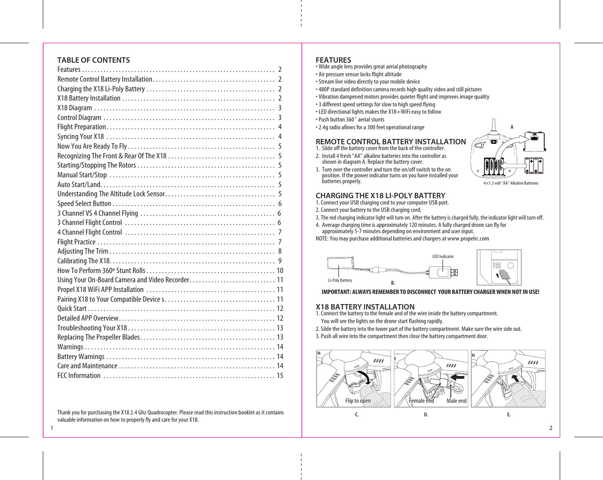 IMPORTANT: ALWAYS REMEMBER TO DISCONNECT  YOUR BATTERY CHARGER WHEN NOT IN USE!TABLE OF CONTENTSFeatures . . . . . . . . . . . . . . . . . . . . . . . . . . . . . . . . . . . . . . . . . . . . . . . . . . . . . . . . . . . . . . .  2Remote Control Battery Installation. . . . . . . . . . . . . . . . . . . . . . . . . . . . . . . . . . . . . . . .  2Charging the X18 Li-Poly Battery . . . . . . . . . . . . . . . . . . . . . . . . . . . . . . . . . . . . . . . . . .  2X18 Battery Installation . . . . . . . . . . . . . . . . . . . . . . . . . . . . . . . . . . . . . . . . . . . . . . . . . .  2X18 Diagram . . . . . . . . . . . . . . . . . . . . . . . . . . . . . . . . . . . . . . . . . . . . . . . . . . . . . . . . . . . 3Control Diagram . . . . . . . . . . . . . . . . . . . . . . . . . . . . . . . . . . . . . . . . . . . . . . . . . . . . . . . .  3Flight Preparation. . . . . . . . . . . . . . . . . . . . . . . . . . . . . . . . . . . . . . . . . . . . . . . . . . . . . . . 4Syncing Your X18 . . . . . . . . . . . . . . . . . . . . . . . . . . . . . . . . . . . . . . . . . . . . . . . . . . . . . . .  4Now You Are Ready To Fly . . . . . . . . . . . . . . . . . . . . . . . . . . . . . . . . . . . . . . . . . . . . . . . .  5Recognizing The Front &amp; Rear Of The X18 . . . . . . . . . . . . . . . . . . . . . . . . . . . . . . . . . . .  53TARTING3TOPPING4HE2OTORS  -ANUAL3TART3TOP  !UTO3TART,AND Understanding The Altitude Lock Sensor. . . . . . . . . . . . . . . . . . . . . . . . . . . . . . . . . . . .  5Speed Select Button . . . . . . . . . . . . . . . . . . . . . . . . . . . . . . . . . . . . . . . . . . . . . . . . . . . . .  63 Channel VS 4 Channel Flying . . . . . . . . . . . . . . . . . . . . . . . . . . . . . . . . . . . . . . . . . . . .  6 3 Channel Flight Control  . . . . . . . . . . . . . . . . . . . . . . . . . . . . . . . . . . . . . . . . . . . . . . . . .  6 4 Channel Flight Control  . . . . . . . . . . . . . . . . . . . . . . . . . . . . . . . . . . . . . . . . . . . . . . . . .  7Flight Practice . . . . . . . . . . . . . . . . . . . . . . . . . . . . . . . . . . . . . . . . . . . . . . . . . . . . . . . . . .  7Adjusting The Trim . . . . . . . . . . . . . . . . . . . . . . . . . . . . . . . . . . . . . . . . . . . . . . . . . . . . . .  8Calibrating The X18. . . . . . . . . . . . . . . . . . . . . . . . . . . . . . . . . . . . . . . . . . . . . . . . . . . . . .  9How To Perform 360º Stunt Rolls . . . . . . . . . . . . . . . . . . . . . . . . . . . . . . . . . . . . . . . . . . 10Using Your On-Board Camera and Video Recorder. . . . . . . . . . . . . . . . . . . . . . . . . . . . 11Propel X18 WiFi APP Installation . . . . . . . . . . . . . . . . . . . . . . . . . . . . . . . . . . . . . . . . . . 11Pairing X18 to Your Compatible Device s. . . . . . . . . . . . . . . . . . . . . . . . . . . . . . . . . . . . 11Quick Start . . . . . . . . . . . . . . . . . . . . . . . . . . . . . . . . . . . . . . . . . . . . . . . . . . . . . . . . . . . . . 12Detailed APP Overview. . . . . . . . . . . . . . . . . . . . . . . . . . . . . . . . . . . . . . . . . . . . . . . . . . . 12Troubleshooting Your X18 . . . . . . . . . . . . . . . . . . . . . . . . . . . . . . . . . . . . . . . . . . . . . . . . 13Replacing The Propeller Blades. . . . . . . . . . . . . . . . . . . . . . . . . . . . . . . . . . . . . . . . . . . . 13Warnings . . . . . . . . . . . . . . . . . . . . . . . . . . . . . . . . . . . . . . . . . . . . . . . . . . . . . . . . . . . . . . 14Battery Warnings . . . . . . . . . . . . . . . . . . . . . . . . . . . . . . . . . . . . . . . . . . . . . . . . . . . . . . . 14Care and Maintenance . . . . . . . . . . . . . . . . . . . . . . . . . . . . . . . . . . . . . . . . . . . . . . . . . . . 14FCC Information . . . . . . . . . . . . . . . . . . . . . . . . . . . . . . . . . . . . . . . . . . . . . . . . . . . . . . . . 15Thank you for purchasing the X18 2.4 Ghz Quadrocopter. Please read this instruction booklet as it contains valuable information on how to properly fly and care for your X18.1 24×1.5 volt “AA” Alkaline BatteriesALED IndicatorFEATURESs7IDEANGLELENSPROVIDESGREATAERIALPHOTOGRAPHYs!IRPRESSURESENSORLOCKSFLIGHTALTITUDEs3TREAMLIVEVIDEODIRECTLYTOYOURMOBILEDEVICEs0STANDARDDEFINITIONCAMERARECORDSHIGHQUALITYVIDEOANDSTILLPICTURESs6IBRATIONDAMPENEDMOTORSPROVIDESQUIETERFLIGHTANDIMPROVESIMAGEQUALITYsDIFFERENTSPEEDSETTINGSFORSLOWTOHIGHSPEEDFLYINGs,%$DIRECTIONALLIGHTSMAKESTHE87I&amp;IEASYTOFOLLOWs0USHBUTTONAERIALSTUNTSsGRADIOALLOWSFORAFEETOPERATIONALRANGEREMOTE CONTROL BATTERY INSTALLATION1.  Slide off the battery cover from the back of the controller.2.  Install 4 fresh “AA” alkaline batteries into the controller as     shown in diagram A. Replace the battery cover.4URNOVERTHECONTROLLERANDTURNTHEONOFFSWITCHTOTHEON    position. If the power indicator turns on you have installed your   batteries properly. CHARGING THE X18 LI-POLY BATTERY1. Connect your USB charging cord to your computer USB port. 2. Connect your battery to the USB charging cord;3. The red charging indicator light will turn on. After the battery is charged fully, the indicator light will turn off.4.  Average charging time is approximately 120 minutes. A fully charged drone can fly for     approximately 5-7 minutes depending on environment and user input. NOTE: You may purchase additional batteries and chargers at www.propelrc.comX18 BATTERY INSTALLATION1. Connect the battery to the female and of the wire inside the battery compartment.     You will see the lights on the drone start flashing rapidly.2. Silde the battery into the lower part of the battery compartment. Make sure the wire side out.3. Push all wire into the compartment then close the battery compartment door.B.C. D. E.Li-Poly Battery Flip to open Flip to open Male endFemale end Female end 