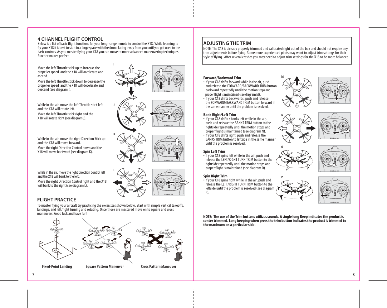 7 8MNIJKL4 CHANNEL FLIGHT CONTROLBelow is a list of basic flight functions for your long-range remote to control the X18. While learning to fly your X18 it is best to start in a large space with the drone facing away from you until you get used to the basic controls. As you master flying your X18 you can move to more advanced maneuvering techniques. Practice makes perfect! Move the left Throttle stick up to increase the propeller speed  and the X18 will accelerate and ascend. Move the left Throttle stick down to decrease the propeller speed  and the X18 will decelerate and descend (see diagram I).While in the air, move the left Throttle stick left and the X18 will rotate left.Move the left Throttle stick right and the X18 will rotate right (see diagram J).While in the air, move the right Direction Stick up and the X18 will move forward.Move the right Direction Control down and the X18 will move backward (see diagram K).While in the air, move the right Direction Control left and the X18 will bank to the left.Move the right Direction Control right and the X18 will bank to the right (see diagram L).FRONTREARForward/Backward Trims)FYOUR8DRIFTSFORWARDWHILEINTHEAIRPUSH ANDRELEASETHE&amp;/27!2$&quot;!#+7!2$42)-BUTTON   backward repeatedly until the motion stops and        proper flight is maintained (see diagram M). s)FYOUR8DRIFTSBACKWARDSPUSHANDRELEASE THE&amp;/27!2$&quot;!#+7!2$42)-BUTTONFORWARDIN   the same manner until the problem is resolved.Bank Right/Left Trims)FYOUR8DRIFTSBANKSLEFTWHILEINTHEAIR    push and release the BANKS TRIM button to the       rightside repeatedly until the motion stops and      proper flight is maintained (see diagram N). s)FYOUR8DRIFTSRIGHTPUSHANDRELEASETHE   BANKS TRIM button to leftside in the same manner   until the problem is resolved.Spin Left Trims)FYOUR8SPINSLEFTWHILEINTHEAIRPUSHAND  RELEASETHE,%&amp;42)&apos;(4452.42)-BUTTONTOTHE   rightside repeatedly until the motion stops and       proper flight is maintained (see diagram O). Spin Right Trims)FYOUR8SPINSRIGHTWHILEINTHEAIRPUSHAND RELEASETHE,%&amp;42)&apos;(4452.42)-BUTTONTOTHE    leftside until the problem is resolved (see diagram         P).ADJUSTING THE TRIMNOTE: The X18 is already properly trimmed and calibrated right out of the box and should not require any trim adjustments before flying. Some more experienced pilots may want to adjust trim settings for their style of flying.  After several crashes you may need to adjust trim settings for the X18 to be more balanced. NOTE:  The use of the Trim buttons utilizes sounds. A single long Beep indicates the product is center trimmed. Long beeping when press the trim button indicates the product is trimmed to the maximum on a particular side.Fixed-Point Landing Square Pattern Maneuver Cross Pattern ManeuverFLIGHT PRACTICETo master flying your aircraft try practicing the excersizes shown below. Start with simple vertical takeoffs, LANDINGSANDLEFTRIGHTTURNINGANDROTATING/NCETHOSEAREMASTEREDMOVEONTOSQUAREANDCROSSmaneuvers. Good luck and have fun!OP