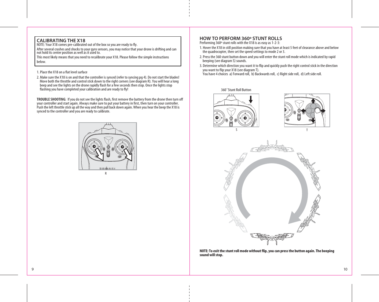 9103TUNT2OLL&quot;UTTONTSRNOTE: To exit the stunt roll mode without flip, you can press the button again. The beeping sound will stop.HOW TO PERFORM 360º STUNT ROLLSPerforming 360º stunt rolls with the X18 is as easy as 1-2-3:1. Hover the X18 in still position making sure that you have at least 5 feet of clearance above and below          the quadrocopter, then set the speed settings to mode 2 or 3.2. Press the 360 stunt button down and you will enter the stunt roll mode which is indicated by rapid beeping (see diagram S) sounds.3. Determine which direction you want it to flip and quickly push the right control stick in the direction you want to flip your X18 (see diagram T). You have 4 choices  a) Forward roll,  b) Backwards roll,  c) Right side roll,  d) Left side roll.      CALIBRATING THE X18NOTE: Your X18 comes pre-calibrated out of the box so you are ready to fly.After several crashes and shocks to your gyro sensors, you may notice that your drone is drifting and can not hold its center position as well as it used to. This most likely means that you need to recalibrate your X18. Please follow the simple instructions below.1. Place the X18 on a flat level surface2. Make sure the X18 is on and that the controller is synced (refer to syncing pg 4). Do not start the blades! Move both the throttle and control stick down to the right corners (see diagram R). You will hear a long beep and see the lights on the drone rapidly flash for a few seconds then stop. Once the lights stop flashing you have completed your calibration and are ready to fly!TROUBLE SHOOTING:  If you do not see the lights flash, first remove the battery from the drone then turn off your controller and start again. Always make sure to put your battery in first, then turn on your controller. Push the left throttle stick up all the way and then pull back down again. When you hear the beep the X18 is synced to the controller and you are ready to calibrate.    