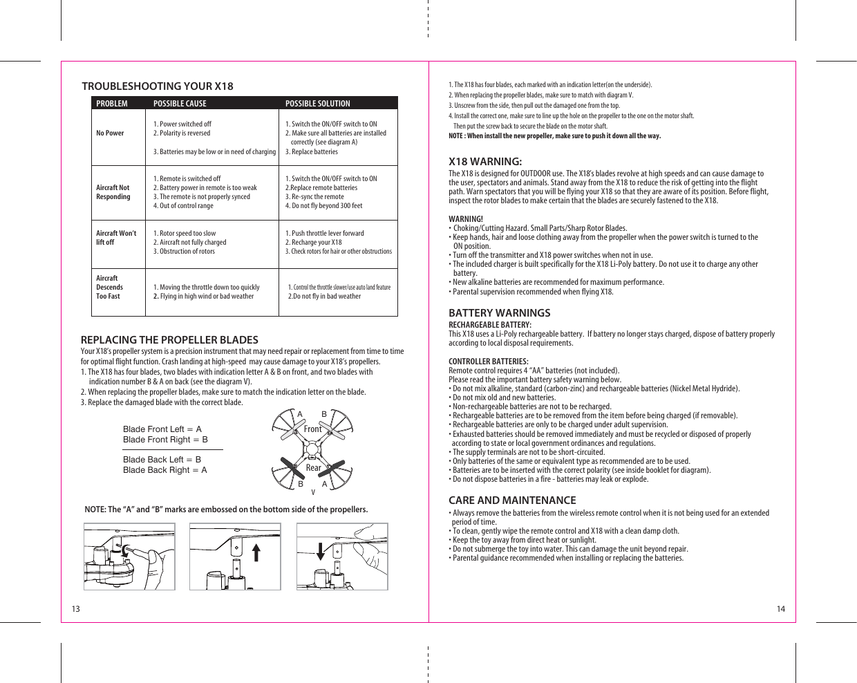 X18 WARNING:The X18 is designed for OUTDOOR use. The X18’s blades revolve at high speeds and can cause damage to the user, spectators and animals. Stand away from the X18 to reduce the risk of getting into the flight path. Warn spectators that you will be flying your X18 so that they are aware of its position. Before flight, inspect the rotor blades to make certain that the blades are securely fastened to the X18.WARNING!s#HOKING#UTTING(AZARD3MALL0ARTS3HARP2OTOR&quot;LADESs+EEPHANDSHAIRANDLOOSECLOTHINGAWAYFROMTHEPROPELLERWHENTHEPOWERSWITCHISTURNEDTOTHE ON position.s4URNOFFTHETRANSMITTERAND8POWERSWITCHESWHENNOTINUSEs4HEINCLUDEDCHARGERISBUILTSPECIFICALLYFORTHE8,I0OLYBATTERY$ONOTUSEITTOCHARGEANYOTHER    battery.s.EWALKALINEBATTERIESARERECOMMENDEDFORMAXIMUMPERFORMANCEs0ARENTALSUPERVISIONRECOMMENDEDWHENFLYINGX18.BATTERY WARNINGSRECHARGEABLE BATTERY:This X18 uses a Li-Poly rechargeable battery.  If battery no longer stays charged, dispose of battery properly according to local disposal requirements.CONTROLLER BATTERIES:Remote control requires 4 “AA” batteries (not included). Please read the important battery safety warning below.s$ONOTMIXALKALINESTANDARDCARBONZINCANDRECHARGEABLEBATTERIES.ICKEL-ETAL(YDRIDEs$ONOTMIXOLDANDNEWBATTERIESs.ONRECHARGEABLEBATTERIESARENOTTOBERECHARGEDs2ECHARGEABLEBATTERIESARETOBEREMOVEDFROMTHEITEMBEFOREBEINGCHARGEDIFREMOVABLEs2ECHARGEABLEBATTERIESAREONLYTOBECHARGEDUNDERADULTSUPERVISIONs%XHAUSTEDBATTERIESSHOULDBEREMOVEDIMMEDIATELYANDMUSTBERECYCLEDORDISPOSEDOFPROPERLY  according to state or local government ordinances and regulations.s4HESUPPLYTERMINALSARENOTTOBESHORTCIRCUITEDs/NLYBATTERIESOFTHESAMEOREQUIVALENTTYPEASRECOMMENDEDARETOBEUSEDs&quot;ATTERIESARETOBEINSERTEDWITHTHECORRECTPOLARITYSEEINSIDEBOOKLETFORDIAGRAMs$ONOTDISPOSEBATTERIESINAFIREBATTERIESMAYLEAKOREXPLODECARE AND MAINTENANCEs!LWAYSREMOVETHEBATTERIESFROMTHEWIRELESSREMOTECONTROLWHENITISNOTBEINGUSEDFORANEXTENDED   period of time.s4OCLEANGENTLYWIPETHEREMOTECONTROLAND8WITHACLEANDAMPCLOTHs+EEPTHETOYAWAYFROMDIRECTHEATORSUNLIGHTs$ONOTSUBMERGETHETOYINTOWATER4HISCANDAMAGETHEUNITBEYONDREPAIRs0ARENTALGUIDANCERECOMMENDEDWHENINSTALLINGORREPLACINGTHEBATTERIESVFrontBlade Front Left = ABlade Front Right = BBlade Back Left = BBlade Back Right = A13 14REPLACING THE PROPELLER BLADESYour X18’s propeller system is a precision instrument that may need repair or replacement from time to time for optimal flight function. Crash landing at high-speed  may cause damage to your X18’s propellers.1. The X18 has four blades, two blades with indication letter A &amp; B on front, and two blades with         indication number B &amp; A on back (see the diagram V).2. When replacing the propeller blades, make sure to match the indication letter on the blade.3. Replace the damaged blade with the correct blade.  PROBLEM  POSSIBLE CAUSE  POSSIBLE SOLUTION  0OWERSWITCHEDOFF 3WITCHTHE/./&amp;&amp;SWITCHTO/. No Power  2. Polarity is reversed  2. Make sure all batteries are installed           correctly (see diagram A)     3. Batteries may be low or in need of charging  3. Replace batteries  2EMOTEISSWITCHEDOFF 3WITCHTHE/./&amp;&amp;SWITCHTO/. Aircraft Not  2. Battery power in remote is too weak  2.Replace remote batteries Responding  3. The remote is not properly synced  3. Re-sync the remote    4. Out of control range  4. Do not fly beyond 300 feet  Aircraft Won’t   1. Rotor speed too slow  1. Push throttle lever forward lift off  2. Aircraft not fully charged   2. Recharge your X18    3. Obstruction of rotors 3. Check rotors for hair or other obstructions Aircraft  Descends  1. Moving the throttle down too quickly    1. #ONTROLTHETHROTTLESLOWERUSEAUTOLANDFEATURE Too Fast  2. Flying in high wind or bad weather    2.Do not fly in bad weather TROUBLESHOOTING YOUR X18AABB1. The X18 has four blades, each marked with an indication letter(on the underside).2. When replacing the propeller blades, make sure to match with diagram V.3. Unscrew from the side, then pull out the damaged one from the top.4. Install the correct one, make sure to line up the hole on the propeller to the one on the motor shaft.    Then put the screw back to secure the blade on the motor shaft.NOTE : When install the new propeller, make sure to push it down all the way.NOTE: The “A” and “B” marks are embossed on the bottom side of the propellers.Rear