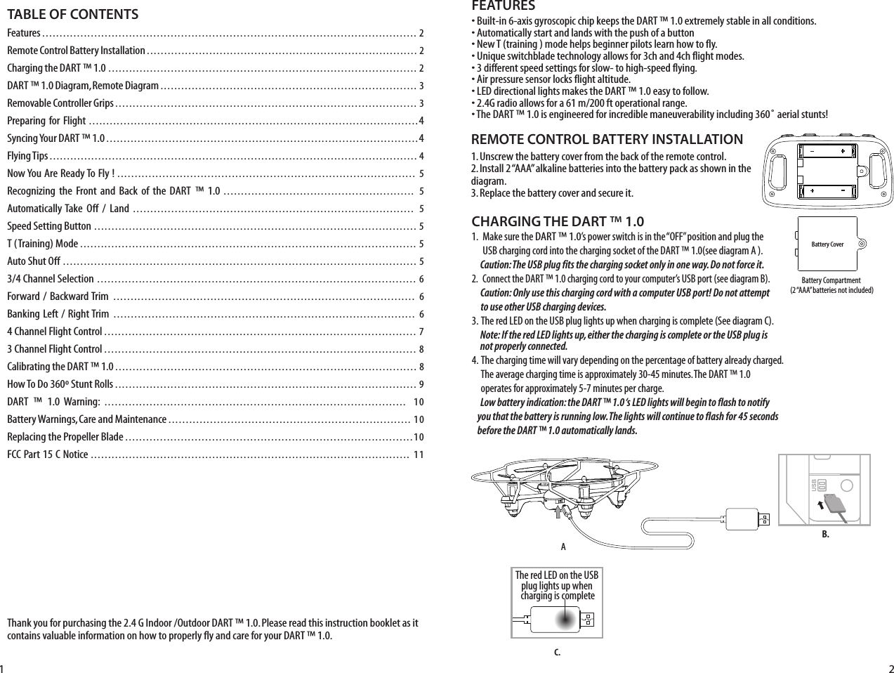 Thank you for purchasing the 2.4 G Indoor /Outdoor DART ™ 1.0. Please read this instruction booklet as it contains valuable information on how to properly fly and care for your DART ™ 1.0.FEATURES• Built-in 6-axis gyroscopic chip keeps the DART ™ 1.0 extremely stable in all conditions.• Automatically start and lands with the push of a button• New T (training ) mode helps beginner pilots learn how to fly.• Unique switchblade technology allows for 3ch and 4ch flight modes.• 3 different speed settings for slow- to high-speed flying.• Air pressure sensor locks flight altitude.• LED directional lights makes the DART ™ 1.0 easy to follow.• 2.4G radio allows for a 61 m/200 ft operational range.• The DART ™ 1.0 is engineered for incredible maneuverability including 360˚ aerial stunts!REMOTE CONTROL BATTERY INSTALLATION1. Unscrew the battery cover from the back of the remote control.2. Install 2 “AAA” alkaline batteries into the battery pack as shown in the diagram.3. Replace the battery cover and secure it. CHARGING THE DART ™ 1.01.   Make sure the DART ™ 1.0’s power switch is in the “OFF” position and plug the       USB charging cord into the charging socket of the DART ™ 1.0(see diagram A ).         Caution: The USB plug fits the charging socket only in one way. Do not force it.2.   Connect the DART ™ 1.0 charging cord to your computer’s USB port (see diagram B).     Caution: Only use this charging cord with a computer USB port! Do not attempt        to use other USB charging devices.3.  The red LED on the USB plug lights up when charging is complete (See diagram C).      Note: If the red LED lights up, either the charging is complete or the USB plug is         not properly connected.4.  The charging time will vary depending on the percentage of battery already charged.      The average charging time is approximately 30-45 minutes. The DART ™ 1.0        operates for approximately 5-7 minutes per charge.      Low battery indication: the DART ™ 1.0 ‘s LED lights will begin to flash to notify      you that the battery is running low. The lights will continue to flash for 45 seconds     before the DART ™ 1.0 automatically lands.TABLE OF CONTENTSFeatures ............................................................................................................ 2Remote Control Battery Installation .............................................................................. 2Charging the DART  ™ 1.0 ......................................................................................... 2DART  ™ 1.0 Diagram, Remote Diagram .......................................................................... 3Removable Controller Grips ....................................................................................... 3Preparing for Flight ...............................................................................................4Syncing Your DART  ™ 1.0 ..........................................................................................4Flying Tips .......................................................................................................... 4Now You Are Ready To Fly ! ......................................................................................  5Recognizing  the Front and  Back  of  the DART  ™ 1.0 .......................................................  5Automatically Take  Off  /  Land  .................................................................................  5Speed Setting Button .............................................................................................  5T (Training) Mode .................................................................................................  5Auto Shut Off ......................................................................................................  53/4 Channel Selection  ............................................................................................ 6Forward / Backward Trim  .......................................................................................  6Banking Left / Right Trim  .......................................................................................  64 Channel Flight Control ..........................................................................................  73 Channel Flight Control .......................................................................................... 8Calibrating the DART  ™ 1.0 ....................................................................................... 8How To Do 360º Stunt Rolls ....................................................................................... 9DART ™ 1.0 Warning: ....................................................................................... 10Battery Warnings, Care and Maintenance ...................................................................... 10Replacing the Propeller Blade ...................................................................................10FCC Part 15 C Notice ............................................................................................ 11Battery CoverAB.Battery Compartment (2 “AAA” batteries not included)1 2C.The red LED on the USB plug lights up when charging is complete