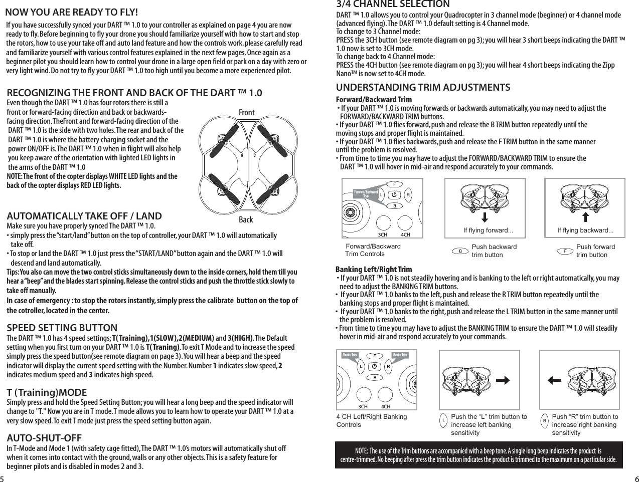 4CH3CHNOTE:  The use of the Trim buttons are accompanied with a beep tone. A single long beep indicates the product  is centre-trimmed. No beeping after press the trim button indicates the product is trimmed to the maximum on a particular side.UNDERSTANDING TRIM ADJUSTMENTSForward/Backward Trim�• If your DART ™ 1.0 is moving forwards or backwards automatically, you may need to adjust the    FORWARD/BACKWARD TRIM buttons. •�If your DART ™ 1.0 flies forward, push and release the B TRIM button repeatedly until the    moving stops and proper flight is maintained. •�If your DART ™ 1.0 flies backwards, push and release the F TRIM button in the same manner   until the problem is resolved.• From time to time you may have to adjust the FORWARD/BACKWARD TRIM to ensure the    DART ™ 1.0 will hover in mid-air and respond accurately to your commands.Banking Left/Right Trim�• If your DART ™ 1.0 is not steadily hovering and is banking to the left or right automatically, you may    need to adjust the BANKING TRIM buttons. •��If your DART ™ 1.0 banks to the left, push and release the R TRIM button repeatedly until the    banking stops and proper flight is maintained. •��If your DART ™ 1.0 banks to the right, push and release the L TRIM button in the same manner until    the problem is resolved. • From time to time you may have to adjust the BANKING TRIM to ensure the DART ™ 1.0 will steadily    hover in mid-air and respond accurately to your commands.RECOGNIZING THE FRONT AND BACK OF THE DART ™ 1.0Even though the DART ™ 1.0 has four rotors there is still a front or forward-facing direction and back or backwards-facing direction. TheFront and forward-facing direction of the  DART ™ 1.0 is the side with two holes. The rear and back of the DART ™ 1.0 is where the battery charging socket and the power ON/OFF is. The DART ™ 1.0 when in flight will also help you keep aware of the orientation with lighted LED lights in the arms of the DART ™ 1.0NOTE: The front of the copter displays WHITE LED lights and the back of the copter displays RED LED lights. Forward/ BackwardTrimForward/Backward  Trim ControlsPush backward trim buttonPush forward trim buttonIf flying forward... If flying backward...4 CH Left/Right Banking Controls Push the “L” trim button to increase left bankingsensitivityPush “R” trim button to  increase right bankingsensitivityBanks Trim Banks Trim4CH3CHAUTOMATICALLY TAKE OFF / LANDMake sure you have properly synced The DART ™ 1.0.• simply press the “start/land” button on the top of controller, your DART ™ 1.0 will automatically   take off. • To stop or land the DART ™ 1.0 just press the “START/LAND” button again and the DART ™ 1.0 will    descend and land automatically. Tips: You also can move the two control sticks simultaneously down to the inside corners, hold them till you hear a “beep” and the blades start spinning. Release the control sticks and push the throttle stick slowly to take off manually.In case of emergency : to stop the rotors instantly, simply press the calibrate  button on the top of the cotroller, located in the center. SPEED SETTING BUTTONThe DART ™ 1.0 has 4 speed settings; T(Training),1(SLOW),2(MEDIUM) and 3(HIGH). The Default setting when you first turn on your DART ™ 1.0 is T(Traning). To exit T Mode and to increase the speed simply press the speed button(see remote diagram on page 3). You will hear a beep and the speed indicator will display the current speed setting with the Number. Number 1 indicates slow speed, 2 indicates medium speed and 3 indicates high speed.T (Training)MODESimply press and hold the Speed Setting Button; you will hear a long beep and the speed indicator will change to &quot;T.&quot; Now you are in T mode. T mode allows you to learn how to operate your DART ™ 1.0 at a very slow speed. To exit T mode just press the speed setting button again.AUTO-SHUT-OFFIn T-Mode and Mode 1 (with safety cage fitted), The DART ™ 1.0’s motors will automatically shut off when it comes into contact with the ground, walls or any other objects. This is a safety feature for beginner pilots and is disabled in modes 2 and 3.3/4 CHANNEL SELECTIONDART ™ 1.0 allows you to control your Quadrocopter in 3 channel mode (beginner) or 4 channel mode (advanced flying). The DART ™ 1.0 default setting is 4 Channel mode. To change to 3 Channel mode: PRESS the 3CH button (see remote diagram on pg 3); you will hear 3 short beeps indicating the DART ™ 1.0 now is set to 3CH mode. To change back to 4 Channel mode: PRESS the 4CH button (see remote diagram on pg 3); you will hear 4 short beeps indicating the Zipp Nano™ is now set to 4CH mode. 5 6FrontBackABBAIf you have successfully synced your DART ™ 1.0 to your controller as explained on page 4 you are now ready to fly. Before beginning to fly your drone you should familiarize yourself with how to start and stop the rotors, how to use your take off and auto land feature and how the controls work. please carefully read and familiarize yourself with various control features explained in the next few pages. Once again as a beginner pilot you should learn how to control your drone in a large open field or park on a day with zero or very light wind. Do not try to fly your DART ™ 1.0 too high until you become a more experienced pilot.NOW YOU ARE READY TO FLY!