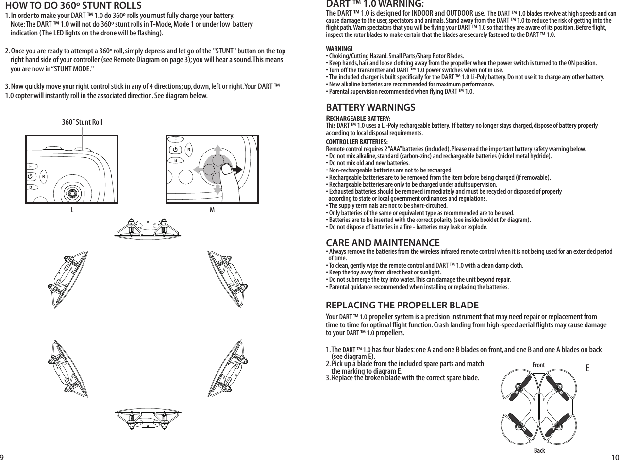 DART ™ 1.0 WARNING:The DART ™ 1.0 is designed for INDOOR and OUTDOOR use.  The DART ™ 1.0 blades revolve at high speeds and can cause damage to the user, spectators and animals. Stand away from the DART ™ 1.0 to reduce the risk of getting into the flight path. Warn spectators that you will be flying your DART ™ 1.0 so that they are aware of its position. Before flight, inspect the rotor blades to make certain that the blades are securely fastened to the DART ™ 1.0.WARNING!• Choking/Cutting Hazard. Small Parts/Sharp Rotor Blades.• Keep hands, hair and loose clothing away from the propeller when the power switch is turned to the ON position.• Turn off the transmitter and DART ™ 1.0 power switches when not in use.• The included charger is built specifically for the DART ™ 1.0 Li-Poly battery. Do not use it to charge any other battery.• New alkaline batteries are recommended for maximum performance.• Parental supervision recommended when flying DART ™ 1.0. BATTERY WARNINGSRECHARGEABLE BATTERY:This DART ™ 1.0 uses a Li-Poly rechargeable battery.  If battery no longer stays charged, dispose of battery properly according to local disposal requirements.CONTROLLER BATTERIES:Remote control requires 2 “AAA” batteries (included). Please read the important battery safety warning below.• Do not mix alkaline, standard (carbon-zinc) and rechargeable batteries (nickel metal hydride).• Do not mix old and new batteries.• Non-rechargeable batteries are not to be recharged.• Rechargeable batteries are to be removed from the item before being charged (if removable).• Rechargeable batteries are only to be charged under adult supervision.• Exhausted batteries should be removed immediately and must be recycled or disposed of properly   according to state or local government ordinances and regulations.• The supply terminals are not to be short-circuited.• Only batteries of the same or equivalent type as recommended are to be used.• Batteries are to be inserted with the correct polarity (see inside booklet for diagram).• Do not dispose of batteries in a fire - batteries may leak or explode.CARE AND MAINTENANCE• Always remove the batteries from the wireless infrared remote control when it is not being used for an extended period   of time.• To clean, gently wipe the remote control and DART ™ 1.0 with a clean damp cloth.• Keep the toy away from direct heat or sunlight.• Do not submerge the toy into water. This can damage the unit beyond repair.• Parental guidance recommended when installing or replacing the batteries.HOW TO DO 360º STUNT ROLLS1. In order to make your DART ™ 1.0 do 360º rolls you must fully charge your battery.        Note: The DART ™ 1.0 will not do 360º stunt rolls in T-Mode, Mode 1 or under low  battery        indication (The LED lights on the drone will be flashing). 2. Once you are ready to attempt a 360º roll, simply depress and let go of the &quot;STUNT&quot; button on the top     right hand side of your controller (see Remote Diagram on page 3); you will hear a sound. This means     you are now in “STUNT MODE.&quot;3. Now quickly move your right control stick in any of 4 directions; up, down, left or right. Your DART ™ 1.0 copter will instantly roll in the associated direction. See diagram below. EBackREPLACING THE PROPELLER BLADEYour DART ™ 1.0 propeller system is a precision instrument that may need repair or replacement from time to time for optimal flight function. Crash landing from high-speed aerial flights may cause damage to your DART ™ 1.0 propellers.1. The DART ™ 1.0 has four blades: one A and one B blades on front, and one B and one A blades on back     (see diagram E).2. Pick up a blade from the included spare parts and match     the marking to diagram E. 3. Replace the broken blade with the correct spare blade.9 10FrontABBAAL360˚Stunt RollM