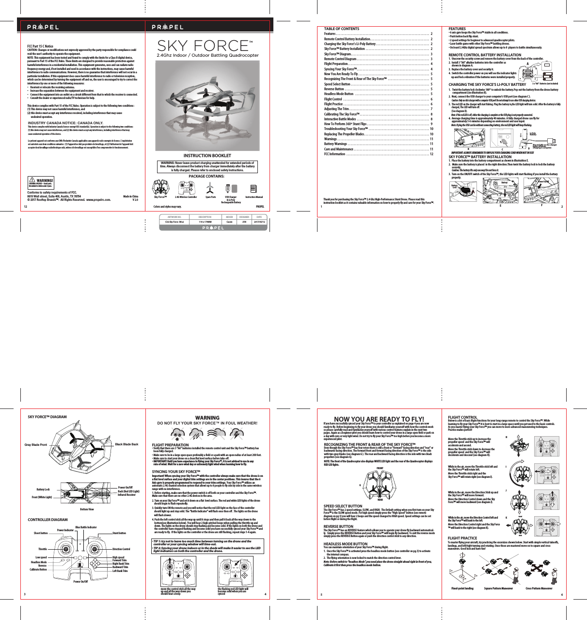 V 2.0Made in ChinaConforms to safety requirements of FCC. 8619 Wall street, Suite 400, Austin, TX 78754 © 2017 Rooftop Brands™.  All Rights Reserved.  www.propelrc.com.CHOKING HAZARD - Small parts. Not suitable for children under 3 years.WARN ING!12WARNING: Never leave product charging unattended for extended periods oftime. Always disconnect the battery from charger immediately after the batteryis fully charged. Please refer to enclosed safety instructions.INSTRUCTION BOOKLETPACKAGE CONTAINS:Colors and styles may vary.FCC Part 15 C NoticeCAUTION: Changes or modifications not expressly approved by the party responsible for compliance could void the user’s authority to operate the equipment.NOTE: This equipment has been tested and found to comply with the limits for a Class B digital device, pursuant to Part 15 of the FCC Rules. These limits are designed to provide reasonable protection against harmful interference in a residential installation. This equipment generates, uses and can radiate radio frequency energy and, if not installed and used in accordance with the instructions, may cause harmful interference to radio communications. However, there is no guarantee that interference will not occur in a particular installation. If this equipment does cause harmful interference to radio or television reception, which can be determined by turning the equipment off and on, the user is encouraged to try to correct the interference by one or more of the following measures:•    Reorient or relocate the receiving antenna.•    Increase the separation between the equipment and receiver.•    Connect the equipment into an outlet on a circuit different from that to which the receiver is connected.•    Consult the dealer or experienced radio/TV technician for help.This device complies with Part 15 of the FCC Rules. Operation is subject to the following two conditions : (1) This device may not cause harmful interference, and(2) this device must accept any interference received, including interference that may cause     undesired operation.2.4G Wireless Controller Instruction ManualSpare PartsSky Force™PROPELUSB Charger &amp; Li-Poly Rechargeable BatterySKY FORCETM2.4Ghz Indoor / Outdoor Battling QuadrocopterARTWORK NO. DESCRIPTION MDSER DESIGNER DATEC32-Sky Force  IM.ai 114 x 174MM Cassie JUN 2017/05/12INDUSTRY CANADA NOTICE: CANADA ONLY.This device complies with Industry Canada licence-exempt RSS standard(s). Operation is subject to the following two conditions: (1) this device may not cause interference, and (2) this device must accept any interference, including interference that may cause undesired operation of the device.Le présent appareil est conforme aux CNR d&apos;Industrie Canada applicables aux appareils radio exempts de licence. L&apos;exploitation est autorisée aux deux conditions suivantes : (1) l&apos;appareil ne doit pas produire de brouillage, et (2) l&apos;utilisateur de l&apos;appareil doit accepter dout brouillage radioélectrique subi, même si le brouillage est susceptible d&apos;en compromettre le fonctionnement.CEFIMPORTANT: ALWAYS REMEMBER TO UNPLUG YOUR CHARGING CORD WHEN NOT IN USE!TABLE OF CONTENTSFeatures . . . . . . . . . . . . . . . . . . . . . . . . . . . . . . . . . . . . . . . . . . . . . . . . . . . . . . . . . . . . . . .  2Remote Control Battery Installation. . . . . . . . . . . . . . . . . . . . . . . . . . . . . . . . . . . . . . . .  2Charging the Sky Force’s Li-Poly Battery . . . . . . . . . . . . . . . . . . . . . . . . . . . . . . . . . . . .  2Sky Force™ Battery Installation . . . . . . . . . . . . . . . . . . . . . . . . . . . . . . . . . . . . . . . . . . .  2Sky Force™ Diagram. . . . . . . . . . . . . . . . . . . . . . . . . . . . . . . . . . . . . . . . . . . . . . . . . . . . .  3Remote Control Diagram . . . . . . . . . . . . . . . . . . . . . . . . . . . . . . . . . . . . . . . . . . . . . . . . .  3Flight Preparation. . . . . . . . . . . . . . . . . . . . . . . . . . . . . . . . . . . . . . . . . . . . . . . . . . . . . . .  4Syncing Your Sky Force™. . . . . . . . . . . . . . . . . . . . . . . . . . . . . . . . . . . . . . . . . . . . . . . . .  4Now You Are Ready To Fly . . . . . . . . . . . . . . . . . . . . . . . . . . . . . . . . . . . . . . . . . . . . . . . .  5Recognizing The Front &amp; Rear of The Sky Force™ . . . . . . . . . . . . . . . . . . . . . . . . . . . .  5Speed Select Button . . . . . . . . . . . . . . . . . . . . . . . . . . . . . . . . . . . . . . . . . . . . . . . . . . . . .  5Reverse Button  . . . . . . . . . . . . . . . . . . . . . . . . . . . . . . . . . . . . . . . . . . . . . . . . . . . . . . . . .  5Headless Mode Button  . . . . . . . . . . . . . . . . . . . . . . . . . . . . . . . . . . . . . . . . . . . . . . . . . .  5Flight Control  . . . . . . . . . . . . . . . . . . . . . . . . . . . . . . . . . . . . . . . . . . . . . . . . . . . . . . . . . .  6Flight Practice . . . . . . . . . . . . . . . . . . . . . . . . . . . . . . . . . . . . . . . . . . . . . . . . . . . . . . . . . .  6Adjusting The Trim . . . . . . . . . . . . . . . . . . . . . . . . . . . . . . . . . . . . . . . . . . . . . . . . . . . . . .  7Calibrating The Sky Force™ . . . . . . . . . . . . . . . . . . . . . . . . . . . . . . . . . . . . . . . . . . . . . . .  8Interactive Battle Modes . . . . . . . . . . . . . . . . . . . . . . . . . . . . . . . . . . . . . . . . . . . . . . . . .  8How To Perform 360º Stunt Flips . . . . . . . . . . . . . . . . . . . . . . . . . . . . . . . . . . . . . . . . . .  9Troubleshooting Your Sky Force™ . . . . . . . . . . . . . . . . . . . . . . . . . . . . . . . . . . . . . . . . . 10Replacing The Propeller Blades. . . . . . . . . . . . . . . . . . . . . . . . . . . . . . . . . . . . . . . . . . . . 10Warnings . . . . . . . . . . . . . . . . . . . . . . . . . . . . . . . . . . . . . . . . . . . . . . . . . . . . . . . . . . . . . . 11Battery Warnings . . . . . . . . . . . . . . . . . . . . . . . . . . . . . . . . . . . . . . . . . . . . . . . . . . . . . . . 11Care and Maintenance . . . . . . . . . . . . . . . . . . . . . . . . . . . . . . . . . . . . . . . . . . . . . . . . . . . 11FCC Information . . . . . . . . . . . . . . . . . . . . . . . . . . . . . . . . . . . . . . . . . . . . . . . . . . . . . . . . 12Thank you for purchasing the Sky Force™ 2.4 Ghz High-Performance Stunt Drone. Please read this instruction booklet as it contains valuable information on how to properly fly and care for your Sky Force™.FEATURES• 6 axis gyro keeps the Sky Force™ stable in all conditions.• Push button back flip stunt.    • 2 speed settings for beginner to advanced quadrocopter pilots.• Laser battle game with other Sky Force™ battling drones.• On board 2.4Ghz digital spread spectrum allows up to 8  players to battle simultaneously.REMOTE CONTROL BATTERY INSTALLATION1.  Unscrew the security screw and remove the battery cover from the back of the controller.2.  Install 3 “AA” alkaline batteries into the controller as     shown in diagram A.3.  Replace the battery cover and security it.4.  Switch the controller power on you will see the indicator lights      up and feel a vibration if the batteries were installed properly.CHARGING THE SKY FORCE’S LI-POLY BATTERY1.  Twist the battery lock clockwise 180º to unlock the battery.Pop out the battery from the drone battery         compartment (see illustration B).2.  Next, connect the USB charger to your computer’s USB port (see diagram C ).      Caution: Only use this charger with a computer USB port! Do not attempt to use other USB charging devices.3.  The red LED on the charger will start flahing. Plug the battery in,the LED light will turn solid. After the battery is fully        charged, The LED will turn off.      (See diagram D).       Note: If the red LED is off, either the charging is complete or the USB plug is not properly connected.4.  Average charging time is approximately 40 minutes. A fully charged drone can fly for     approximately 5-6 minutes depending on environment and user input.       Note: If plug the USB cord in without connecting battery, the red LED light will keep flashing.SKY FORCE™ BATTERY INSTALLATION1.  Place the battery into the battery compartment as shown in illustraition E. 2.   Make sure the battery is placed  in the right direction.Then twist the battery lock to lock the battery        securely.          Caution: The battery fits only one way! Do not force it.3.  Turn on the ON/OFF switch of the Sky Force™, the LED lights will start flashing if you install the battary        properly.1 23 x “AA”  Batteries (not included)ABAM3.LR6.SIZ E AADC1.5VDC1.5VDC1.5VAM3.LR6.SIZ E AAAM3.LR6.SIZ E AAPower On/OffBattery LockBattery DLi-PolyBatteryThe red LED on the chargerlights o when charging is complete180o180o3 4DO NOT FLY YOUR SKY FORCE™ IN FOUL WEATHER!WARNINGCONTROLLER DIAGRAMPower On/OffBlack Blade BackGray Blade FrontFront (White Light)Battery LockInfrared ReceiverBack (Red LED Light)Bottom ViewSKY FORCE™ DIAGRAMFLIGHT PREPARATION•  Verify that there are 3 “AA” batteries installed the remote control unit and the Sky Force™ battery has      been fully charged.•  Make sure to be in a large open space preferably a field or a park with an open radius of at least 200 feet. •  Make sure to start your drone on a clean flat level surface before take-off.• IMPORTANT! Until you have experience in flying your Sky Force™, it is not advised to use in any      rate of wind. Wait for a zero wind day or extremely light wind when learning how to fly.SYNCING YOUR SKY FORCE™Important! When syncing your Sky Force™ with the controller always make sure that the drone is on a flat level surface and your digital trim settings are in the center positions. This insures that the 6 Axis gyro is properly programmed to respond to your trim settings. Your Sky Force™ utilizes an automatic 2.4G channel selection system that allows up to 8 people to fly side by side in the same wireless range with no interference.1. Before starting, make sure that the power switch is off both on your controller and the Sky Force™.        Make sure that there are no other 2.4G devices in the area. 2. Turn on your Sky Force™ and set it down on a flat  level surface. The red and white LED lights of the drone       should begin to flash repeatedly.3. Quickly turn ON the remote and you will notice that the red LED light on the face of the controller       should light up and stay solid. The “Battle Indicator” will flash once then off . The lights on the drone           will flash slower.4. Push the left control stick all the way up until it stops and then pull it back all the way down to the    bottom(see illustration below). You will hear 2 high-pitched beeps when pulling the throttle up and      down. The lights on the drone should stop flashing and become solid. If the lights on both the drone and the controller have stopped flashing and become solid you have successfully synced your Sky Force™ and are ready to fly.  If the lights on the controller or the drone are still flashing, repeat steps 1-4 again.• TIP 1: try not to leave too much time between turning on the drone and the      controller or your syncing window will time-out. • TIP 2: Syncing your drone indoors or in the shade will make it easier to see the LED      light indicators on both the controller and the drone. move the control stick all the way up and all the way down you should hear a beepthe flashing red LED light will become solid when you are syncedThrottle Direction ControlPower On/OffPower IndicatorBlue Battle IndicatorLow speed ReverseCalibrate ButtonHigh speed Headless ModeStunt buttonShoot buttonLeft Bank TrimRight Bank TrimForward TrimBackward TrimONOFF5 6GFRONTREARHIJKFLIGHT CONTROLBelow is a list of basic flight functions for your long-range remote to control the Sky Force™. While learning to fly your Sky Force™ it is best to start in a large space until you get used to the basic controls. As you master flying your Sky Force™ you can move to more advanced maneuvering techniques. Practice makes perfect! Move the Throttle stick up to increase the propeller speed  and the Sky Force™ will accelerate and ascend. Move the Throttle stick down to decrease the propeller speed  and the Sky Force™ will decelerate and descend (see diagram H).While in the air, move the Throttle stick left and the Sky Force™ will rotate left.Move the Throttle stick right and the Sky Force™ will rotate right (see diagram I).While in the air, move the Direction Stick up and the Sky Force™ will move forward.Move the Direction Control down and the Sky Force™ will move backward (see diagram J).While in the air, move the Direction Control left and the Sky Force™ will bank to the left.Move the Direction Control right and the Sky Force™ will bank to the right (see diagram K).FRONTREARNOW YOU ARE READY TO FLY!If you have successfully synced your Sky Force™ to your controller as explained on page 4 you are now ready to fly. Before beginning to fly your drone you should familiarize yourself with how the controls work so please carefully read and familiarize yourself with various control features explain in the next two pages. Again as a beginner pilot you should learn how to control your drone in a large open field or park on a day with zero or very light wind. Do not try to fly your Sky Force™ too high before you become a more experienced pilot.RECOGNIZING THE FRONT &amp; REAR OF THE SKY FORCE™Even though the Sky Force™ has four rotors there is still a front or &quot;forward&quot; facing direction and &quot;rear&quot; or backwards facing direction. The forward front and forward facing direction of the Sky Force™ is the side with two gray blades (see diagram G ). The rear and backward facing direction is the side with two black propellers (see diagram G). NOTE: The front of the Quadrocopter also displays WHITE LED light and the rear of the Quadrocopter displays RED LED lights.Fixed-point landing Square Pattern Maneuver Cross Pattern ManeuverFLIGHT PRACTICETo master flying your aircraft, try practicing the excersizes shown below. Start with simple vertical takeoffs, landings, and left/right turning and rotating. Once those are mastered move on to square and cross maneuvers. Good luck and have fun!SPEED SELECT BUTTONThe Sky Force™ has 2 speed settings; SLOW, and HIGH.  The Default setting when you first turn on your Sky Force™ is the SLOW speed mode. For high speed simply press the “High Speed” button (see remote diagram on pg 3) you will hear 2 beeps and the speed changed to HIGH speed. Speed settings can be set before flight or during the flight. REVERSE BUTTONThe Sky Force™ has an REVERSE feature which allows you to operate your drone fly backward automatical-ly.  Simply press the REVERSE Button and your Sky Force™ will begin fly backward. To exit the reverse mode simply press the REVERSE Button again or push the direction control stick to any direction.HEADLESS MODE BUTTONYou can maintain orientation of your Sky Force™ during flight.1.  Once the Sky Force™ is activated press the headless mode button (see controller on pg.3) to activate          the internal compass.2.  The flying orientation is now locked to match the direction control lever.Note: Before switch to “headless Mode”,you need place the drone straight ahead right in front of you, Calibrate it first then press the headless mode button.