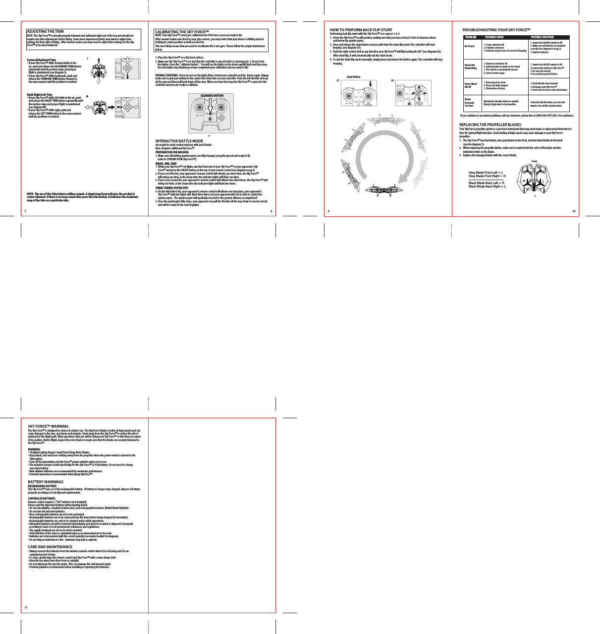7 8LMPForward/Backward Trim•  If your Sky Force™ drifts forward while in the   air, push and release the BACKWARD TRIM button   repeatedly until the motion stops and proper   flight is maintained (see diagram L). •  If your Sky Force™ drifts backwards, push and   release the FORWARD TRIM button forward in   the same manner until the problem is resolved.Bank Right/Left Trim•  If your Sky Force™ drifts left while in the air, push     and release the RIGHT TRIM button repeatedly until    the motion stops and proper flight is maintained    (see diagram M). •  If your Sky Force™ drifts right, push and   release the LEFT TRIM button in the same manner   until the problem is resolved.ADJUSTING THE TRIMNOTE: The Sky Force™ is already properly trimmed and calibrated right out of the box and should not require any trim adjustments before flying. Some more experienced pilots may want to adjust trim settings for their style of flying.  After several crashes you may need to adjust trim settings for the Sky Force™ to be more balanced. NOTE:  The use of the Trim buttons utilizes sounds. A single long Beep indicates the product is center trimmed. If there is no beep sound after press the trim button, it indicates the maximum rang of the trim on a particular side.CALIBRATING THE SKY FORCE™NOTE: Your Sky Force™ comes pre-calibrated out of the box so you are ready to fly.After several crashes and shock to your gyro sensors, you may notice that your drone is drifting and not holding its center position as well as it used to. This most likely means that you need to recalibrate the 6 axis gyro. Please follow the simple instructions below.1. Place the Sky Force™ on a flat level surface. 2. Make sure the Sky Force™ is on and that the controller is synced (refer to syncing pg 4. ). Do not start        the blades. Press the “calibrate button”.  You will see the lights on the drone rapidly flash and then stop.      Once the lights stop flashing you have completed your calibration and are ready to fly!TROUBLE SHOOTING:  If you do not see the lights flash, restart your controller and the  Drone again. Always make sure to put your battery in the copter first, then turn on your controller. Push the left throttle stick up all the way and then pull back down all the way. When you hear the beep the Sky Force™ is synced to the controller and you are ready to calibrate.   INTERACTIVE BATTLE MODEGet ready for aerial combat missions with your friends .Note: Requires additional Sky Force™.PREPARATION FOR MISSION:1. Make sure all battling quadrocopters are fully charged, properly synced and ready to fly     (refer to SYNCING YOUR Sky Force™).READY, AIM, FIRE!1. While your Sky Force™’s in flight, aim the front side of your Sky Force™ to your opponent’s Sky    Force™ and press the SHOOT button on the top of your remote control (see diagram on pg 3).2. If you score first hit, your opponent&apos;s remote control will vibrate one short time, the Sky Force™    will swing one time, in the mean time the indicator lights will flash one time . 3. If you score second hit, your opponent&apos;s remote control will vibrate two short times, the Sky Force™ will    swing one time, in the mean time the indicator lights will flash two times . THREE STRIKES YOU&apos;RE OUT!4. On the third direct hit, your opponent&apos;s remote control will vibrate one long time, your opponent’s    Sky Force™ indicator lights will  flash three times and your opponent will not be able to control the    quadrocopter.  The quadrocopter will gradually descend to the ground. Mission accomplished! 5. Once the quadcopter fully stops, your opponent can pull the throttle all the way down to recover (reset) and will be ready for the next dogfight.     CALIBRATE BUTTON9 10Stunt ButtonQ2Q1HOW TO PERFORM BACK FLIP STUNTPerforming back flip stunt with the Sky Force™ is as easy as 1-2-3:1.  Hover the Sky Force™ in still position making sure that you have at least 5 feet of clearance above     and below the quadrocopter,.2.  Press and release the stunt button and you will enter the stunt flip mode.The controller will start      beeping. (see diagram Q1).3.  Push the right control stick in any direction your Sky Force™ will flip backwards 360˚(see diagram Q2).       After stunt flip, it will automatically exit the stunt mode.4.  To exit the Stunt flip mode manually, simply press and release the button again. The controller will stop        beeping.SFrontGray Blade Front Left = LGray Blade Front Right = RBlack Blade Back Left = RBlack Blade Back Right = LREPLACING THE PROPELLER BLADESYour Sky Force’s propeller system is a precision instrument that may need repair or replacement from time to time for optimal flight function. Crash landing at high-speed  may cause damage to your Sky Force’s propellers.1.   The Sky Force™ has four blades, two gray blades in the front, and two black blades in the back     (see the diagram S).2.   When replacing the propeller blades, make sure to match both the color of the blade and the     indication letter on the blade.3.   Replace the damaged blade with the correct blade.TROUBLESHOOTING YOUR SKY FORCE™LLRRIf you continue to encounter problems call our customers service line at (949) 566-9573 Ext 1 for assistance.  PROBLEM  POSSIBLE CAUSE  POSSIBLE SOLUTIONNo PowerDrone NotResponding  Drone Won’t lift offDrone DecsendsToo Fast1. Power switched off2. Polarity is reversed3. Batteries may be low or in need of charging1. Remote is switched off 2. battery power in remote is too weak3. The remote is not properly synced4. Out of control range1. Rotor speed too slow2. Drone not fully charged 3. Obstruction of rotorsMoving the throttle down too quicklyflying in high wind or bad weather 1. Switch the ON/OFF switch to ON2. Make sure all batteries are installed correctly (see diagram A on pg.2) 3. Replace batteries1. Switch the ON/OFF switch to ON2.Connect the battery to Sky Force™3. Re-sync the remote4. Do not fly beyond 500 feet1. Push throttle lever forward2. Recharge your Sky Force™3. Check rotors for hair or other obstructionsControl the throttle slower, use auto land feature, Do not fly in bad weatherSKY FORCE™ WARNING:The Sky Force™ is designed for indoor &amp; outdoor use. The Sky Force’s blades revolve at high speeds and can cause damage to the user, spectators and animals. Stand away from the Sky Force™ to reduce the risk of getting into the flight path. Warn spectators that you will be flying your Sky Force™ so that they are aware of its position. Before flight, inspect the rotor blades to make sure that the blades are securely fastened to the Sky Force™.WARNING!• Choking/Cutting Hazard. Small Parts/Sharp Rotor Blades.• Keep hands, hair and loose clothing away from the propeller when the power switch is turned to the   ON position.• Turn off the transmitter and Sky Force™ power switches when not in use.• The included charger is built specifically for the Sky Force™ Li-Poly battery. Do not use it to charge   any other battery.• New alkaline batteries are recommended for maximum performance.• Parental supervision recommended when flying Sky Force™.BATTERY WARNINGSRECHARGEABLE BATTERY:This Sky Force™ uses a Li-Poly rechargeable battery.  If battery no longer stays charged, dispose of battery properly according to local disposal requirements.CONTROLLER BATTERIES:Remote control requires 3 “AA” batteries (not included). Please read the important battery safety warning below.• Do not mix alkaline, standard (carbon-zinc) and rechargeable batteries (Nickel Metal Hydride).• Do not mix old and new batteries.• Non-rechargeable batteries are not to be recharged.• Rechargeable batteries are to be removed from the item before being charged (if removable).• Rechargeable batteries are only to be charged under adult supervision.• Exhausted batteries should be removed immediately and must be recycled or disposed of properly   according to state or local government ordinances and regulations.• The supply terminals are not to be short-circuited.• Only batteries of the same or equivalent type as recommended are to be used.• Batteries are to be inserted with the correct polarity (see inside booklet for diagram).• Do not dispose batteries in a fire - batteries may leak or explode.CARE AND MAINTENANCE• Always remove the batteries from the wireless remote control when it is not being used for an   extended period of time.• To clean, gently wipe the remote control and Sky Force™ with a clean damp cloth.• Keep the toy away from direct heat or sunlight.• Do not submerge the toy into water. This can damage the unit beyond repair.• Parental guidance recommended when installing or replacing the batteries.11