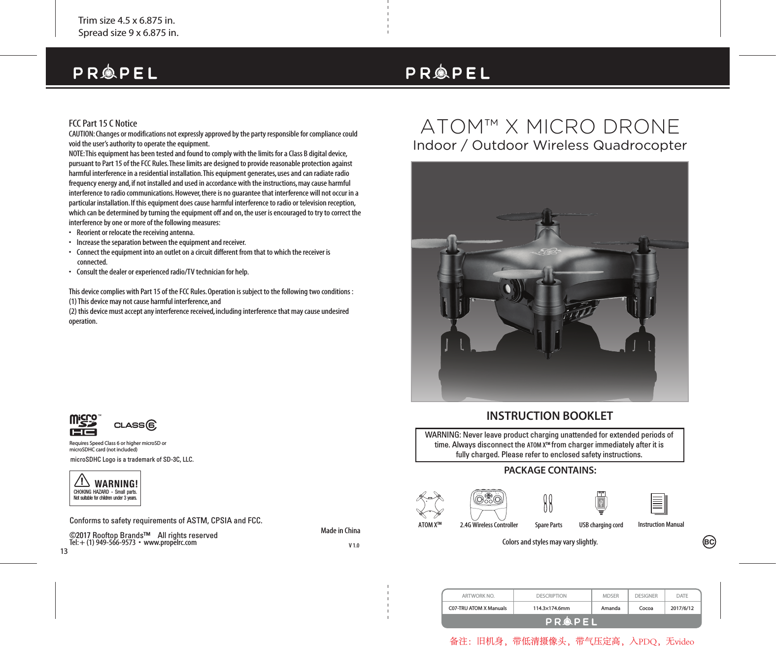 Trim size 4.5 x 6.875 in.Spread size 9 x 6.875 in.ARTWORK NO. DESCRIPTION MDSER DESIGNER DATEC07-TRU ATOM X Manuals  114.3×174.6mm Amanda Cocoa 2017/6/12备注：旧机身，带低清摄像头，带气压定高，入PDQ，无videoConforms to safety requirements of ASTM, CPSIA and FCC. ©2017 Rooftop Brands™    All rights reserved Tel: + (1) 949-566-9573  •  www.propelrc.com WARNING: Never leave product charging unattended for extended periods of time. Always disconnect the ATOM XTM from charger immediately after it isfully charged. Please refer to enclosed safety instructions.   INSTRUCTION BOOKLETColors and styles may vary slightly.PACKAGE CONTAINS:FCC Part 15 C NoticeCAUTION: Changes or modifications not expressly approved by the party responsible for compliance could void the user’s authority to operate the equipment.NOTE: This equipment has been tested and found to comply with the limits for a Class B digital device, pursuant to Part 15 of the FCC Rules. These limits are designed to provide reasonable protection against harmful interference in a residential installation. This equipment generates, uses and can radiate radio frequency energy and, if not installed and used in accordance with the instructions, may cause harmful interference to radio communications. However, there is no guarantee that interference will not occur in a particular installation. If this equipment does cause harmful interference to radio or television reception, which can be determined by turning the equipment off and on, the user is encouraged to try to correct the interference by one or more of the following measures:•    Reorient or relocate the receiving antenna.•    Increase the separation between the equipment and receiver.•    Connect the equipment into an outlet on a circuit different from that to which the receiver is       connected.•    Consult the dealer or experienced radio/TV technician for help.This device complies with Part 15 of the FCC Rules. Operation is subject to the following two conditions : (1) This device may not cause harmful interference, and(2) this device must accept any interference received, including interference that may cause undesired operation.ATOM™ X MICRO DRONEIndoor / Outdoor Wireless QuadrocopterBCInstruction ManualSpare Parts USB charging cord2.4G Wireless ControllerATOM XTMMade in ChinaV 1.013Requires Speed Class 6 or higher microSD ormicroSDHC card (not included)microSDHC Logo is a trademark of SD-3C, LLC.CHOKING HAZARD - Small parts. Not suitable for children under 3 years.WARNING!