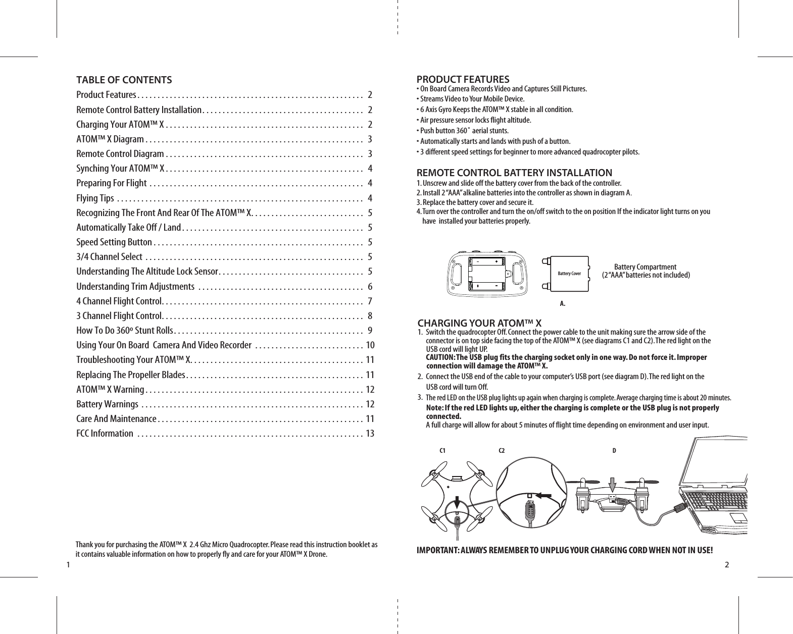 C1 C2 D1 2TABLE OF CONTENTSProduct Features. . . . . . . . . . . . . . . . . . . . . . . . . . . . . . . . . . . . . . . . . . . . . . . . . . . . . . . .  2Remote Control Battery Installation. . . . . . . . . . . . . . . . . . . . . . . . . . . . . . . . . . . . . . . .  2Charging Your ATOM™ X . . . . . . . . . . . . . . . . . . . . . . . . . . . . . . . . . . . . . . . . . . . . . . . . .  2ATOM™ X Diagram . . . . . . . . . . . . . . . . . . . . . . . . . . . . . . . . . . . . . . . . . . . . . . . . . . . . . .  3Remote Control Diagram . . . . . . . . . . . . . . . . . . . . . . . . . . . . . . . . . . . . . . . . . . . . . . . . .  3Synching Your ATOM™ X . . . . . . . . . . . . . . . . . . . . . . . . . . . . . . . . . . . . . . . . . . . . . . . . .  4Preparing For Flight . . . . . . . . . . . . . . . . . . . . . . . . . . . . . . . . . . . . . . . . . . . . . . . . . . . . .  4Flying Tips . . . . . . . . . . . . . . . . . . . . . . . . . . . . . . . . . . . . . . . . . . . . . . . . . . . . . . . . . . . . .  4Recognizing The Front And Rear Of The ATOM™ X. . . . . . . . . . . . . . . . . . . . . . . . . . . .  5Automatically Take Off / Land. . . . . . . . . . . . . . . . . . . . . . . . . . . . . . . . . . . . . . . . . . . . .  5Speed Setting Button . . . . . . . . . . . . . . . . . . . . . . . . . . . . . . . . . . . . . . . . . . . . . . . . . . . .  53/4 Channel Select . . . . . . . . . . . . . . . . . . . . . . . . . . . . . . . . . . . . . . . . . . . . . . . . . . . . . .  5Understanding The Altitude Lock Sensor. . . . . . . . . . . . . . . . . . . . . . . . . . . . . . . . . . . .  5Understanding Trim Adjustments . . . . . . . . . . . . . . . . . . . . . . . . . . . . . . . . . . . . . . . . .  64 Channel Flight Control. . . . . . . . . . . . . . . . . . . . . . . . . . . . . . . . . . . . . . . . . . . . . . . . . .  73 Channel Flight Control. . . . . . . . . . . . . . . . . . . . . . . . . . . . . . . . . . . . . . . . . . . . . . . . . .  8How To Do 360º Stunt Rolls. . . . . . . . . . . . . . . . . . . . . . . . . . . . . . . . . . . . . . . . . . . . . . .  9Using Your On Board  Camera And Video Recorder . . . . . . . . . . . . . . . . . . . . . . . . . . . 10Troubleshooting Your ATOM™ X. . . . . . . . . . . . . . . . . . . . . . . . . . . . . . . . . . . . . . . . . . . 11Replacing The Propeller Blades. . . . . . . . . . . . . . . . . . . . . . . . . . . . . . . . . . . . . . . . . . . . 11 ATOM™ X Warning. . . . . . . . . . . . . . . . . . . . . . . . . . . . . . . . . . . . . . . . . . . . . . . . . . . . . . 12Battery Warnings . . . . . . . . . . . . . . . . . . . . . . . . . . . . . . . . . . . . . . . . . . . . . . . . . . . . . . . 12Care And Maintenance. . . . . . . . . . . . . . . . . . . . . . . . . . . . . . . . . . . . . . . . . . . . . . . . . . . 11FCC Information . . . . . . . . . . . . . . . . . . . . . . . . . . . . . . . . . . . . . . . . . . . . . . . . . . . . . . . . 13Thank you for purchasing the ATOM™ X  2.4 Ghz Micro Quadrocopter. Please read this instruction booklet as it contains valuable information on how to properly fly and care for your ATOM™ X Drone.PRODUCT FEATURES• On Board Camera Records Video and Captures Still Pictures.• Streams Video to Your Mobile Device.• 6 Axis Gyro Keeps the ATOM™ X stable in all condition.• Air pressure sensor locks flight altitude.• Push button 360˚ aerial stunts.• Automatically starts and lands with push of a button.• 3 different speed settings for beginner to more advanced quadrocopter pilots.REMOTE CONTROL BATTERY INSTALLATION1. Unscrew and slide off the battery cover from the back of the controller.2. Install 2 “AAA” alkaline batteries into the controller as shown in diagram A.3. Replace the battery cover and secure it.4. Turn over the controller and turn the on/off switch to the on position If the indicator light turns on you        have  installed your batteries properly. IMPORTANT: ALWAYS REMEMBER TO UNPLUG YOUR CHARGING CORD WHEN NOT IN USE!CHARGING YOUR ATOM™ X 1.  Switch the quadrocopter Off. Connect the power cable to the unit making sure the arrow side of the      connector is on top side facing the top of the ATOM™ X (see diagrams C1 and C2). The red light on the       USB cord will light UP.  CAUTION: The USB plug fits the charging socket only in one way. Do not force it. Improper          connection will damage the ATOM™ X.2.  Connect the USB end of the cable to your computer’s USB port (see diagram D). The red light on the       USB cord will turn Off.3.  The red LED on the USB plug lights up again when charging is complete. Average charging time is about 20 minutes.      Note: If the red LED lights up, either the charging is complete or the USB plug is not properly       connected.     A full charge will allow for about 5 minutes of flight time depending on environment and user input.Battery Compartment (2 “AAA” batteries not included)Battery CoverA.