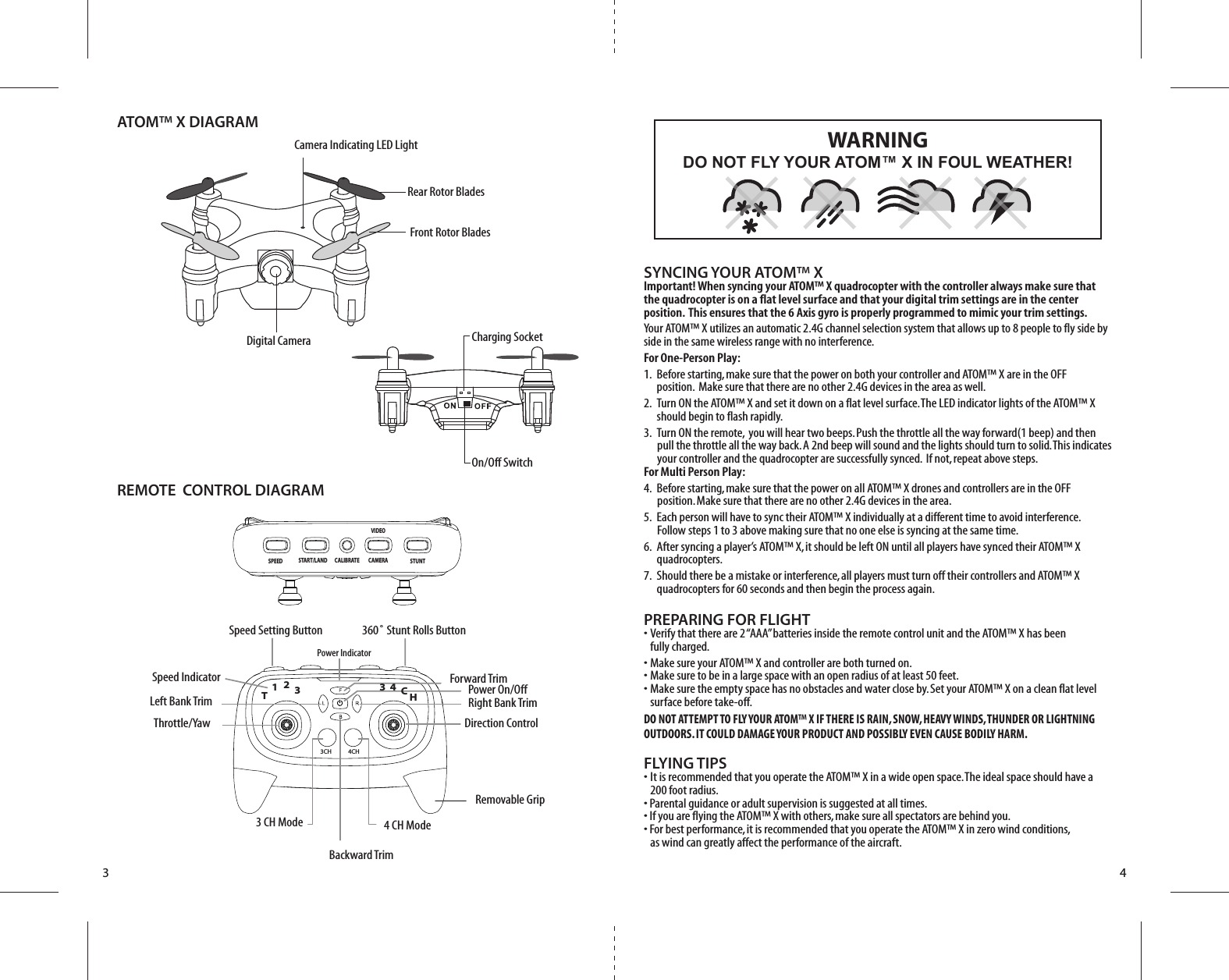 Charging SocketOn/Off Switch3 4SYNCING YOUR ATOM™ XImportant! When syncing your ATOM™ X quadrocopter with the controller always make sure that the quadrocopter is on a flat level surface and that your digital trim settings are in the center position.  This ensures that the 6 Axis gyro is properly programmed to mimic your trim settings. Your ATOM™ X utilizes an automatic 2.4G channel selection system that allows up to 8 people to fly side by side in the same wireless range with no interference.For One-Person Play:1.  Before starting, make sure that the power on both your controller and ATOM™ X are in the OFF           position.  Make sure that there are no other 2.4G devices in the area as well. 2.  Turn ON the ATOM™ X and set it down on a flat level surface. The LED indicator lights of the ATOM™ X     should begin to flash rapidly.3.  Turn ON the remote,  you will hear two beeps. Push the throttle all the way forward(1 beep) and then           pull the throttle all the way back. A 2nd beep will sound and the lights should turn to solid. This indicates        your controller and the quadrocopter are successfully synced.  If not, repeat above steps. For Multi Person Play: 4.  Before starting, make sure that the power on all ATOM™ X drones and controllers are in the OFF          position. Make sure that there are no other 2.4G devices in the area.5.  Each person will have to sync their ATOM™ X individually at a different time to avoid interference.          Follow steps 1 to 3 above making sure that no one else is syncing at the same time. 6.  After syncing a player’s ATOM™ X, it should be left ON until all players have synced their ATOM™ X     quadrocopters. 7.  Should there be a mistake or interference, all players must turn off their controllers and ATOM™ X    quadrocopters for 60 seconds and then begin the process again. PREPARING FOR FLIGHT •  Verify that there are 2 “AAA” batteries inside the remote control unit and the ATOM™ X has been   fully charged.•  Make sure your ATOM™ X and controller are both turned on. •  Make sure to be in a large space with an open radius of at least 50 feet. •  Make sure the empty space has no obstacles and water close by. Set your ATOM™ X on a clean flat level   surface before take-off.DO NOT ATTEMPT TO FLY YOUR ATOM™ X IF THERE IS RAIN, SNOW, HEAVY WINDS, THUNDER OR LIGHTNING OUTDOORS. IT COULD DAMAGE YOUR PRODUCT AND POSSIBLY EVEN CAUSE BODILY HARM.FLYING TIPS•  It is recommended that you operate the ATOM™ X in a wide open space. The ideal space should have a   200 foot radius. • Parental guidance or adult supervision is suggested at all times.• If you are flying the ATOM™ X with others, make sure all spectators are behind you.• For best performance, it is recommended that you operate the ATOM™ X in zero wind conditions,   as wind can greatly affect the performance of the aircraft.DO NOT FLY YOUR ATOM™ X IN FOUL WEATHER!WARNINGFront Rotor BladesRear Rotor Blades Camera Indicating LED LightATOM™ X DIAGRAMDigital CameraREMOTE  CONTROL DIAGRAM Speed Setting Button Speed IndicatorThrottle/Yaw360˚ Stunt Rolls ButtonDirection ControlPower On/Off4CH3CH4 CH ModeRemovable Grip3 CH ModeLeft Bank Trim Right Bank TrimForward TrimPower IndicatorBackward Trim12TH34C3CALIBRATEVIDEOCAMERA STUNTSTART/LANDSPEED
