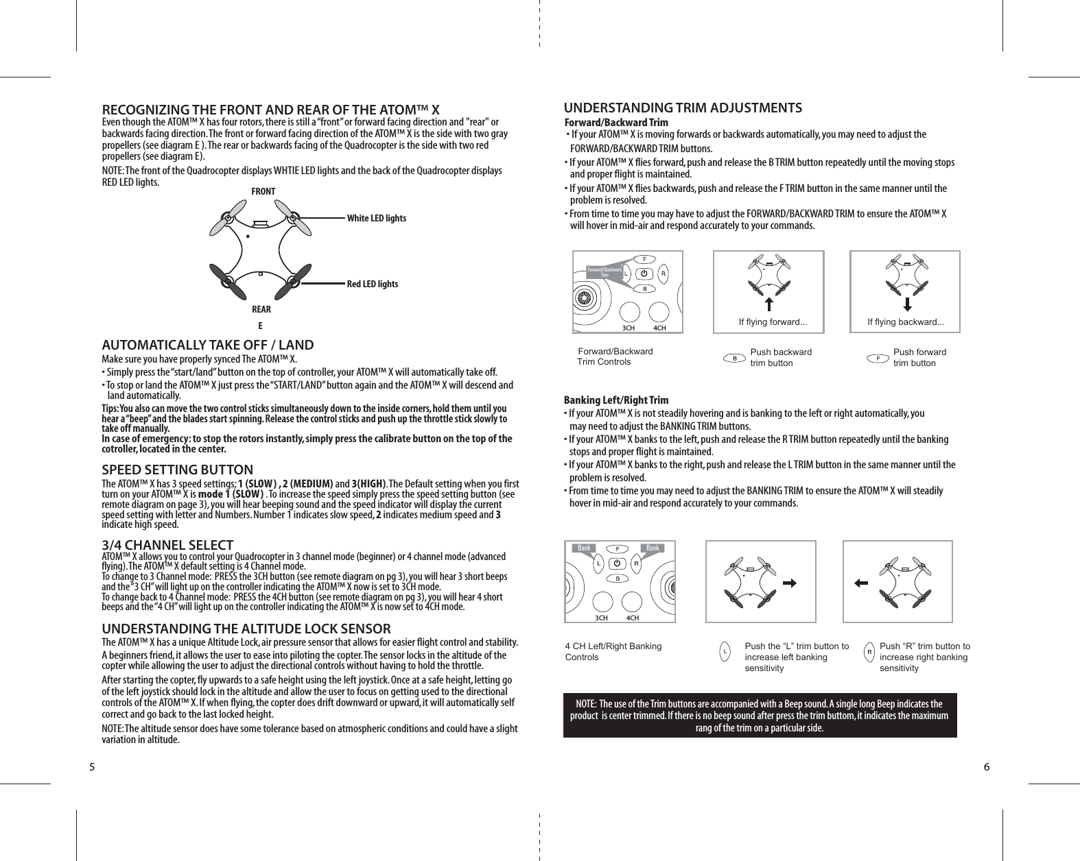 5 6RECOGNIZING THE FRONT AND REAR OF THE ATOM™ XEven though the ATOM™ X has four rotors, there is still a “front” or forward facing direction and &quot;rear&quot; or backwards facing direction. The front or forward facing direction of the ATOM™ X is the side with two gray propellers (see diagram E ). The rear or backwards facing of the Quadrocopter is the side with two red propellers (see diagram E). NOTE: The front of the Quadrocopter displays WHTIE LED lights and the back of the Quadrocopter displays RED LED lights.AUTOMATICALLY TAKE OFF / LANDMake sure you have properly synced The ATOM™ X.• Simply press the “start/land” button on the top of controller, your ATOM™ X will automatically take off. • To stop or land the ATOM™ X just press the “START/LAND” button again and the ATOM™ X will descend and      land automatically. Tips: You also can move the two control sticks simultaneously down to the inside corners, hold them until you hear a “beep” and the blades start spinning. Release the control sticks and push up the throttle stick slowly to take off manually.In case of emergency: to stop the rotors instantly, simply press the calibrate button on the top of the cotroller, located in the center. SPEED SETTING BUTTONThe ATOM™ X has 3 speed settings; 1 (SLOW) , 2 (MEDIUM) and 3(HIGH). The Default setting when you first turn on your ATOM™ X is mode 1 (SLOW) . To increase the speed simply press the speed setting button (see remote diagram on page 3), you will hear beeping sound and the speed indicator will display the current speed setting with letter and Numbers. Number 1 indicates slow speed, 2 indicates medium speed and 3 indicate high speed. 3/4 CHANNEL SELECTATOM™ X allows you to control your Quadrocopter in 3 channel mode (beginner) or 4 channel mode (advanced flying). The ATOM™ X default setting is 4 Channel mode. To change to 3 Channel mode:  PRESS the 3CH button (see remote diagram on pg 3), you will hear 3 short beeps and the “3 CH” will light up on the controller indicating the ATOM™ X now is set to 3CH mode. To change back to 4 Channel mode:  PRESS the 4CH button (see remote diagram on pg 3), you will hear 4 short beeps and the “4 CH” will light up on the controller indicating the ATOM™ X is now set to 4CH mode. UNDERSTANDING THE ALTITUDE LOCK SENSORThe ATOM™ X has a unique Altitude Lock, air pressure sensor that allows for easier flight control and stability.  A beginners friend, it allows the user to ease into piloting the copter. The sensor locks in the altitude of the copter while allowing the user to adjust the directional controls without having to hold the throttle.After starting the copter, fly upwards to a safe height using the left joystick. Once at a safe height, letting go of the left joystick should lock in the altitude and allow the user to focus on getting used to the directional controls of the ATOM™ X. If when flying, the copter does drift downward or upward, it will automatically self correct and go back to the last locked height.NOTE: The altitude sensor does have some tolerance based on atmospheric conditions and could have a slight variation in altitude. 4CH3CHNOTE:  The use of the Trim buttons are accompanied with a Beep sound. A single long Beep indicates the product  is center trimmed. If there is no beep sound after press the trim buttom, it indicates the maximum rang of the trim on a particular side.UNDERSTANDING TRIM ADJUSTMENTSForward/Backward Trim�• If your ATOM™ X is moving forwards or backwards automatically, you may need to adjust the    FORWARD/BACKWARD TRIM buttons. •�If your ATOM™ X flies forward, push and release the B TRIM button repeatedly until the moving stops    and proper flight is maintained. •�If your ATOM™ X flies backwards, push and release the F TRIM button in the same manner until the    problem is resolved.• From time to time you may have to adjust the FORWARD/BACKWARD TRIM to ensure the ATOM™ X    will hover in mid-air and respond accurately to your commands.Banking Left/Right Trim• If your ATOM™ X is not steadily hovering and is banking to the left or right automatically, you    may need to adjust the BANKING TRIM buttons. •�If your ATOM™ X banks to the left, push and release the R TRIM button repeatedly until the banking    stops and proper flight is maintained. •�If your ATOM™ X banks to the right, push and release the L TRIM button in the same manner until the    problem is resolved. • From time to time you may need to adjust the BANKING TRIM to ensure the ATOM™ X will steadily    hover in mid-air and respond accurately to your commands.Forward/ BackwardTrimForward/Backward  Trim ControlsPush backward trim buttonPush forward trim buttonIf flying forward... If flying backward...4 CH Left/Right Banking Controls Push the “L” trim button to increase left bankingsensitivityPush “R” trim button to  increase right bankingsensitivityBank  Bank4CH3CHEFRONTRed LED lightsREARWhite LED lights