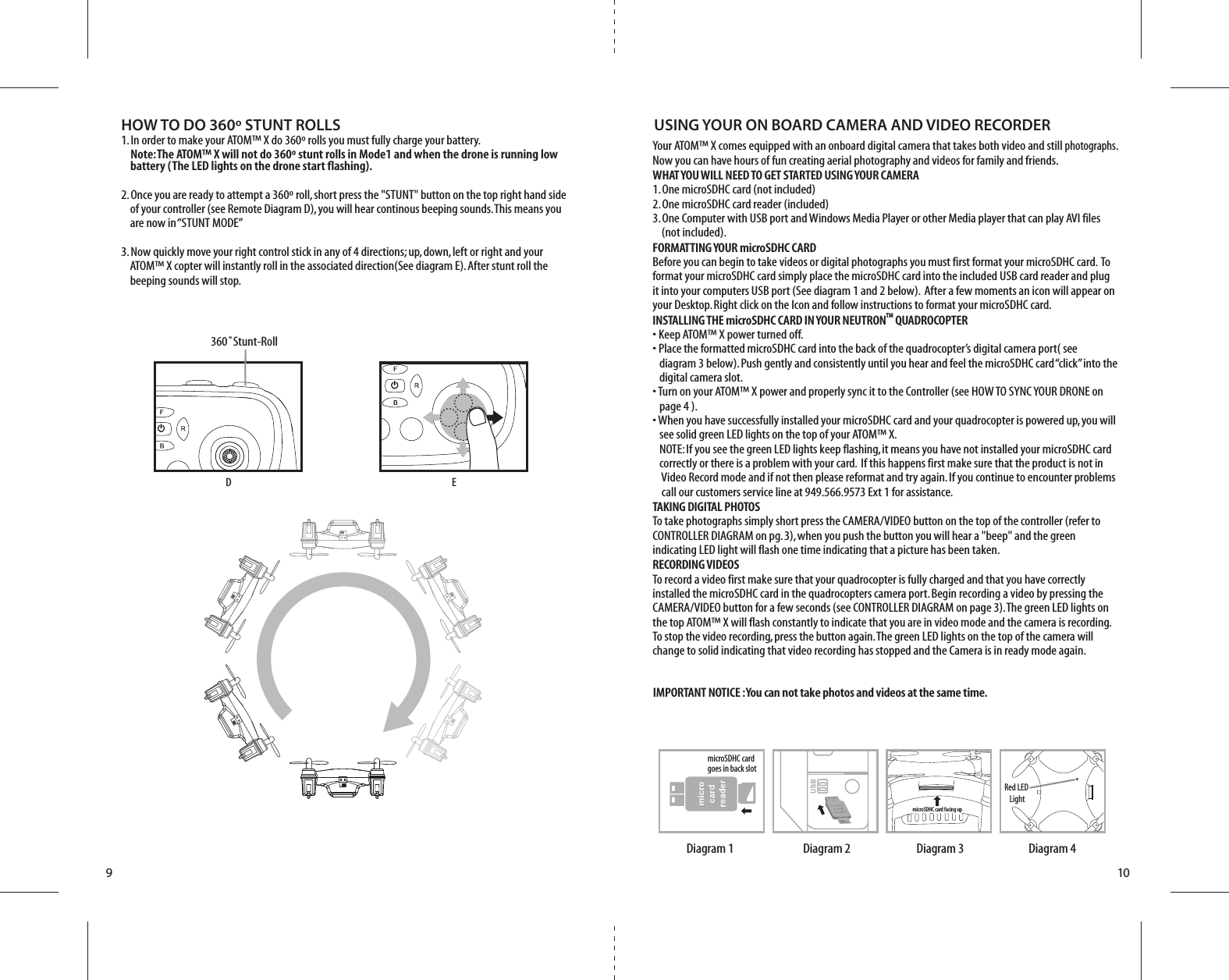 910HOW TO DO 360º STUNT ROLLS1. In order to make your ATOM™ X do 360º rolls you must fully charge your battery.   Note: The ATOM™ X will not do 360º stunt rolls in Mode1 and when the drone is running low      battery (The LED lights on the drone start flashing). 2. Once you are ready to attempt a 360º roll, short press the &quot;STUNT&quot; button on the top right hand side      of your controller (see Remote Diagram D), you will hear continous beeping sounds. This means you      are now in “STUNT MODE”3. Now quickly move your right control stick in any of 4 directions; up, down, left or right and your   ATOM™ X copter will instantly roll in the associated direction(See diagram E). After stunt roll the      beeping sounds will stop.D360˚Stunt-RollEYour ATOM™ X comes equipped with an onboard digital camera that takes both video and still photographs. Now you can have hours of fun creating aerial photography and videos for family and friends. WHAT YOU WILL NEED TO GET STARTED USING YOUR CAMERA1. One microSDHC card (not included)2. One microSDHC card reader (included)3. One Computer with USB port and Windows Media Player or other Media player that can play AVI files    (not included). FORMATTING YOUR microSDHC CARDBefore you can begin to take videos or digital photographs you must first format your microSDHC card.  To format your microSDHC card simply place the microSDHC card into the included USB card reader and plug it into your computers USB port (See diagram 1 and 2 below).  After a few moments an icon will appear on your Desktop. Right click on the Icon and follow instructions to format your microSDHC card.INSTALLING THE microSDHC CARD IN YOUR NEUTRONTM QUADROCOPTER• Keep ATOM™ X power turned off. • Place the formatted microSDHC card into the back of the quadrocopter’s digital camera port( see     diagram 3 below). Push gently and consistently until you hear and feel the microSDHC card “click” into the      digital camera slot. • Turn on your ATOM™ X power and properly sync it to the Controller (see HOW TO SYNC YOUR DRONE on     page 4 ). • When you have successfully installed your microSDHC card and your quadrocopter is powered up, you will     see solid green LED lights on the top of your ATOM™ X.    NOTE: If you see the green LED lights keep flashing, it means you have not installed your microSDHC card     correctly or there is a problem with your card.  If this happens first make sure that the product is not in      Video Record mode and if not then please reformat and try again. If you continue to encounter problems      call our customers service line at 949.566.9573 Ext 1 for assistance.TAKING DIGITAL PHOTOSTo take photographs simply short press the CAMERA/VIDEO button on the top of the controller (refer to CONTROLLER DIAGRAM on pg. 3), when you push the button you will hear a &quot;beep&quot; and the green indicating LED light will flash one time indicating that a picture has been taken.  RECORDING VIDEOS To record a video first make sure that your quadrocopter is fully charged and that you have correctly installed the microSDHC card in the quadrocopters camera port. Begin recording a video by pressing the CAMERA/VIDEO button for a few seconds (see CONTROLLER DIAGRAM on page 3). The green LED lights on the top ATOM™ X will flash constantly to indicate that you are in video mode and the camera is recording. To stop the video recording, press the button again. The green LED lights on the top of the camera will change to solid indicating that video recording has stopped and the Camera is in ready mode again.USING YOUR ON BOARD CAMERA AND VIDEO RECORDERRed LED LightmicroSDHC card  goes in back slotDiagram 4Diagram 3Diagram 2Diagram 1IMPORTANT NOTICE : You can not take photos and videos at the same time. microSDHC card facing upmicroSDHC card facing up